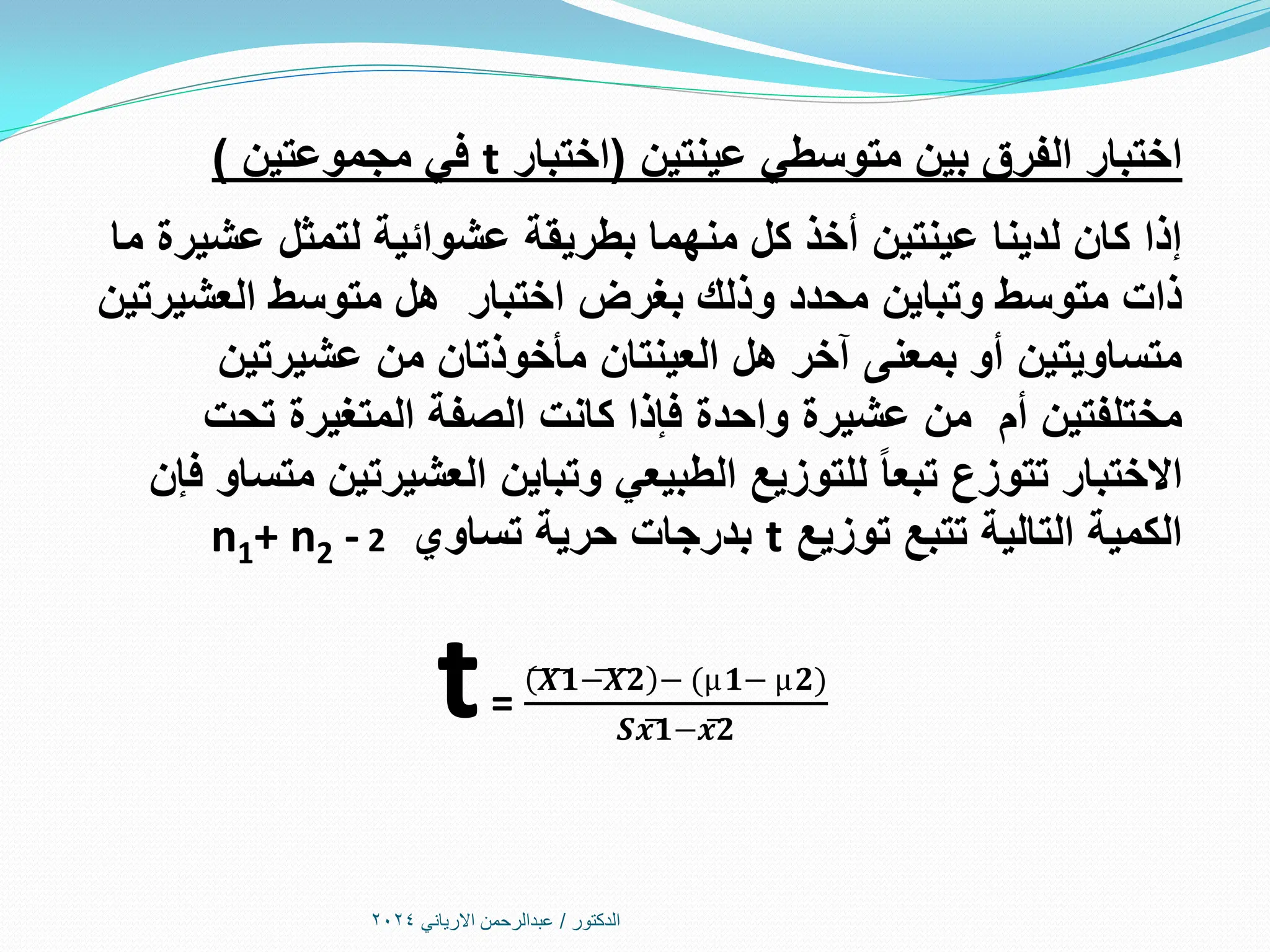 ‫الدكتور‬
/
‫االرياني‬ ‫عبدالرحمن‬
2024
‫عينتين‬ ‫متوسطي‬ ‫بين‬ ‫الفرق‬ ‫اختبار‬
(
‫اختبار‬
t
‫مجموعتين‬ ‫في‬
)
‫ما‬ ‫عشيرة‬ ‫لتمثل‬ ‫عشوائية‬ ‫بطريقة‬ ‫منهما‬ ‫كل‬ ‫أخذ‬ ‫عينتين‬ ‫لدينا‬ ‫كان‬ ‫إذا‬
‫العشيرتين‬ ‫متوسط‬ ‫هل‬ ‫اختبار‬ ‫بغرض‬ ‫وذلك‬ ‫محدد‬ ‫وتباين‬ ‫متوسط‬ ‫ذات‬
‫عشيرتين‬ ‫من‬ ‫مأخوذتان‬ ‫العينتان‬ ‫هل‬ ‫آخر‬ ‫بمعنى‬ ‫أو‬ ‫متساويتين‬
‫تحت‬ ‫المتغيرة‬ ‫الصفة‬ ‫كانت‬ ‫فإذا‬ ‫واحدة‬ ‫عشيرة‬ ‫من‬ ‫أم‬ ‫مختلفتين‬
‫فإن‬ ‫متساو‬ ‫العشيرتين‬ ‫وتباين‬ ‫الطبيعي‬ ‫للتوزيع‬ ‫تبعا‬ ‫تتوزع‬ ‫االختبار‬
‫توزيع‬ ‫تتبع‬ ‫التالية‬ ‫الكمية‬
t
‫تساوي‬ ‫حرية‬ ‫بدرجات‬
n1+ n2 - 2
t=
(͞𝑿͞͞𝟏−͞𝑿͞͞𝟐 − (µ𝟏− µ𝟐)
𝑺𝒙͞𝟏−𝒙͞𝟐
 