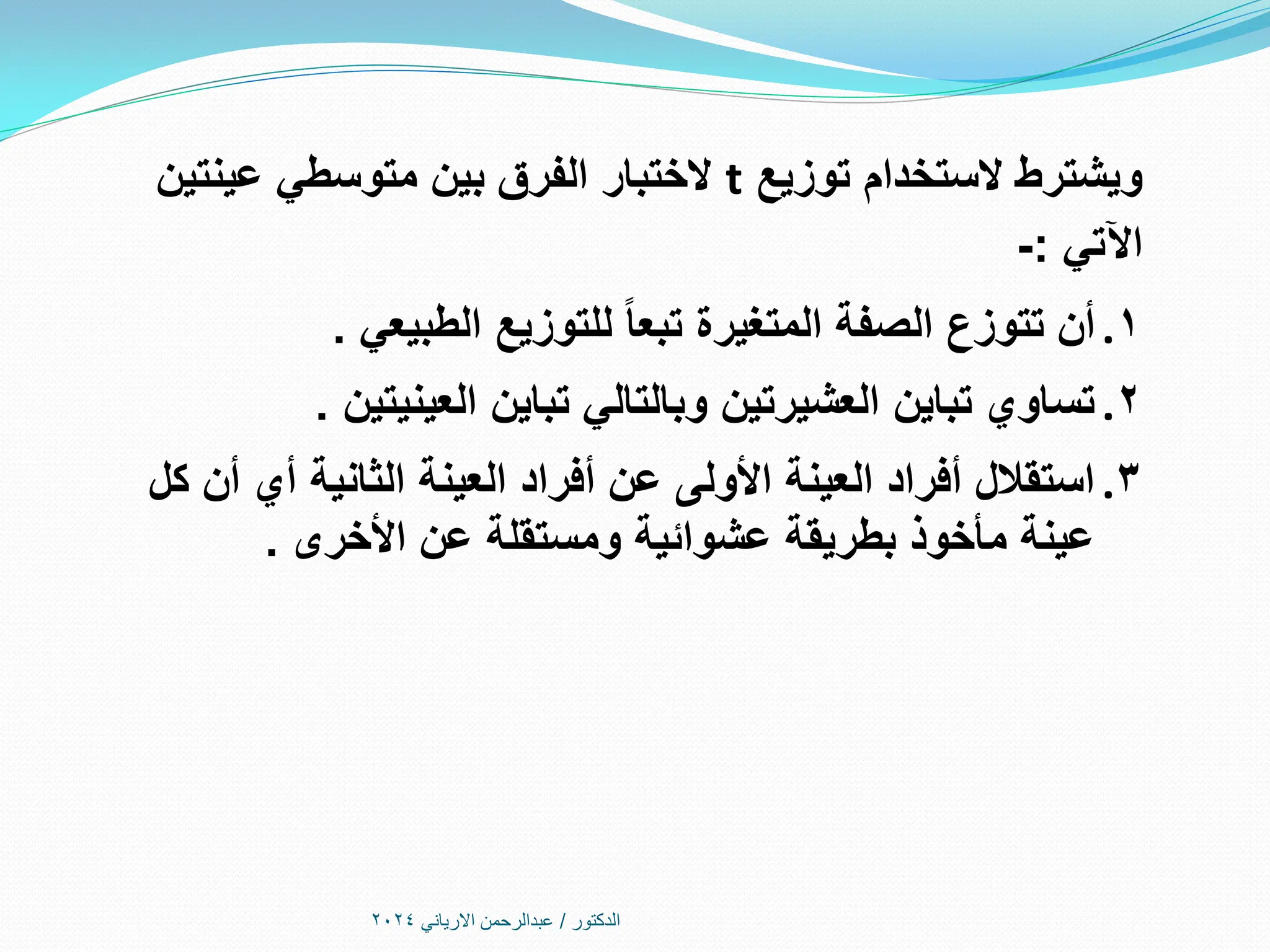 ‫الدكتور‬
/
‫االرياني‬ ‫عبدالرحمن‬
2024
‫توزيع‬ ‫الستخدام‬ ‫ويشترط‬
t
‫عينتين‬ ‫متوسطي‬ ‫بين‬ ‫الفرق‬ ‫الختبار‬
‫اآلتي‬
:
-
.1
‫الطبيعي‬ ‫للتوزيع‬ ‫تبعا‬ ‫المتغيرة‬ ‫الصفة‬ ‫تتوزع‬ ‫أن‬
.
.2
‫العينيتين‬ ‫تباين‬ ‫وبالتالي‬ ‫العشيرتين‬ ‫تباين‬ ‫تساوي‬
.
.3
‫كل‬ ‫أن‬ ‫أي‬ ‫الثانية‬ ‫العينة‬ ‫أفراد‬ ‫عن‬ ‫األولى‬ ‫العينة‬ ‫أفراد‬ ‫استقالل‬
‫األخرى‬ ‫عن‬ ‫ومستقلة‬ ‫عشوائية‬ ‫بطريقة‬ ‫مأخوذ‬ ‫عينة‬
.
 