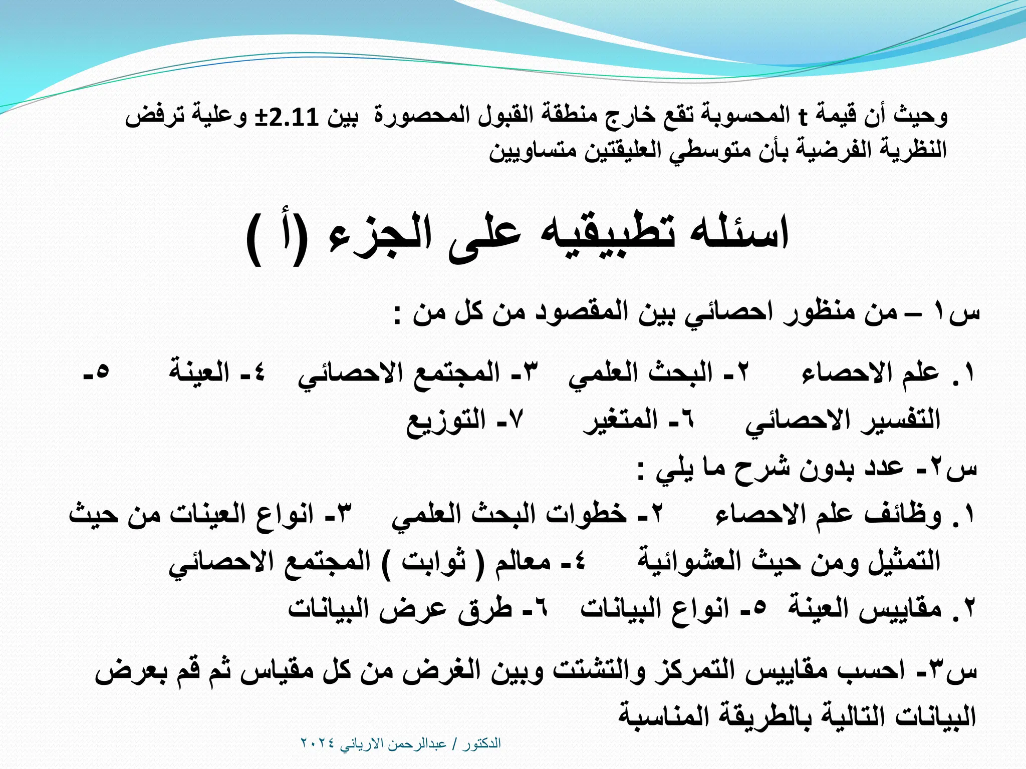 ‫الدكتور‬
/
‫االرياني‬ ‫عبدالرحمن‬
2024
‫قيمة‬ ‫أن‬ ‫وحيث‬
t
‫بين‬ ‫المحصورة‬ ‫القبول‬ ‫منطقة‬ ‫خارج‬ ‫تقع‬ ‫المحسوبة‬
2.11
±
‫ترفض‬ ‫وعلية‬
‫متساويين‬ ‫العليقتين‬ ‫متوسطي‬ ‫بأن‬ ‫الفرضية‬ ‫النظرية‬
‫الجزء‬ ‫على‬ ‫تطبيقيه‬ ‫اسئله‬
(
‫أ‬
)
‫س‬
1
–
‫من‬ ‫كل‬ ‫من‬ ‫المقصود‬ ‫بين‬ ‫احصائي‬ ‫منظور‬ ‫من‬
:
.1
‫االحصاء‬ ‫علم‬
2
-
‫العلمي‬ ‫البحث‬
3
-
‫االحصائي‬ ‫المجتمع‬
4
-
‫العينة‬
5
-
‫االحصائي‬ ‫التفسير‬
6
-
‫المتغير‬
7
-
‫التوزيع‬
‫س‬
2
-
‫يلي‬ ‫ما‬ ‫شرح‬ ‫بدون‬ ‫عدد‬
:
.1
‫االحصاء‬ ‫علم‬ ‫وظائف‬
2
-
‫العلمي‬ ‫البحث‬ ‫خطوات‬
3
-
‫حيث‬ ‫من‬ ‫العينات‬ ‫انواع‬
‫العشوائية‬ ‫حيث‬ ‫ومن‬ ‫التمثيل‬
4
-
‫معالم‬
(
‫ثوابت‬
)
‫االحصائي‬ ‫المجتمع‬
.2
‫العينة‬ ‫مقاييس‬
5
-
‫البيانات‬ ‫انواع‬
6
-
‫البيانات‬ ‫عرض‬ ‫طرق‬
‫س‬
3
-
‫بعرض‬ ‫قم‬ ‫ثم‬ ‫مقياس‬ ‫كل‬ ‫من‬ ‫الغرض‬ ‫وبين‬ ‫والتشتت‬ ‫التمركز‬ ‫مقاييس‬ ‫احسب‬
‫المناسبة‬ ‫بالطريقة‬ ‫التالية‬ ‫البيانات‬
 