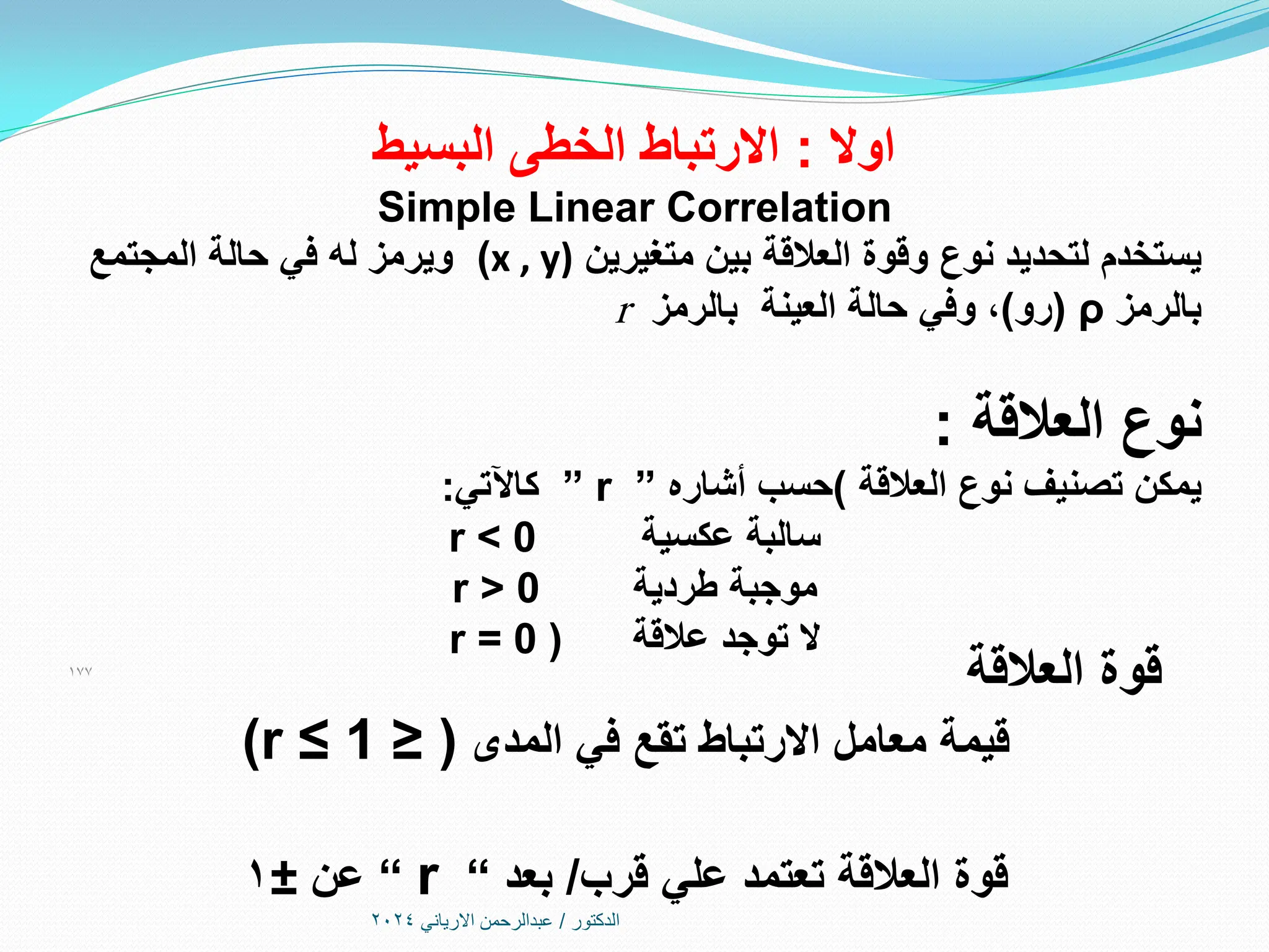 ‫الدكتور‬
/
‫االرياني‬ ‫عبدالرحمن‬
2024
‫اوال‬
:
‫االرتباط‬
‫البسيط‬ ‫الخطى‬
Simple Linear Correlation
‫يستخدم‬
‫بين‬ ‫العالقة‬ ‫وقوة‬ ‫نوع‬ ‫لتحديد‬
‫متغيرين‬
(x , y)
‫المجتمع‬ ‫حالة‬ ‫في‬ ‫له‬ ‫ويرمز‬
‫بالرمز‬
ρ
(
‫رو‬
)
،
‫حالة‬ ‫وفي‬
‫بالرمز‬ ‫العينة‬
r
‫العالقة‬ ‫نوع‬
:
‫يمكن‬
‫العالقة‬ ‫نوع‬ ‫تصنيف‬
)
‫حسب‬
‫أشاره‬
”
” r
‫كاآلتي‬
:
‫عكسية‬ ‫سالبة‬
r < 0
‫طردية‬ ‫موجبة‬
r > 0
‫عالقة‬ ‫توجد‬ ‫ال‬
(
r = 0
177
‫قوة‬
‫العالقة‬
‫المدى‬ ‫في‬ ‫تقع‬ ‫االرتباط‬ ‫معامل‬ ‫قيمة‬
(
≤
(r ≤ 1
‫قرب‬ ‫علي‬ ‫تعتمد‬ ‫العالقة‬ ‫قوة‬
/
‫بعد‬
“
r
“
‫عن‬
±
1
 