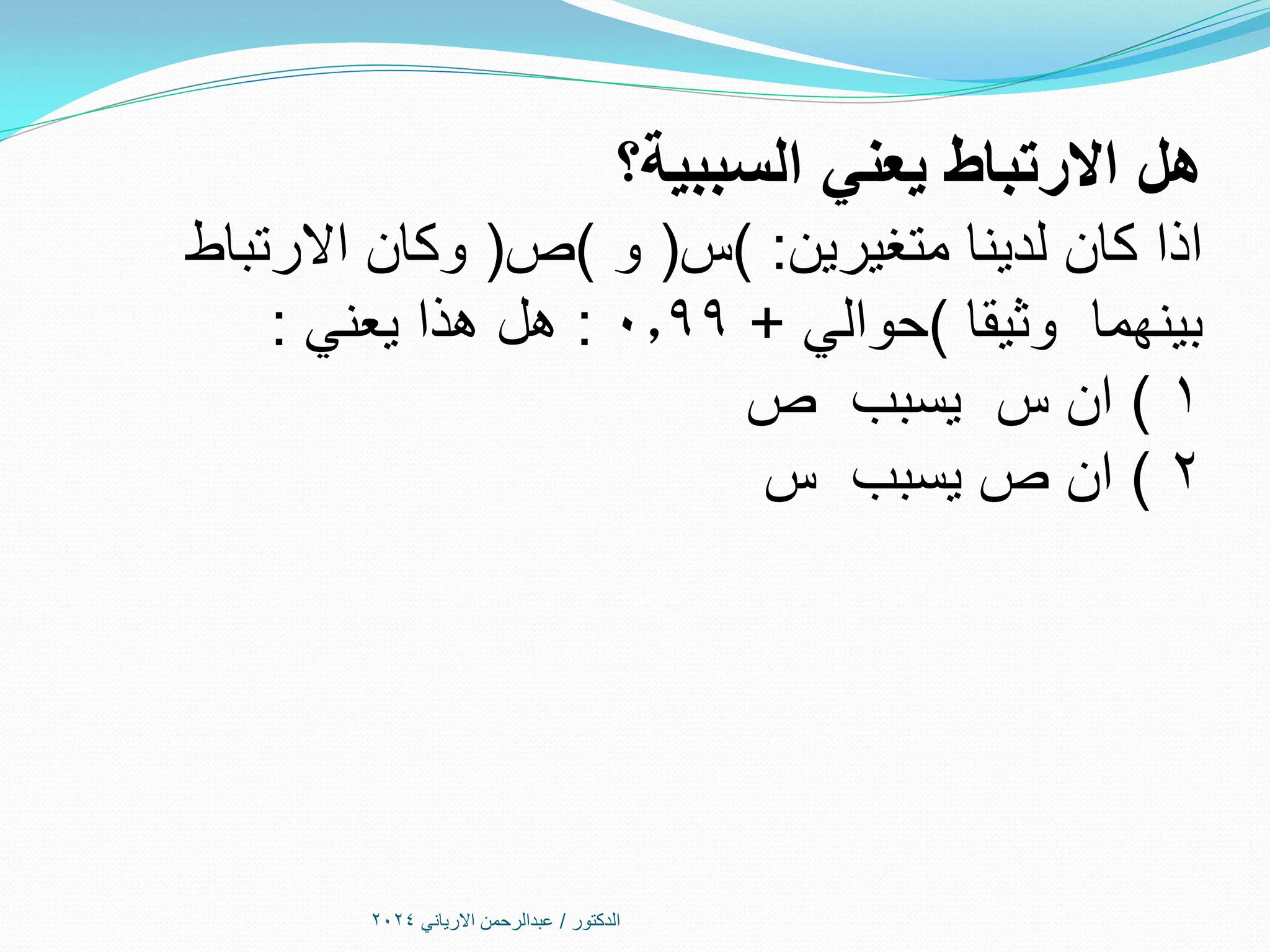 ‫الدكتور‬
/
‫االرياني‬ ‫عبدالرحمن‬
2024
‫السببية؟‬ ‫يعني‬ ‫االرتباط‬ ‫هل‬
‫اذا‬
‫متغيرين‬ ‫لدينا‬ ‫كان‬
) :
‫س‬
(
‫و‬
)
‫ص‬
(
‫االرتباط‬ ‫وكان‬
‫وثيقا‬ ‫بينهما‬
)
‫حوالي‬
+
0.99
:
‫هذا‬ ‫هل‬
‫يعني‬
:
1
)
‫ص‬ ‫يسبب‬ ‫س‬ ‫ان‬
2
)
‫ص‬ ‫ان‬
‫يسبب‬
‫س‬
 