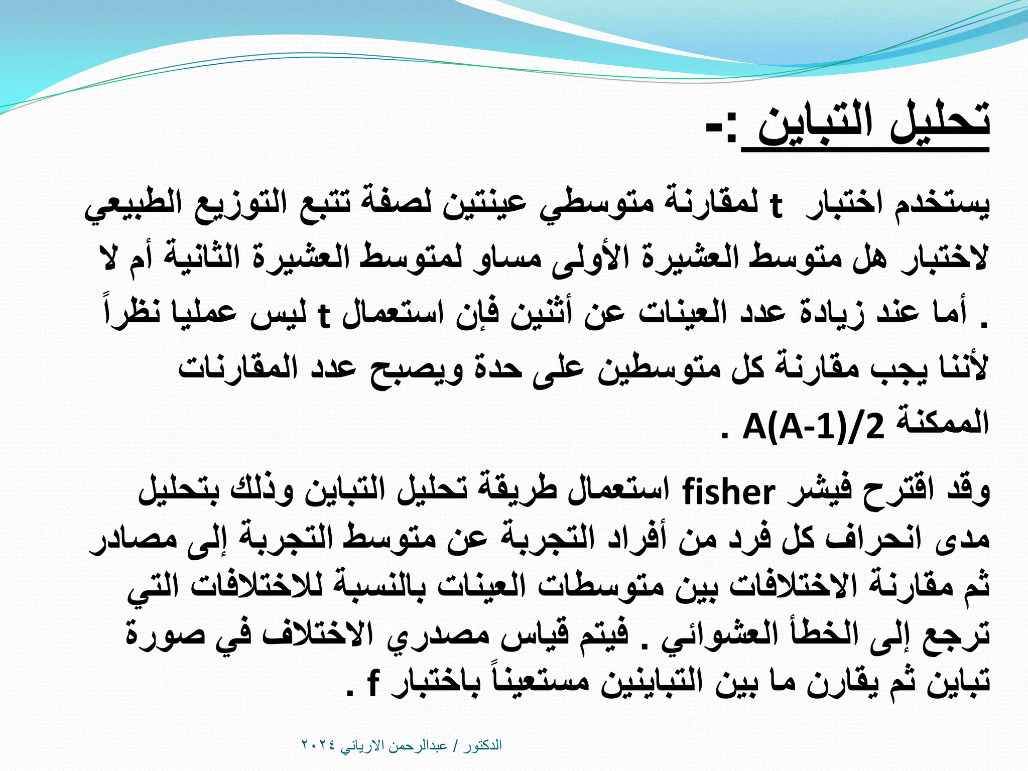 ‫الدكتور‬
/
‫االرياني‬ ‫عبدالرحمن‬
2024
‫التباين‬ ‫تحليل‬
:
-
‫اختبار‬ ‫يستخدم‬
t
‫الطبيعي‬ ‫التوزيع‬ ‫تتبع‬ ‫لصفة‬ ‫عينتين‬ ‫متوسطي‬ ‫لمقارنة‬
‫ال‬ ‫أم‬ ‫الثانية‬ ‫العشيرة‬ ‫لمتوسط‬ ‫مساو‬ ‫األولى‬ ‫العشيرة‬ ‫متوسط‬ ‫هل‬ ‫الختبار‬
.
‫استعمال‬ ‫فإن‬ ‫أثنين‬ ‫عن‬ ‫العينات‬ ‫عدد‬ ‫زيادة‬ ‫عند‬ ‫أما‬
t
‫نظرا‬ ‫عمليا‬ ‫ليس‬
‫المقارنات‬ ‫عدد‬ ‫ويصبح‬ ‫حدة‬ ‫على‬ ‫متوسطين‬ ‫كل‬ ‫مقارنة‬ ‫يجب‬ ‫ألننا‬
‫الممكنة‬
A(A-1)/2
.
‫فيشر‬ ‫اقترح‬ ‫وقد‬
fisher
‫بتحليل‬ ‫وذلك‬ ‫التباين‬ ‫تحليل‬ ‫طريقة‬ ‫استعمال‬
‫مصادر‬ ‫إلى‬ ‫التجربة‬ ‫متوسط‬ ‫عن‬ ‫التجربة‬ ‫أفراد‬ ‫من‬ ‫فرد‬ ‫كل‬ ‫انحراف‬ ‫مدى‬
‫التي‬ ‫لالختالفات‬ ‫بالنسبة‬ ‫العينات‬ ‫متوسطات‬ ‫بين‬ ‫االختالفات‬ ‫مقارنة‬ ‫ثم‬
‫العشوائي‬ ‫الخطأ‬ ‫إلى‬ ‫ترجع‬
.
‫صورة‬ ‫في‬ ‫االختالف‬ ‫مصدري‬ ‫قياس‬ ‫فيتم‬
‫باختبار‬ ‫مستعينا‬ ‫التباينين‬ ‫بين‬ ‫ما‬ ‫يقارن‬ ‫ثم‬ ‫تباين‬
f
.
 