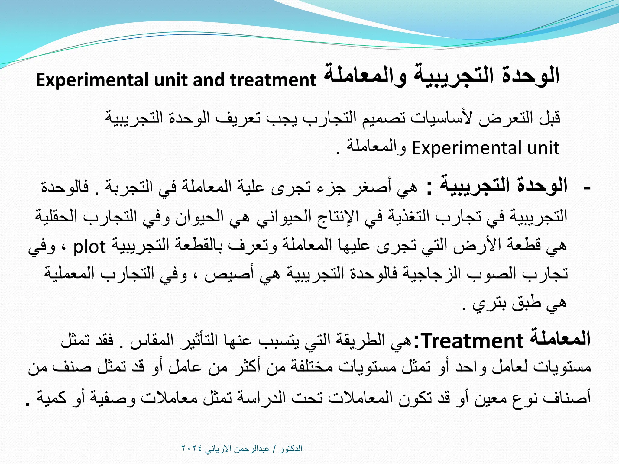 ‫الدكتور‬
/
‫االرياني‬ ‫عبدالرحمن‬
2024
‫والمعاملة‬ ‫التجريبية‬ ‫الوحدة‬
Experimental unit and treatment
‫التجريبية‬ ‫الوحدة‬ ‫تعريف‬ ‫يجب‬ ‫التجارب‬ ‫تصميم‬ ‫ألساسيات‬ ‫التعرض‬ ‫قبل‬
Experimental unit
‫والمعاملة‬
.
-
‫التجريبية‬ ‫الوحدة‬
:
‫التجربة‬ ‫في‬ ‫المعاملة‬ ‫علية‬ ‫تجرى‬ ‫جزء‬ ‫أصغر‬ ‫هي‬
.
‫فالوحدة‬
‫الحقلية‬ ‫التجارب‬ ‫وفي‬ ‫الحيوان‬ ‫هي‬ ‫الحيواني‬ ‫اإلنتاج‬ ‫في‬ ‫التغذية‬ ‫تجارب‬ ‫في‬ ‫التجريبية‬
‫التجريبية‬ ‫بالقطعة‬ ‫وتعرف‬ ‫المعاملة‬ ‫عليها‬ ‫تجرى‬ ‫التي‬ ‫األرض‬ ‫قطعة‬ ‫هي‬
plot
‫وفي‬ ،
‫المعملية‬ ‫التجارب‬ ‫وفي‬ ، ‫أصيص‬ ‫هي‬ ‫التجريبية‬ ‫فالوحدة‬ ‫الزجاجية‬ ‫الصوب‬ ‫تجارب‬
‫بتري‬ ‫طبق‬ ‫هي‬
.
‫المعاملة‬
Treatment
:
‫المقاس‬ ‫التأثير‬ ‫عنها‬ ‫يتسبب‬ ‫التي‬ ‫الطريقة‬ ‫هي‬
.
‫تمثل‬ ‫فقد‬
‫من‬ ‫صنف‬ ‫تمثل‬ ‫قد‬ ‫أو‬ ‫عامل‬ ‫من‬ ‫أكثر‬ ‫من‬ ‫مختلفة‬ ‫مستويات‬ ‫تمثل‬ ‫أو‬ ‫واحد‬ ‫لعامل‬ ‫مستويات‬
‫كمية‬ ‫أو‬ ‫وصفية‬ ‫معامالت‬ ‫تمثل‬ ‫الدراسة‬ ‫تحت‬ ‫المعامالت‬ ‫تكون‬ ‫قد‬ ‫أو‬ ‫معين‬ ‫نوع‬ ‫أصناف‬
.
 