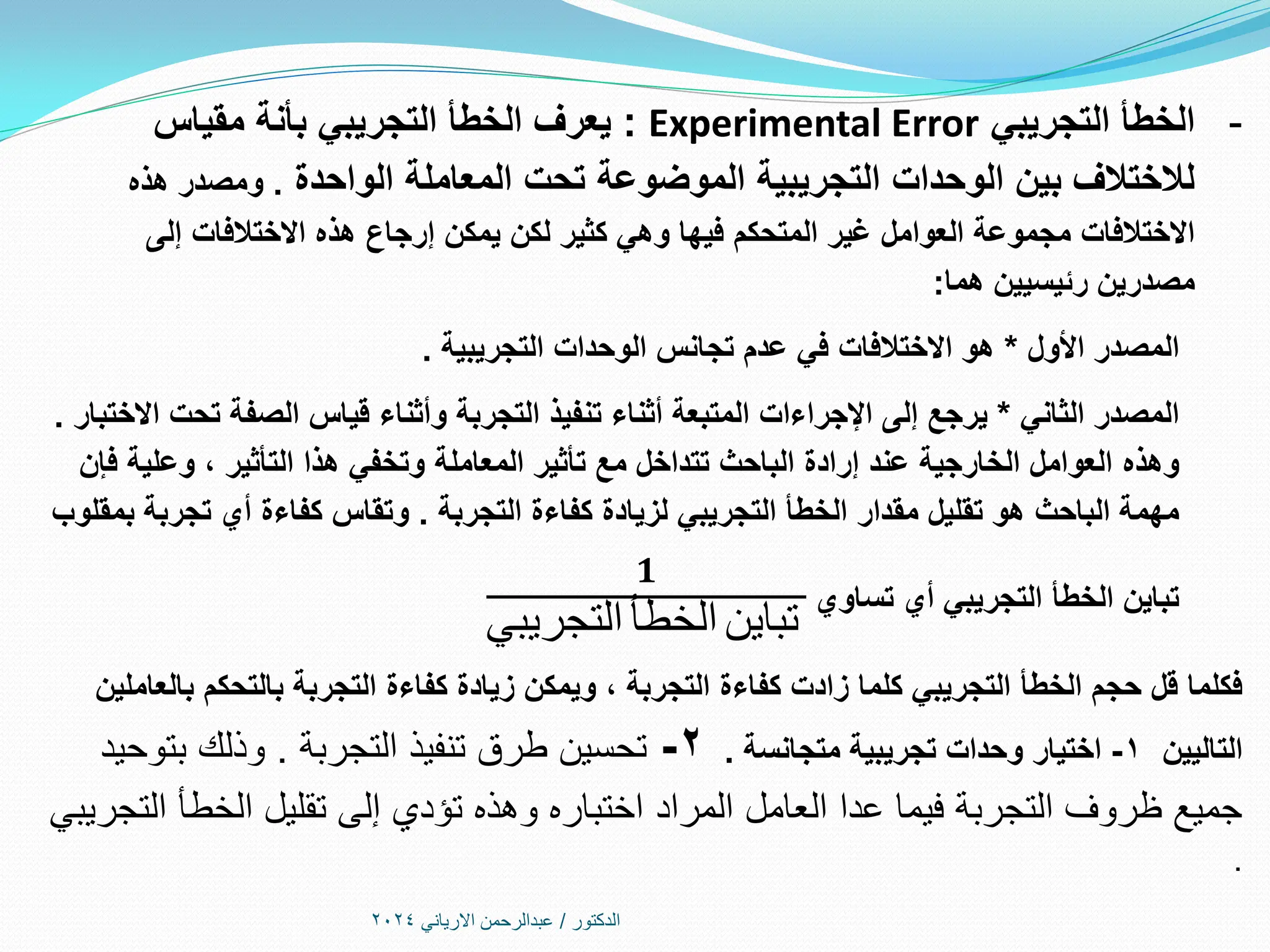 ‫الدكتور‬
/
‫االرياني‬ ‫عبدالرحمن‬
2024
-
‫التجريبي‬ ‫الخطأ‬
Experimental Error
:
‫التجريبي‬ ‫الخطأ‬ ‫يعرف‬
‫بأنة‬
‫مقياس‬
‫الواحدة‬ ‫المعاملة‬ ‫تحت‬ ‫الموضوعة‬ ‫التجريبية‬ ‫الوحدات‬ ‫بين‬ ‫لالختالف‬
.
‫هذه‬ ‫ومصدر‬
‫إلى‬ ‫االختالفات‬ ‫هذه‬ ‫إرجاع‬ ‫يمكن‬ ‫لكن‬ ‫كثير‬ ‫وهي‬ ‫فيها‬ ‫المتحكم‬ ‫غير‬ ‫العوامل‬ ‫مجموعة‬ ‫االختالفات‬
‫هما‬ ‫رئيسيين‬ ‫مصدرين‬
:
‫األول‬ ‫المصدر‬
*
‫التجريبية‬ ‫الوحدات‬ ‫تجانس‬ ‫عدم‬ ‫في‬ ‫االختالفات‬ ‫هو‬
.
‫الثاني‬ ‫المصدر‬
*
‫االختبار‬ ‫تحت‬ ‫الصفة‬ ‫قياس‬ ‫وأثناء‬ ‫التجربة‬ ‫تنفيذ‬ ‫أثناء‬ ‫المتبعة‬ ‫اإلجراءات‬ ‫إلى‬ ‫يرجع‬
.
‫وهذه‬
‫فإن‬ ‫وعلية‬ ، ‫التأثير‬ ‫هذا‬ ‫وتخفي‬ ‫المعاملة‬ ‫تأثير‬ ‫مع‬ ‫تتداخل‬ ‫الباحث‬ ‫إرادة‬ ‫عند‬ ‫الخارجية‬ ‫العوامل‬
‫مقدار‬ ‫تقليل‬ ‫هو‬ ‫الباحث‬ ‫مهمة‬
‫التجريبي‬ ‫الخطأ‬
‫التجربة‬ ‫كفاءة‬ ‫لزيادة‬
.
‫بمقلوب‬ ‫تجربة‬ ‫أي‬ ‫كفاءة‬ ‫وتقاس‬
‫تساوي‬ ‫أي‬ ‫التجريبي‬ ‫الخطأ‬ ‫تباين‬
𝟏
‫التجريبي‬ ‫الخطأ‬ ‫تباين‬
‫بالعاملين‬ ‫بالتحكم‬ ‫التجربة‬ ‫كفاءة‬ ‫زيادة‬ ‫ويمكن‬ ، ‫التجربة‬ ‫كفاءة‬ ‫زادت‬ ‫كلما‬ ‫التجريبي‬ ‫الخطأ‬ ‫حجم‬ ‫قل‬ ‫فكلما‬
‫التاليين‬
1
-
‫اختيار‬
‫متجانسة‬ ‫تجريبية‬ ‫وحدات‬
.
2
-
‫التجربة‬ ‫تنفيذ‬ ‫طرق‬ ‫تحسين‬
.
‫بتوحيد‬ ‫وذلك‬
‫التجريبي‬ ‫الخطأ‬ ‫تقليل‬ ‫إلى‬ ‫تؤدي‬ ‫وهذه‬ ‫اختباره‬ ‫المراد‬ ‫العامل‬ ‫عدا‬ ‫فيما‬ ‫التجربة‬ ‫ظروف‬ ‫جميع‬
.
 