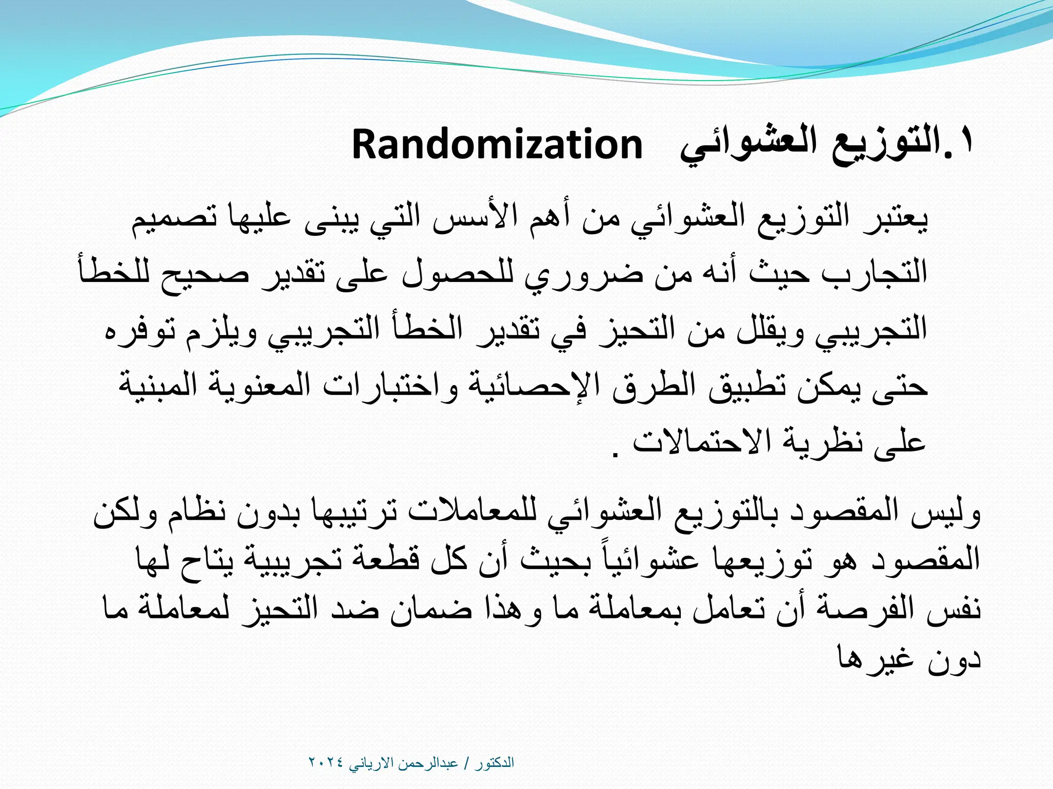 ‫الدكتور‬
/
‫االرياني‬ ‫عبدالرحمن‬
2024
.1
‫العشوائي‬ ‫التوزيع‬
Randomization
‫تصميم‬ ‫عليها‬ ‫يبنى‬ ‫التي‬ ‫األسس‬ ‫أهم‬ ‫من‬ ‫العشوائي‬ ‫التوزيع‬ ‫يعتبر‬
‫حيث‬ ‫التجارب‬
‫أنه‬
‫للخطأ‬ ‫صحيح‬ ‫تقدير‬ ‫على‬ ‫للحصول‬ ‫ضروري‬ ‫من‬
‫توفره‬ ‫ويلزم‬ ‫التجريبي‬ ‫الخطأ‬ ‫تقدير‬ ‫في‬ ‫التحيز‬ ‫من‬ ‫ويقلل‬ ‫التجريبي‬
‫المبنية‬ ‫المعنوية‬ ‫واختبارات‬ ‫اإلحصائية‬ ‫الطرق‬ ‫تطبيق‬ ‫يمكن‬ ‫حتى‬
‫االحتماالت‬ ‫نظرية‬ ‫على‬
.
‫ولكن‬ ‫نظام‬ ‫بدون‬ ‫ترتيبها‬ ‫للمعامالت‬ ‫العشوائي‬ ‫بالتوزيع‬ ‫المقصود‬ ‫وليس‬
‫لها‬ ‫يتاح‬ ‫تجريبية‬ ‫قطعة‬ ‫كل‬ ‫أن‬ ‫بحيث‬ ً‫ا‬‫عشوائي‬ ‫توزيعها‬ ‫هو‬ ‫المقصود‬
‫ما‬ ‫لمعاملة‬ ‫التحيز‬ ‫ضد‬ ‫ضمان‬ ‫وهذا‬ ‫ما‬ ‫بمعاملة‬ ‫تعامل‬ ‫أن‬ ‫الفرصة‬ ‫نفس‬
‫غيرها‬ ‫دون‬
 