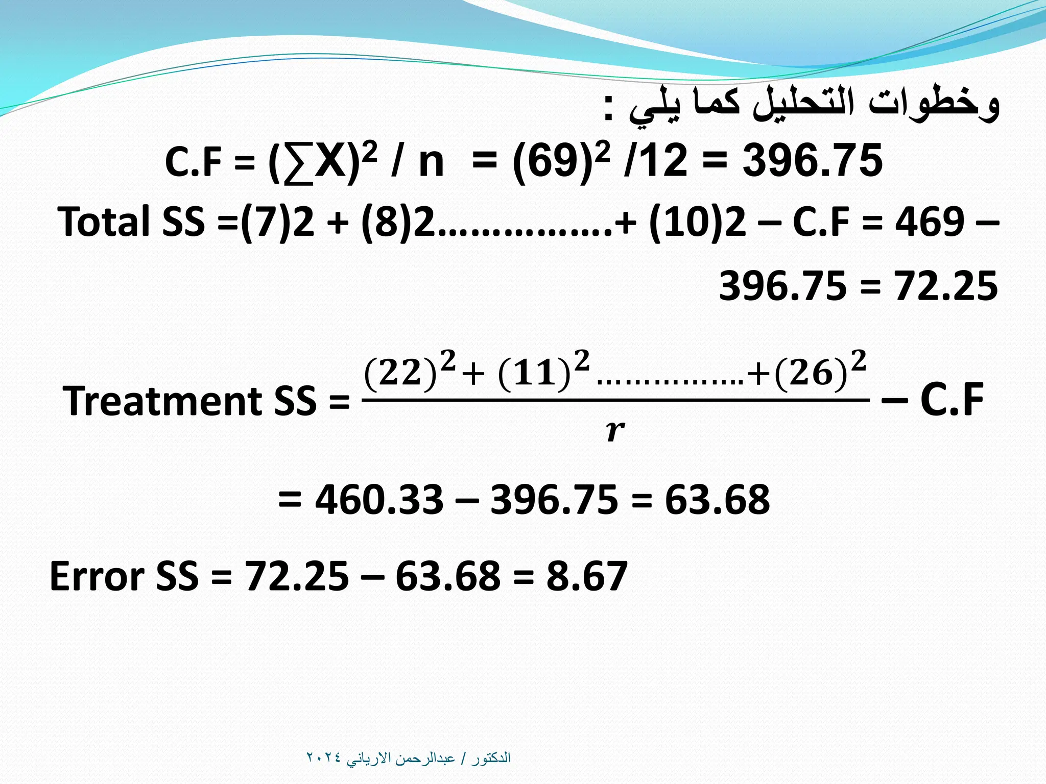 ‫الدكتور‬
/
‫االرياني‬ ‫عبدالرحمن‬
2024
‫يلي‬ ‫كما‬ ‫التحليل‬ ‫وخطوات‬
:
C.F = (∑X(2 / n = (69)2 /12 = 396.75
Total SS =(7)2 + (8)2…………….+ (10)2 – C.F = 469 –
396.75 = 72.25
Treatment SS =
(𝟐𝟐 𝟐+ (𝟏𝟏 𝟐…………….+(𝟐𝟔 𝟐
𝒓
– C.F
= 460.33 – 396.75 = 63.68
Error SS = 72.25 – 63.68 = 8.67
 