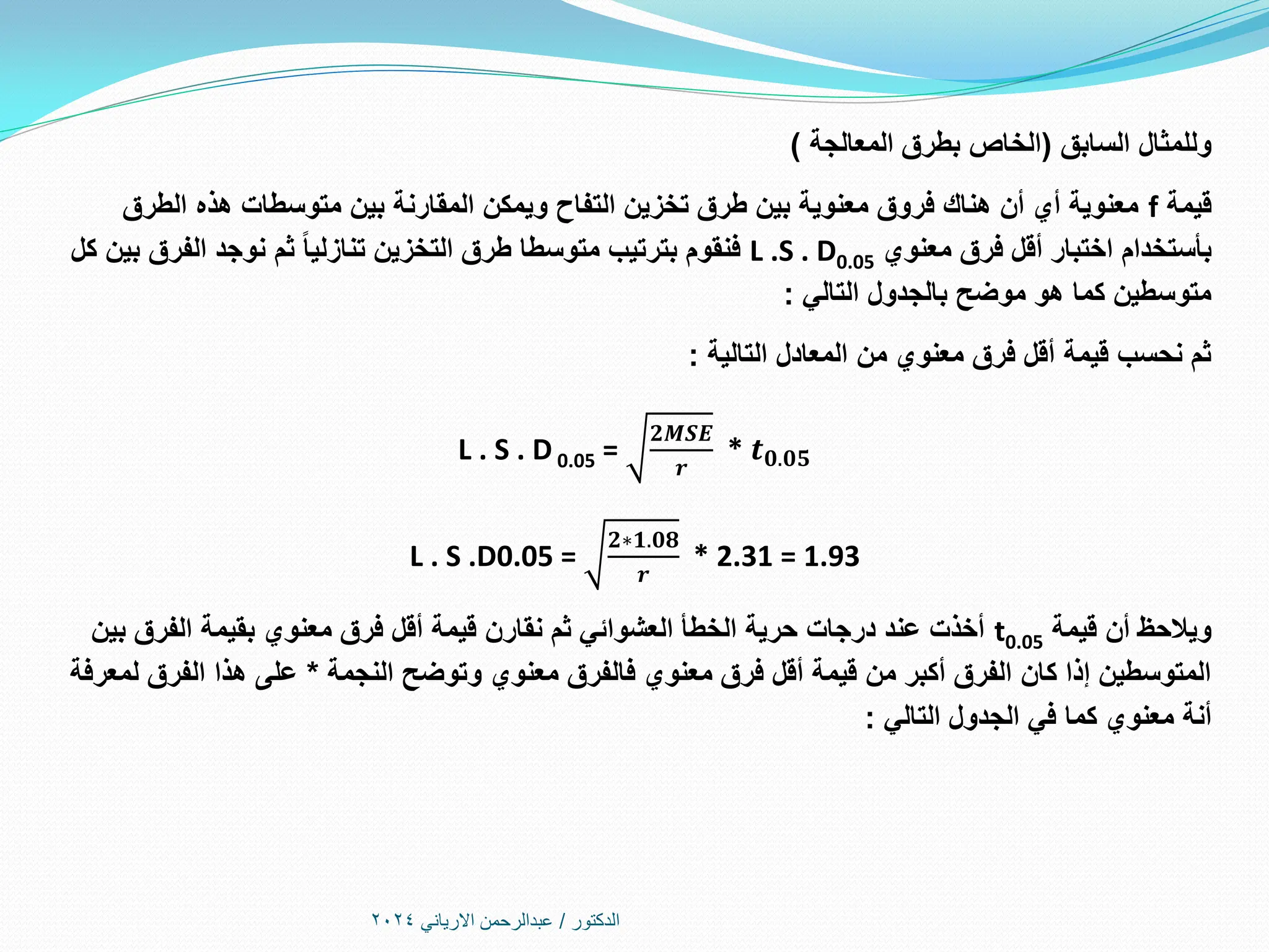 ‫الدكتور‬
/
‫االرياني‬ ‫عبدالرحمن‬
2024
‫السابق‬ ‫وللمثال‬
(
‫المعالجة‬ ‫بطرق‬ ‫الخاص‬
)
‫قيمة‬
f
‫الطرق‬ ‫هذه‬ ‫متوسطات‬ ‫بين‬ ‫المقارنة‬ ‫ويمكن‬ ‫التفاح‬ ‫تخزين‬ ‫طرق‬ ‫بين‬ ‫معنوية‬ ‫فروق‬ ‫هناك‬ ‫أن‬ ‫أي‬ ‫معنوية‬
‫بأستخدام‬
‫معنوي‬ ‫فرق‬ ‫أقل‬ ‫اختبار‬
L .S . D0.05
‫كل‬ ‫بين‬ ‫الفرق‬ ‫نوجد‬ ‫ثم‬ ‫تنازليا‬ ‫التخزين‬ ‫طرق‬ ‫متوسطا‬ ‫بترتيب‬ ‫فنقوم‬
‫التالي‬ ‫بالجدول‬ ‫موضح‬ ‫هو‬ ‫كما‬ ‫متوسطين‬
:
‫التالية‬ ‫المعادل‬ ‫من‬ ‫معنوي‬ ‫فرق‬ ‫أقل‬ ‫قيمة‬ ‫نحسب‬ ‫ثم‬
:
L . S . D 0.05 =
𝟐𝑴𝑺𝑬
𝒓
* 𝒕𝟎.𝟎𝟓
L . S .D0.05 =
𝟐∗𝟏.𝟎𝟖
𝒓
* 2.31 = 1.93
‫قيمة‬ ‫أن‬ ‫ويالحظ‬
t0.05
‫بين‬ ‫الفرق‬ ‫بقيمة‬ ‫معنوي‬ ‫فرق‬ ‫أقل‬ ‫قيمة‬ ‫نقارن‬ ‫ثم‬ ‫العشوائي‬ ‫الخطأ‬ ‫حرية‬ ‫درجات‬ ‫عند‬ ‫أخذت‬
‫النجمة‬ ‫وتوضح‬ ‫معنوي‬ ‫فالفرق‬ ‫معنوي‬ ‫فرق‬ ‫أقل‬ ‫قيمة‬ ‫من‬ ‫أكبر‬ ‫الفرق‬ ‫كان‬ ‫إذا‬ ‫المتوسطين‬
*
‫لمعرفة‬ ‫الفرق‬ ‫هذا‬ ‫على‬
‫أنة‬
‫التالي‬ ‫الجدول‬ ‫في‬ ‫كما‬ ‫معنوي‬
:
 