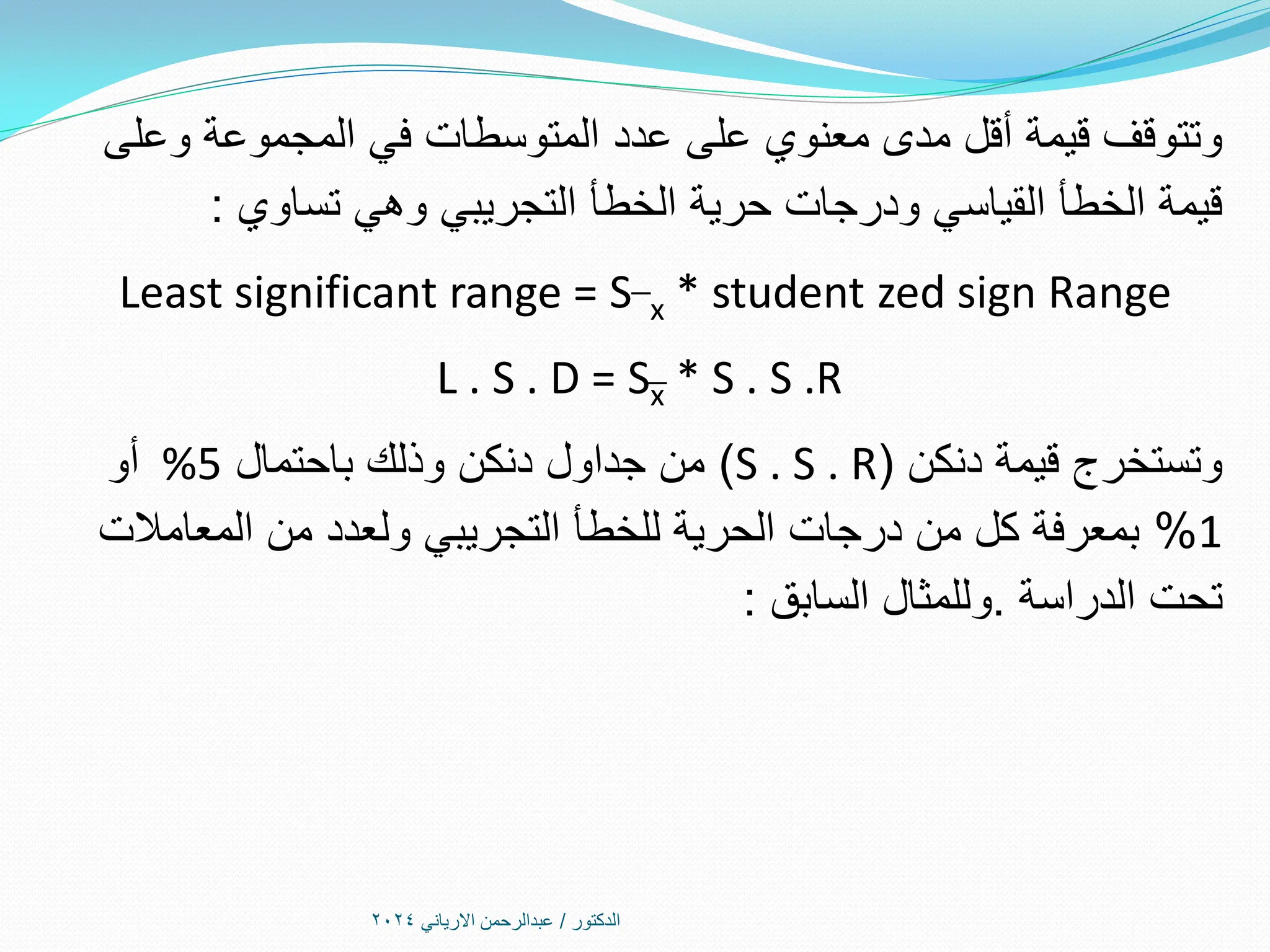 ‫الدكتور‬
/
‫االرياني‬ ‫عبدالرحمن‬
2024
‫وعلى‬ ‫المجموعة‬ ‫في‬ ‫المتوسطات‬ ‫عدد‬ ‫على‬ ‫معنوي‬ ‫مدى‬ ‫أقل‬ ‫قيمة‬ ‫وتتوقف‬
‫تساوي‬ ‫وهي‬ ‫التجريبي‬ ‫الخطأ‬ ‫حرية‬ ‫ودرجات‬ ‫القياسي‬ ‫الخطأ‬ ‫قيمة‬
:
Least significant range = S¯x * student zed sign Range
L . S . D = S͞x * S . S .R
‫دنكن‬ ‫قيمة‬ ‫وتستخرج‬
(
S . S . R
)
‫باحتمال‬ ‫وذلك‬ ‫دنكن‬ ‫جداول‬ ‫من‬
%5
‫أو‬
1
%
‫المعامالت‬ ‫من‬ ‫ولعدد‬ ‫التجريبي‬ ‫للخطأ‬ ‫الحرية‬ ‫درجات‬ ‫من‬ ‫كل‬ ‫بمعرفة‬
‫الدراسة‬ ‫تحت‬
.
‫السابق‬ ‫وللمثال‬
:
 
