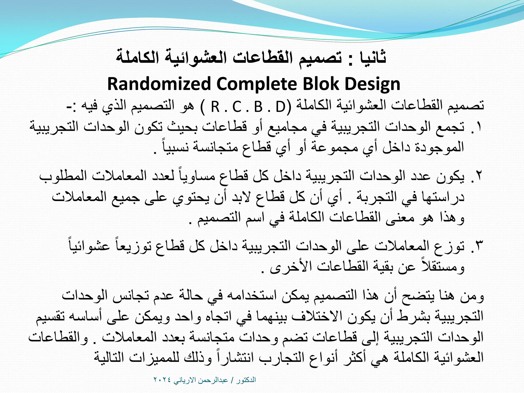 ‫الدكتور‬
/
‫االرياني‬ ‫عبدالرحمن‬
2024
‫ثانيا‬
:
‫تصميم‬
‫الكاملة‬ ‫العشوائية‬ ‫القطاعات‬
Randomized Complete Blok Design
‫الكاملة‬ ‫العشوائية‬ ‫القطاعات‬ ‫تصميم‬
(
R . C . B . D
)
‫فيه‬ ‫الذي‬ ‫التصميم‬ ‫هو‬
:
-
.1
‫التجريبية‬ ‫الوحدات‬ ‫تكون‬ ‫بحيث‬ ‫قطاعات‬ ‫أو‬ ‫مجاميع‬ ‫في‬ ‫التجريبية‬ ‫الوحدات‬ ‫تجمع‬
ً‫ا‬‫نسبي‬ ‫متجانسة‬ ‫قطاع‬ ‫أي‬ ‫أو‬ ‫مجموعة‬ ‫أي‬ ‫داخل‬ ‫الموجودة‬
.
.2
‫المطلوب‬ ‫المعامالت‬ ‫لعدد‬ ً‫ا‬‫مساوي‬ ‫قطاع‬ ‫كل‬ ‫داخل‬ ‫التجريبية‬ ‫الوحدات‬ ‫عدد‬ ‫يكون‬
‫التجربة‬ ‫في‬ ‫دراستها‬
.
‫المعامالت‬ ‫جميع‬ ‫على‬ ‫يحتوي‬ ‫أن‬ ‫البد‬ ‫قطاع‬ ‫كل‬ ‫أن‬ ‫أي‬
‫التصميم‬ ‫اسم‬ ‫في‬ ‫الكاملة‬ ‫القطاعات‬ ‫معنى‬ ‫هو‬ ‫وهذا‬
.
.3
ً‫ا‬‫عشوائي‬ ً‫ا‬‫توزيع‬ ‫قطاع‬ ‫كل‬ ‫داخل‬ ‫التجريبية‬ ‫الوحدات‬ ‫على‬ ‫المعامالت‬ ‫توزع‬
‫األخرى‬ ‫القطاعات‬ ‫بقية‬ ‫عن‬ ً‫ال‬‫ومستق‬
.
‫الوحدات‬ ‫تجانس‬ ‫عدم‬ ‫حالة‬ ‫في‬ ‫استخدامه‬ ‫يمكن‬ ‫التصميم‬ ‫هذا‬ ‫أن‬ ‫يتضح‬ ‫هنا‬ ‫ومن‬
‫تقسيم‬ ‫أساسه‬ ‫على‬ ‫ويمكن‬ ‫واحد‬ ‫اتجاه‬ ‫في‬ ‫بينهما‬ ‫االختالف‬ ‫يكون‬ ‫أن‬ ‫بشرط‬ ‫التجريبية‬
‫المعامالت‬ ‫بعدد‬ ‫متجانسة‬ ‫وحدات‬ ‫تضم‬ ‫قطاعات‬ ‫إلى‬ ‫التجريبية‬ ‫الوحدات‬
.
‫والقطاعات‬
‫التالية‬ ‫للمميزات‬ ‫وذلك‬ ً‫ا‬‫انتشار‬ ‫التجارب‬ ‫أنواع‬ ‫أكثر‬ ‫هي‬ ‫الكاملة‬ ‫العشوائية‬
 