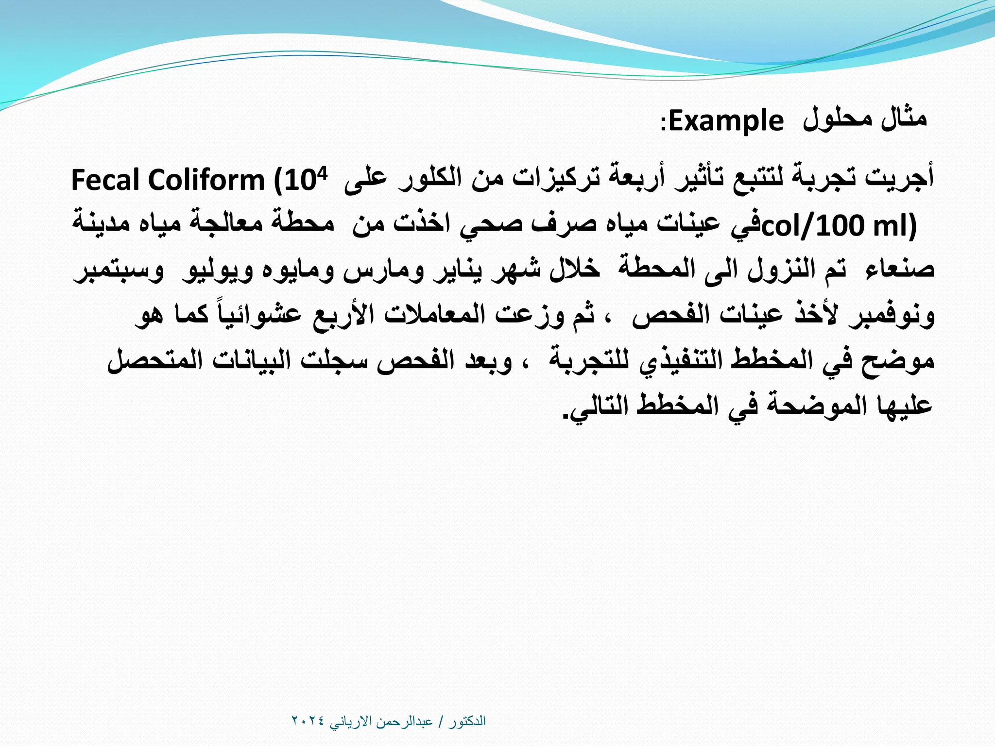 ‫الدكتور‬
/
‫االرياني‬ ‫عبدالرحمن‬
2024
‫محلول‬ ‫مثال‬
Example
:
‫أربعة‬ ‫تأثير‬ ‫لتتبع‬ ‫تجربة‬ ‫أجريت‬
‫الكلور‬ ‫من‬ ‫تركيزات‬
‫على‬
Fecal Coliform (104
col/100 ml)
‫مدينة‬ ‫مياه‬ ‫معالجة‬ ‫محطة‬ ‫من‬ ‫اخذت‬ ‫صحي‬ ‫صرف‬ ‫مياه‬ ‫عينات‬ ‫في‬
‫وسبتمبر‬ ‫ويوليو‬ ‫ومايوه‬ ‫ومارس‬ ‫يناير‬ ‫شهر‬ ‫خالل‬ ‫المحطة‬ ‫الى‬ ‫النزول‬ ‫تم‬ ‫صنعاء‬
‫هو‬ ‫كما‬ ‫عشوائيا‬ ‫األربع‬ ‫المعامالت‬ ‫وزعت‬ ‫ثم‬ ، ‫الفحص‬ ‫عينات‬ ‫ألخذ‬ ‫ونوفمبر‬
‫المتحصل‬ ‫البيانات‬ ‫سجلت‬ ‫الفحص‬ ‫وبعد‬ ، ‫للتجربة‬ ‫التنفيذي‬ ‫المخطط‬ ‫في‬ ‫موضح‬
‫التالي‬ ‫المخطط‬ ‫في‬ ‫الموضحة‬ ‫عليها‬
.
 