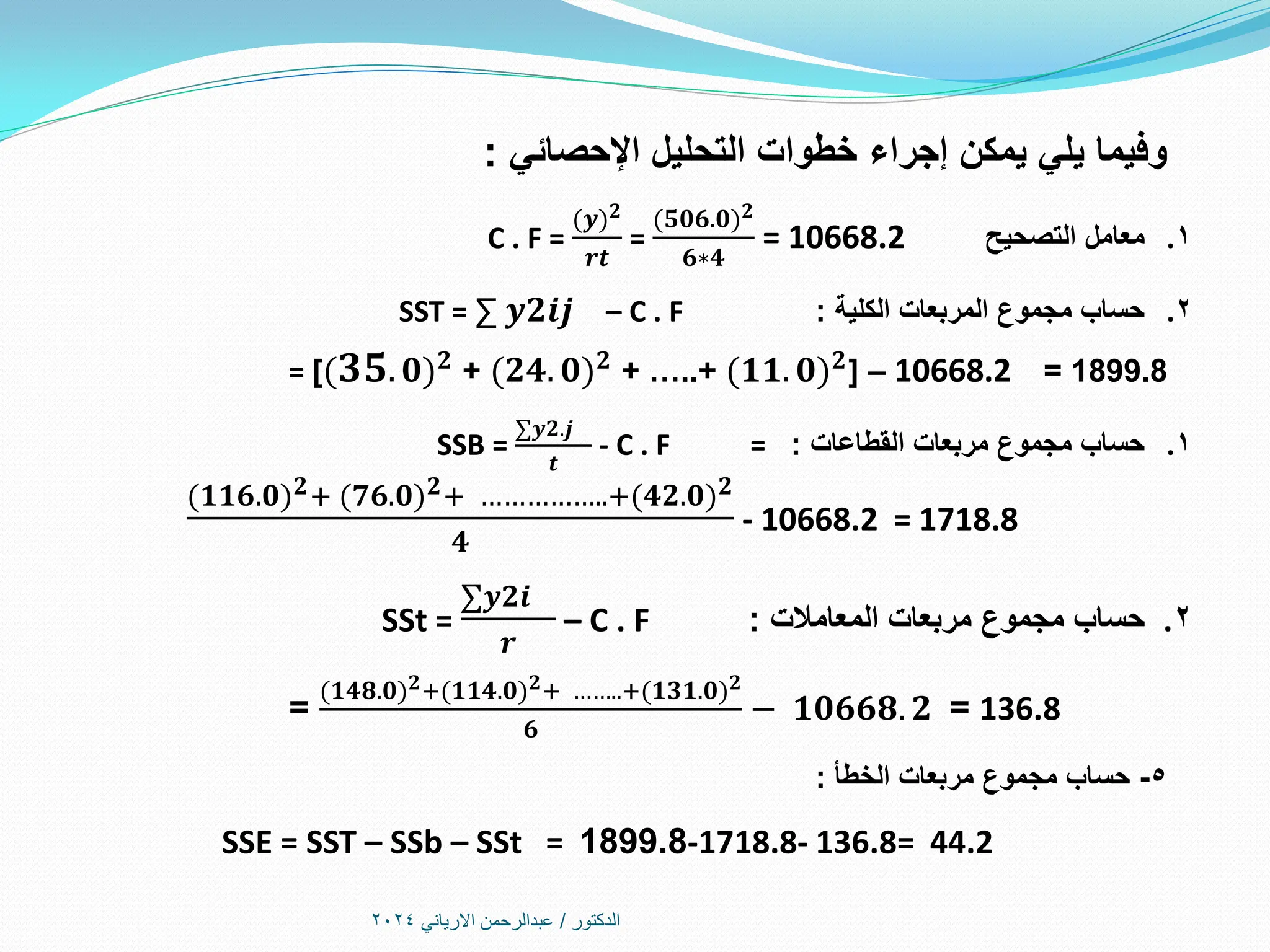 ‫الدكتور‬
/
‫االرياني‬ ‫عبدالرحمن‬
2024
‫اإلحصائي‬ ‫التحليل‬ ‫خطوات‬ ‫إجراء‬ ‫يمكن‬ ‫يلي‬ ‫وفيما‬
:
.1
‫التصحيح‬ ‫معامل‬
C . F =
(𝒚 𝟐
𝒓𝒕
=
(𝟓𝟎𝟔.𝟎 𝟐
𝟔∗𝟒
= 10668.2
.2
‫الكلية‬ ‫المربعات‬ ‫مجموع‬ ‫حساب‬
:
SST = ∑ 𝒚𝟐𝒊𝒋 – C . F
= [(𝟑𝟓. 𝟎 𝟐 + (𝟐𝟒. 𝟎 𝟐 + …..+ (𝟏𝟏. 𝟎 𝟐] – 10668.2 = 1899.8
.1
‫القطاعات‬ ‫مربعات‬ ‫مجموع‬ ‫حساب‬
:
SSB =
∑𝒚𝟐.𝒋
𝒕
- C . F =
(𝟏𝟏𝟔.𝟎 𝟐+ (𝟕𝟔.𝟎 𝟐+ ……………..+(𝟒𝟐.𝟎 𝟐
𝟒
- 10668.2 = 1718.8
.2
‫المعامالت‬ ‫مربعات‬ ‫مجموع‬ ‫حساب‬
:
SSt =
∑𝒚𝟐𝒊
𝒓
– C . F
136.8
=
(𝟏𝟒𝟖.𝟎 𝟐+(𝟏𝟏𝟒.𝟎 𝟐+ ……..+(𝟏𝟑𝟏.𝟎 𝟐
𝟔
− 𝟏𝟎𝟔𝟔𝟖. 𝟐
=
5
-
‫الخطأ‬ ‫مربعات‬ ‫مجموع‬ ‫حساب‬
:
SSE = SST – SSb – SSt = 1899.8-1718.8- 136.8= 44.2
 