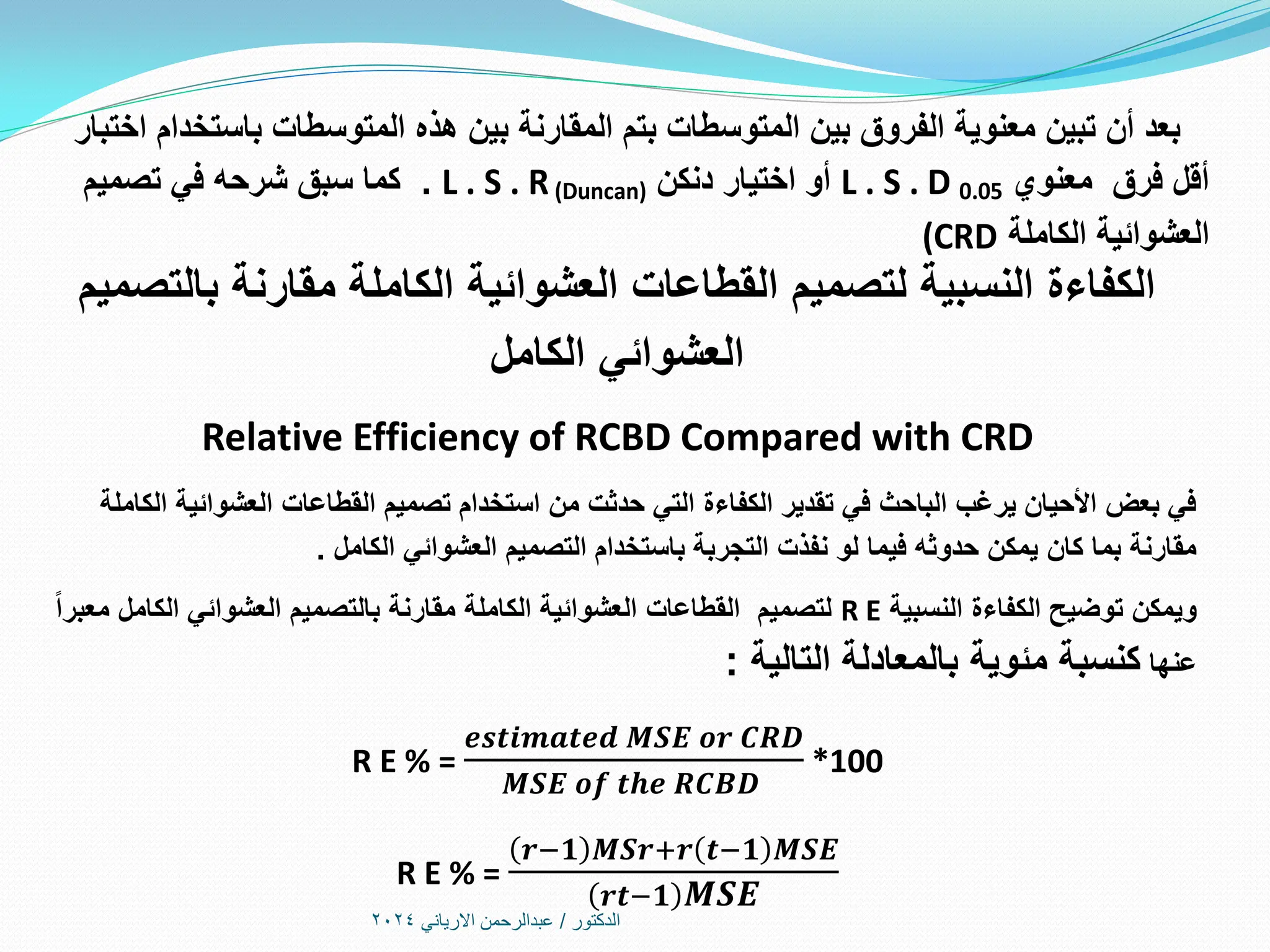 ‫الدكتور‬
/
‫االرياني‬ ‫عبدالرحمن‬
2024
‫اختبار‬ ‫باستخدام‬ ‫المتوسطات‬ ‫هذه‬ ‫بين‬ ‫المقارنة‬ ‫بتم‬ ‫المتوسطات‬ ‫بين‬ ‫الفروق‬ ‫معنوية‬ ‫تبين‬ ‫أن‬ ‫بعد‬
‫معنوي‬ ‫فرق‬ ‫أقل‬
L . S . D 0.05
‫دنكن‬ ‫اختيار‬ ‫أو‬
L . S . R(Duncan)
‫تصميم‬ ‫في‬ ‫شرحه‬ ‫سبق‬ ‫كما‬ .
‫الكاملة‬ ‫العشوائية‬
(CRD
‫بالتصميم‬ ‫مقارنة‬ ‫الكاملة‬ ‫العشوائية‬ ‫القطاعات‬ ‫لتصميم‬ ‫النسبية‬ ‫الكفاءة‬
‫الكامل‬ ‫العشوائي‬
Relative Efficiency of RCBD Compared with CRD
‫الكاملة‬ ‫العشوائية‬ ‫القطاعات‬ ‫تصميم‬ ‫استخدام‬ ‫من‬ ‫حدثت‬ ‫التي‬ ‫الكفاءة‬ ‫تقدير‬ ‫في‬ ‫الباحث‬ ‫يرغب‬ ‫األحيان‬ ‫بعض‬ ‫في‬
‫الكامل‬ ‫العشوائي‬ ‫التصميم‬ ‫باستخدام‬ ‫التجربة‬ ‫نفذت‬ ‫لو‬ ‫فيما‬ ‫حدوثه‬ ‫يمكن‬ ‫كان‬ ‫بما‬ ‫مقارنة‬
.
‫النسبية‬ ‫الكفاءة‬ ‫توضيح‬ ‫ويمكن‬
R E
‫معبرا‬ ‫الكامل‬ ‫العشوائي‬ ‫بالتصميم‬ ‫مقارنة‬ ‫الكاملة‬ ‫العشوائية‬ ‫القطاعات‬ ‫لتصميم‬
‫عنها‬
‫التالية‬ ‫بالمعادلة‬ ‫مئوية‬ ‫كنسبة‬
:
R E % =
𝒆𝒔𝒕𝒊𝒎𝒂𝒕𝒆𝒅 𝑴𝑺𝑬 𝒐𝒓 𝑪𝑹𝑫
𝑴𝑺𝑬 𝒐𝒇 𝒕𝒉𝒆 𝑹𝑪𝑩𝑫
*100
R E % =
𝒓−𝟏 𝑴𝑺𝒓+𝒓 𝒕−𝟏 𝑴𝑺𝑬
𝒓𝒕−𝟏 𝑴𝑺𝑬
 