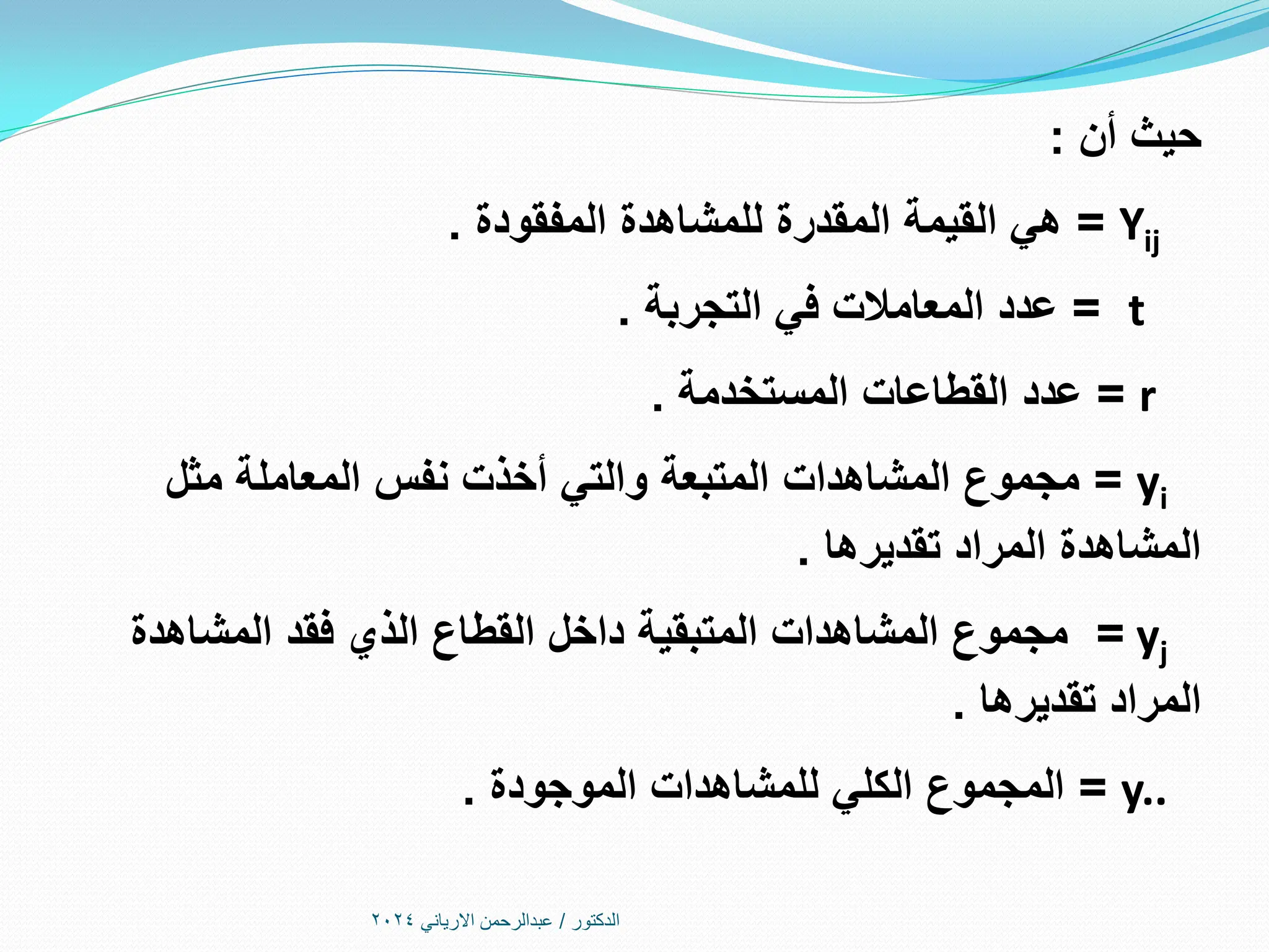 ‫الدكتور‬
/
‫االرياني‬ ‫عبدالرحمن‬
2024
‫أن‬ ‫حيث‬
:
Yij
=
‫المفقودة‬ ‫للمشاهدة‬ ‫المقدرة‬ ‫القيمة‬ ‫هي‬
.
t
=
‫التجربة‬ ‫في‬ ‫المعامالت‬ ‫عدد‬
.
r
=
‫المستخدمة‬ ‫القطاعات‬ ‫عدد‬
.
yi
=
‫مثل‬ ‫المعاملة‬ ‫نفس‬ ‫أخذت‬ ‫والتي‬ ‫المتبعة‬ ‫المشاهدات‬ ‫مجموع‬
‫تقديرها‬ ‫المراد‬ ‫المشاهدة‬
.
yj
=
‫المشاهدة‬ ‫فقد‬ ‫الذي‬ ‫القطاع‬ ‫داخل‬ ‫المتبقية‬ ‫المشاهدات‬ ‫مجموع‬
‫تقديرها‬ ‫المراد‬
.
y..
=
‫الموجودة‬ ‫للمشاهدات‬ ‫الكلي‬ ‫المجموع‬
.
 