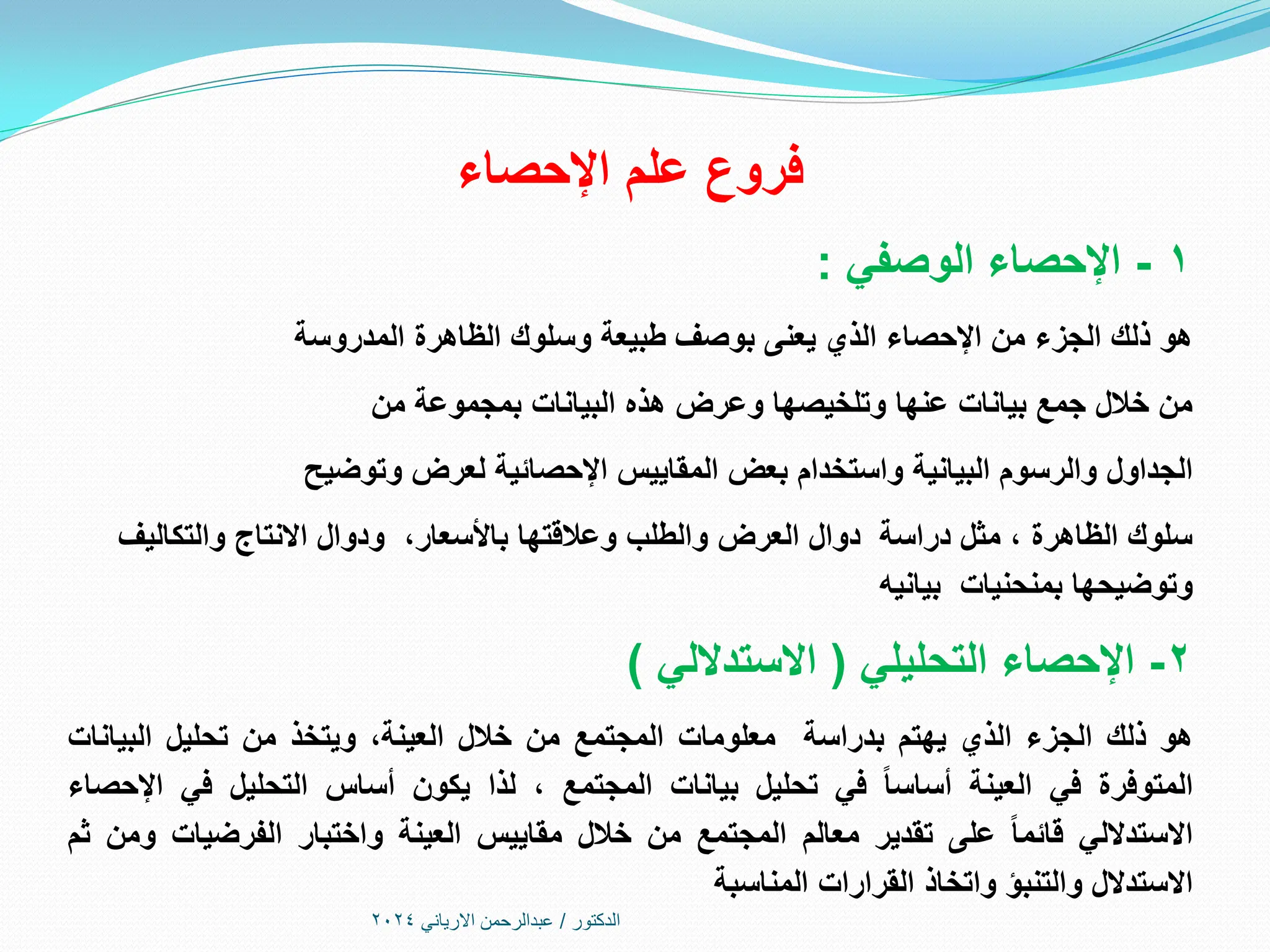 ‫اإلحصاء‬ ‫علم‬ ‫فروع‬
1
-
‫الوصفي‬ ‫اإلحصاء‬
:
‫المدروسة‬ ‫الظاهرة‬ ‫وسلوك‬ ‫طبيعة‬ ‫بوصف‬ ‫يعنى‬ ‫الذي‬ ‫اإلحصاء‬ ‫من‬ ‫الجزء‬ ‫ذلك‬ ‫هو‬
‫من‬ ‫بمجموعة‬ ‫البيانات‬ ‫هذه‬ ‫وعرض‬ ‫وتلخيصها‬ ‫عنها‬ ‫بيانات‬ ‫جمع‬ ‫خالل‬ ‫من‬
‫وتوضيح‬ ‫لعرض‬ ‫اإلحصائية‬ ‫المقاييس‬ ‫بعض‬ ‫واستخدام‬ ‫البيانية‬ ‫والرسوم‬ ‫الجداول‬
‫والتكاليف‬ ‫االنتاج‬ ‫ودوال‬ ،‫باألسعار‬ ‫وعالقتها‬ ‫والطلب‬ ‫العرض‬ ‫دوال‬ ‫دراسة‬ ‫مثل‬ ، ‫الظاهرة‬ ‫سلوك‬
‫بيانيه‬ ‫بمنحنيات‬ ‫وتوضيحها‬
2
-
‫التحليلي‬ ‫اإلحصاء‬
(
‫االستداللي‬
)
‫هو‬
‫ذلك‬
‫الجزء‬
‫الذي‬
‫يهتم‬
‫بدراسة‬
‫معلومات‬
‫المجتمع‬
‫من‬
‫خالل‬
،‫العينة‬
‫ويتخذ‬
‫من‬
‫تحليل‬
‫البيانات‬
‫المتوفرة‬
‫في‬
‫العينة‬
‫أساسا‬
‫في‬
‫تحليل‬
‫بيانات‬
‫المجتمع‬
،
‫لذا‬
‫يكون‬
‫أساس‬
‫التحليل‬
‫في‬
‫اإلحصاء‬
‫االستداللي‬
‫قائما‬
‫على‬
‫تقدير‬
‫معالم‬
‫المجتمع‬
‫من‬
‫خالل‬
‫مقاييس‬
‫العينة‬
‫واختبار‬
‫الفرضيات‬
‫ومن‬
‫ثم‬
‫االستدالل‬
‫والتنبؤ‬
‫واتخاذ‬
‫القرارات‬
‫المناسبة‬
‫الدكتور‬
/
‫االرياني‬ ‫عبدالرحمن‬
2024
 