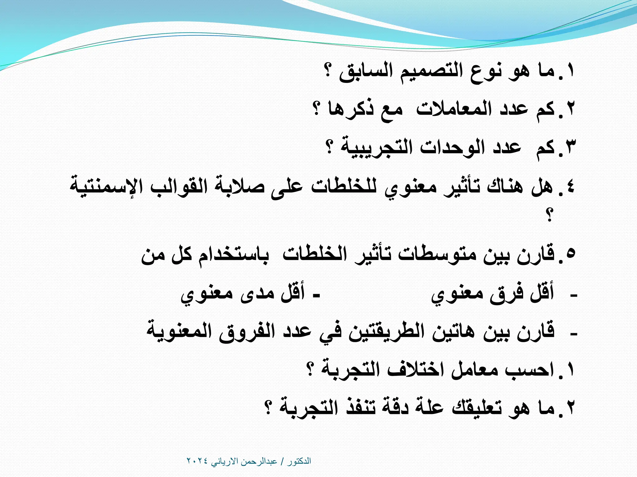 ‫الدكتور‬
/
‫االرياني‬ ‫عبدالرحمن‬
2024
.1
‫؟‬ ‫السابق‬ ‫التصميم‬ ‫نوع‬ ‫هو‬ ‫ما‬
.2
‫؟‬ ‫ذكرها‬ ‫مع‬ ‫المعامالت‬ ‫عدد‬ ‫كم‬
.3
‫؟‬ ‫التجريبية‬ ‫الوحدات‬ ‫عدد‬ ‫كم‬
.4
‫اإلسمنتية‬ ‫القوالب‬ ‫صالبة‬ ‫على‬ ‫للخلطات‬ ‫معنوي‬ ‫تأثير‬ ‫هناك‬ ‫هل‬
‫؟‬
.5
‫من‬ ‫كل‬ ‫باستخدام‬ ‫الخلطات‬ ‫تأثير‬ ‫متوسطات‬ ‫بين‬ ‫قارن‬
-
‫معنوي‬ ‫فرق‬ ‫أقل‬
-
‫معنوي‬ ‫مدى‬ ‫أقل‬
-
‫المعنوية‬ ‫الفروق‬ ‫عدد‬ ‫في‬ ‫الطريقتين‬ ‫هاتين‬ ‫بين‬ ‫قارن‬
.1
‫؟‬ ‫التجربة‬ ‫اختالف‬ ‫معامل‬ ‫احسب‬
.2
‫؟‬ ‫التجربة‬ ‫تنفذ‬ ‫دقة‬ ‫علة‬ ‫تعليقك‬ ‫هو‬ ‫ما‬
 