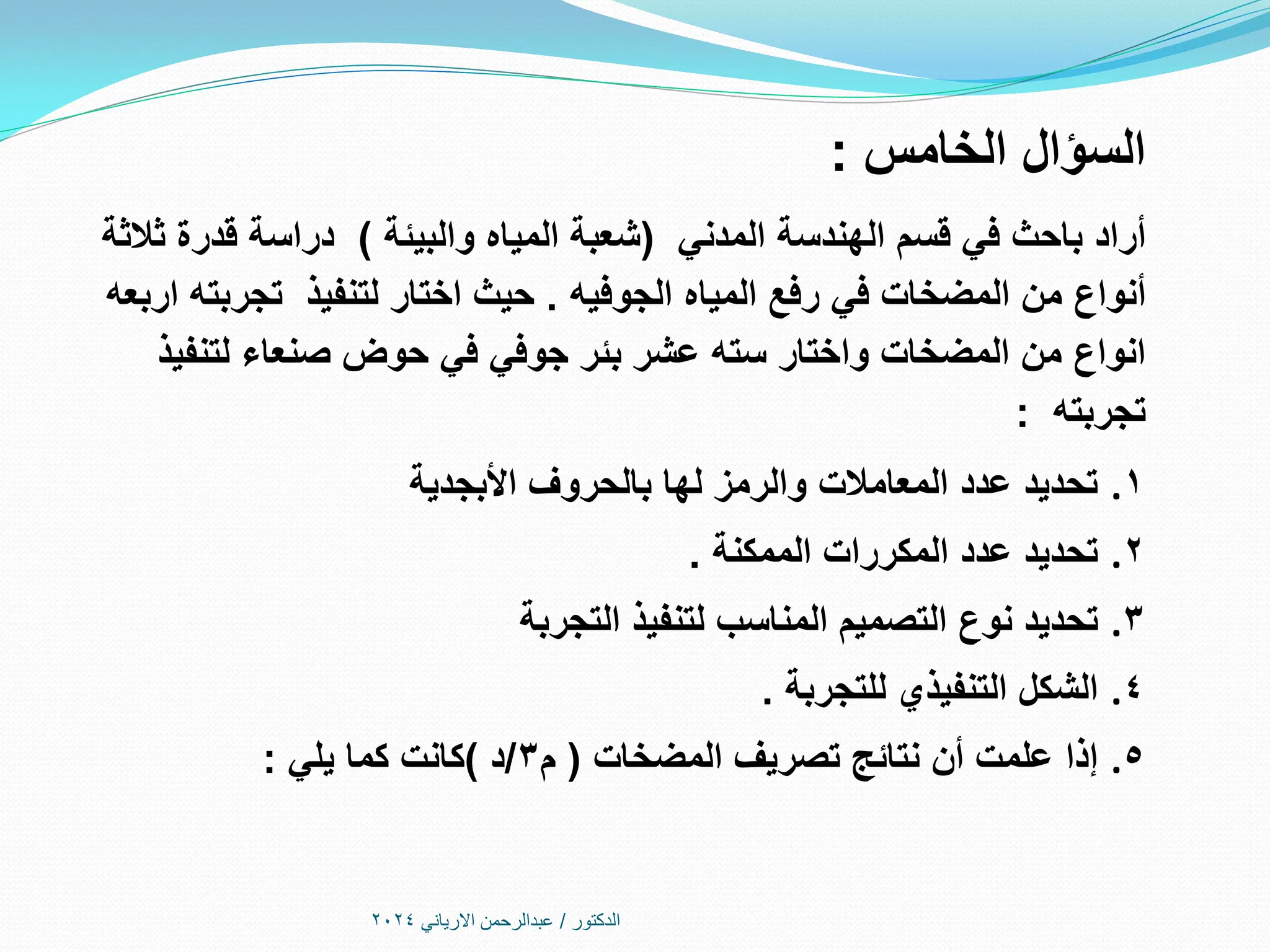 ‫الدكتور‬
/
‫االرياني‬ ‫عبدالرحمن‬
2024
‫الخامس‬ ‫السؤال‬
:
‫أراد‬
‫قسم‬ ‫في‬ ‫باحث‬
‫المدني‬ ‫الهندسة‬
(
‫والبيئة‬ ‫المياه‬ ‫شعبة‬
)
‫ثالثة‬ ‫قدرة‬ ‫دراسة‬
‫المياه‬ ‫رفع‬ ‫في‬ ‫المضخات‬ ‫من‬ ‫أنواع‬
‫الجوفيه‬
.
‫اربعه‬ ‫تجربته‬ ‫لتنفيذ‬ ‫اختار‬ ‫حيث‬
‫لتنفيذ‬ ‫صنعاء‬ ‫حوض‬ ‫في‬ ‫جوفي‬ ‫بئر‬ ‫عشر‬ ‫سته‬ ‫واختار‬ ‫المضخات‬ ‫من‬ ‫انواع‬
‫تجربته‬
:
.1
‫األبجدية‬ ‫بالحروف‬ ‫لها‬ ‫والرمز‬ ‫المعامالت‬ ‫عدد‬ ‫تحديد‬
.2
‫الممكنة‬ ‫المكررات‬ ‫عدد‬ ‫تحديد‬
.
.3
‫التجربة‬ ‫لتنفيذ‬ ‫المناسب‬ ‫التصميم‬ ‫نوع‬ ‫تحديد‬
.4
‫للتجربة‬ ‫التنفيذي‬ ‫الشكل‬
.
.5
‫المضخات‬ ‫تصريف‬ ‫نتائج‬ ‫أن‬ ‫علمت‬ ‫إذا‬
(
‫م‬
3
/
‫د‬
)
‫يلي‬ ‫كما‬ ‫كانت‬
:
 