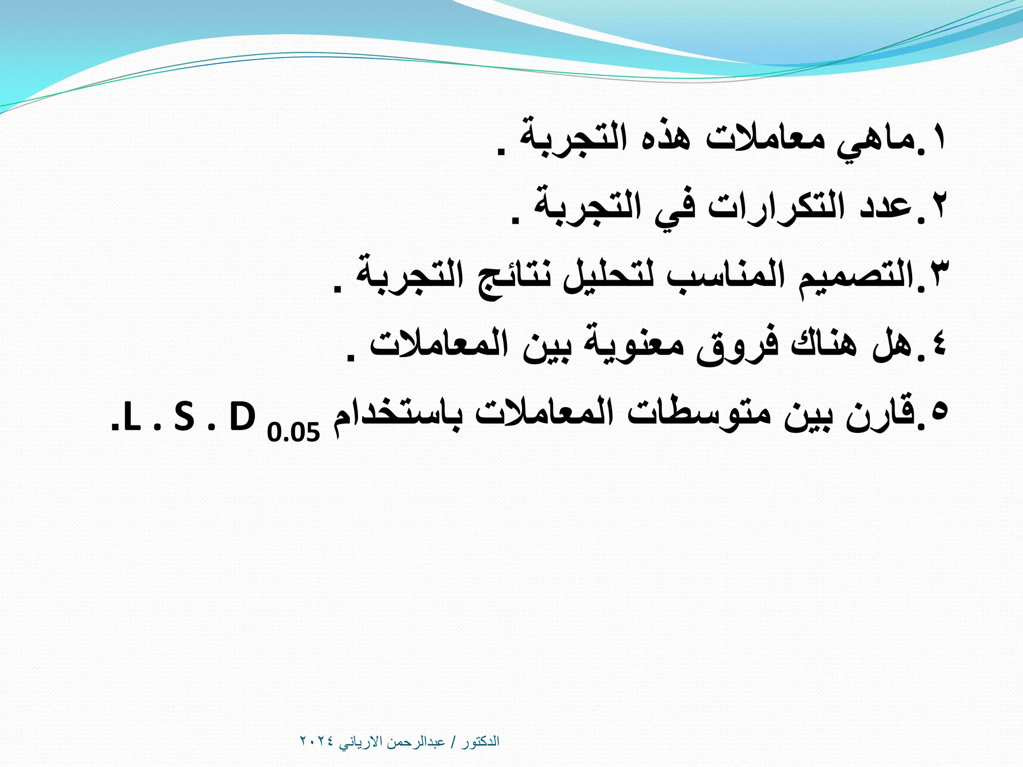 ‫الدكتور‬
/
‫االرياني‬ ‫عبدالرحمن‬
2024
.1
‫التجربة‬ ‫هذه‬ ‫معامالت‬ ‫ماهي‬
.
.2
‫التجربة‬ ‫في‬ ‫التكرارات‬ ‫عدد‬
.
.3
‫التجربة‬ ‫نتائج‬ ‫لتحليل‬ ‫المناسب‬ ‫التصميم‬
.
.4
‫المعامالت‬ ‫بين‬ ‫معنوية‬ ‫فروق‬ ‫هناك‬ ‫هل‬
.
.5
‫باستخدام‬ ‫المعامالت‬ ‫متوسطات‬ ‫بين‬ ‫قارن‬
L . S . D 0.05
.
 