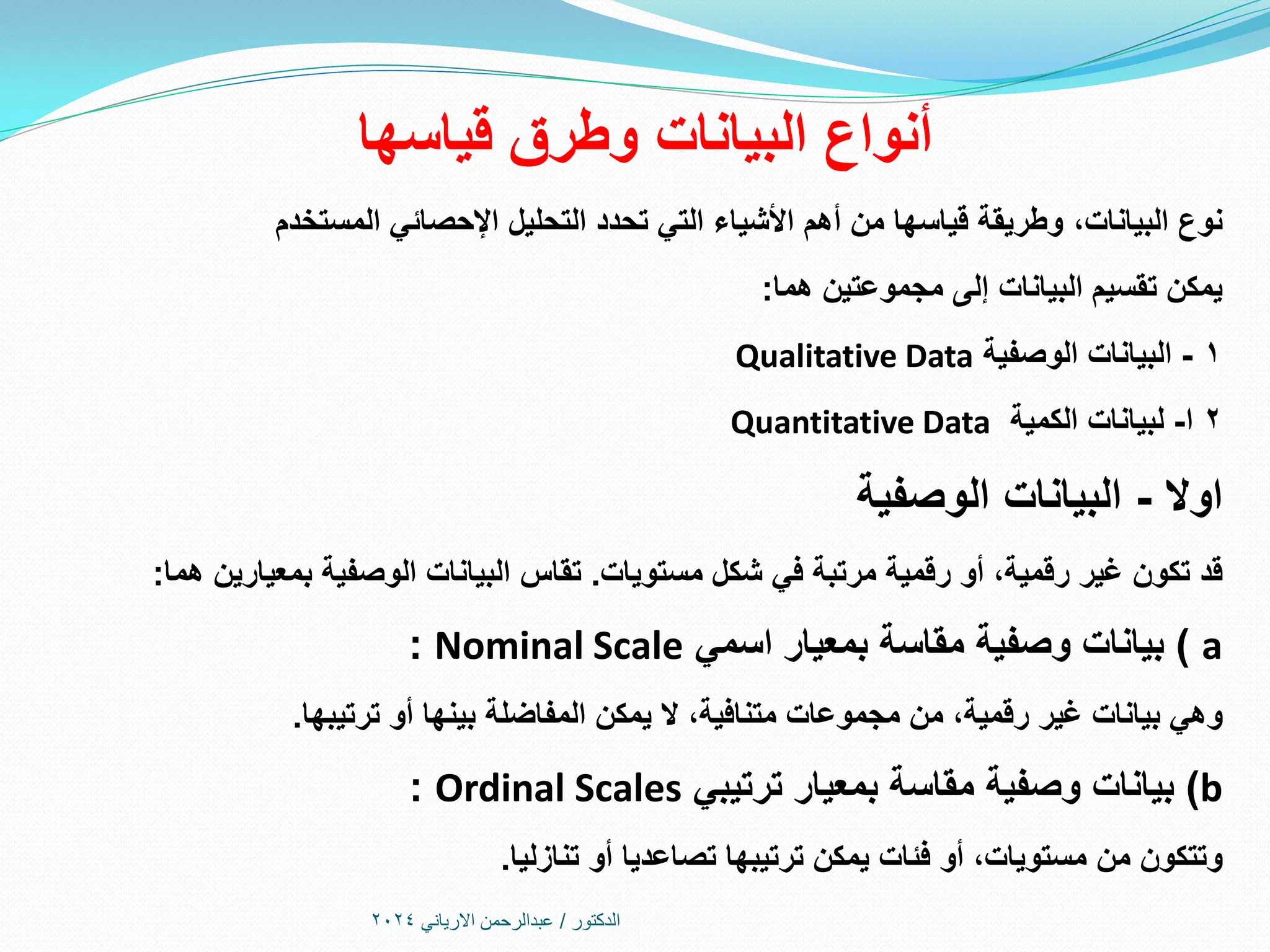 ‫قياسها‬ ‫وطرق‬ ‫البيانات‬ ‫أنواع‬
‫البيانات‬ ‫نوع‬
،
‫المستخدم‬ ‫اإلحصائي‬ ‫التحليل‬ ‫تحدد‬ ‫التي‬ ‫األشياء‬ ‫أهم‬ ‫من‬ ‫قياسها‬ ‫وطريقة‬
‫هما‬ ‫مجموعتين‬ ‫إلى‬ ‫البيانات‬ ‫تقسيم‬ ‫يمكن‬
:
1
-
‫الوصفية‬ ‫البيانات‬
Qualitative Data
2
‫ا‬
-
‫الكمية‬ ‫لبيانات‬
Quantitative Data
‫اوال‬
-
‫البيانات‬
‫الوصفية‬
‫رقمية‬ ‫غير‬ ‫تكون‬ ‫قد‬
،
‫مستويات‬ ‫شكل‬ ‫في‬ ‫مرتبة‬ ‫رقمية‬ ‫أو‬
.
‫تقاس‬
‫هما‬ ‫بمعيارين‬ ‫الوصفية‬ ‫البيانات‬
:
a
)
‫اسمي‬ ‫بمعيار‬ ‫مقاسة‬ ‫وصفية‬ ‫بيانات‬
Nominal Scale
:
‫رقمية‬ ‫غير‬ ‫بيانات‬ ‫وهي‬
،
‫متنافية‬ ‫مجموعات‬ ‫من‬
،
‫ترتيبها‬ ‫أو‬ ‫بينها‬ ‫المفاضلة‬ ‫يمكن‬ ‫ال‬
.
b
)
‫ترتيبي‬ ‫بمعيار‬ ‫مقاسة‬ ‫وصفية‬ ‫بيانات‬
Ordinal Scales
:
‫مستويات‬ ‫من‬ ‫وتتكون‬
،
‫تنازليا‬ ‫أو‬ ‫تصاعديا‬ ‫ترتيبها‬ ‫يمكن‬ ‫فئات‬ ‫أو‬
.
‫الدكتور‬
/
‫االرياني‬ ‫عبدالرحمن‬
2024
 