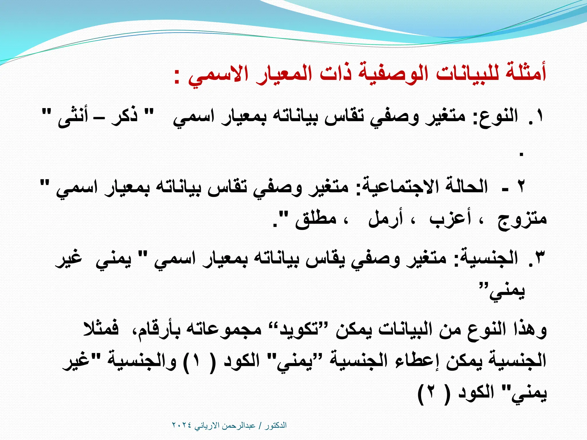 ‫االسمي‬ ‫المعيار‬ ‫ذات‬ ‫الوصفية‬ ‫للبيانات‬ ‫أمثلة‬
:
.1
‫النوع‬
:
‫اسمي‬ ‫بمعيار‬ ‫بياناته‬ ‫تقاس‬ ‫وصفي‬ ‫متغير‬
"
‫ذكر‬
–
‫أنثى‬
"
.
2
-
‫االجتماعية‬ ‫الحالة‬
:
‫اسمي‬ ‫بمعيار‬ ‫بياناته‬ ‫تقاس‬ ‫وصفي‬ ‫متغير‬
"
‫مطلق‬ ، ‫أرمل‬ ، ‫أعزب‬ ، ‫متزوج‬
."
.3
‫الجنسية‬
:
‫اسمي‬ ‫بمعيار‬ ‫بياناته‬ ‫يقاس‬ ‫وصفي‬ ‫متغير‬
"
‫غير‬ ‫يمني‬
‫يمني‬
”
‫يمكن‬ ‫البيانات‬ ‫من‬ ‫النوع‬ ‫وهذا‬
”
‫تكويد‬
“
‫بأرقام‬ ‫مجموعاته‬
،
‫فمثال‬
‫الجنسية‬ ‫إعطاء‬ ‫يمكن‬ ‫الجنسية‬
”
‫يمني‬
"
‫الكود‬
(
1
)
‫والجنسية‬
"
‫غير‬
‫يمني‬
"
‫الكود‬
(
2
)
‫الدكتور‬
/
‫االرياني‬ ‫عبدالرحمن‬
2024
 