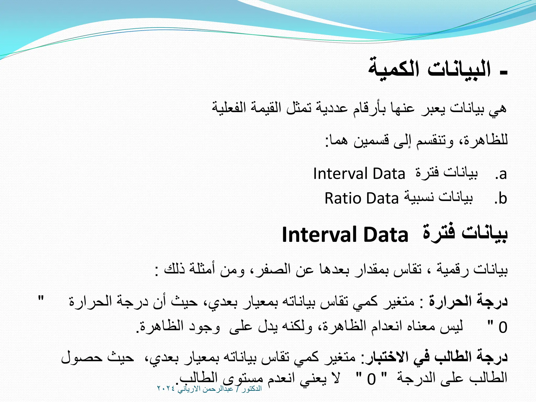 -
‫الكمية‬ ‫البيانات‬
‫الفعلية‬ ‫القيمة‬ ‫تمثل‬ ‫عددية‬ ‫بأرقام‬ ‫عنها‬ ‫يعبر‬ ‫بيانات‬ ‫هي‬
‫للظاهرة‬
،
‫هما‬ ‫قسمين‬ ‫إلى‬ ‫وتنقسم‬
:
.a
‫فترة‬ ‫بيانات‬
Interval Data
.b
‫نسبية‬ ‫بيانات‬
Ratio Data
‫فترة‬ ‫بيانات‬
Interval Data
‫رقمية‬ ‫بيانات‬
،
‫الصفر‬ ‫عن‬ ‫بعدها‬ ‫بمقدار‬ ‫تقاس‬
،
‫ذلك‬ ‫أمثلة‬ ‫ومن‬
:
‫الحرارة‬ ‫درجة‬
:
‫بعدي‬ ‫بمعيار‬ ‫بياناته‬ ‫تقاس‬ ‫كمي‬ ‫متغير‬
،
‫الحرارة‬ ‫درجة‬ ‫أن‬ ‫حيث‬
"
0
"
‫الظاهرة‬ ‫انعدام‬ ‫معناه‬ ‫ليس‬
،
‫الظاهرة‬ ‫وجود‬ ‫على‬ ‫يدل‬ ‫ولكنه‬
.
‫االختبار‬ ‫في‬ ‫الطالب‬ ‫درجة‬
:
‫بعدي‬ ‫بمعيار‬ ‫بياناته‬ ‫تقاس‬ ‫كمي‬ ‫متغير‬
،
‫حصول‬ ‫حيث‬
‫الدرجة‬ ‫على‬ ‫الطالب‬
"
0
"
‫الطالب‬ ‫مستوى‬ ‫انعدم‬ ‫يعني‬ ‫ال‬
. ‫الدكتور‬
/
‫االرياني‬ ‫عبدالرحمن‬
2024
 