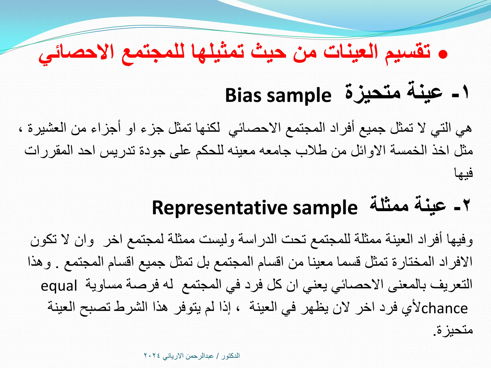 
‫االحصائي‬ ‫للمجتمع‬ ‫تمثيلها‬ ‫حيث‬ ‫من‬ ‫العينات‬ ‫تقسيم‬
1
-
‫متحيزة‬ ‫عينة‬
Bias sample
‫أفراد‬ ‫جميع‬ ‫تمثل‬ ‫ال‬ ‫التي‬ ‫هي‬
‫االحصائي‬ ‫المجتمع‬
، ‫العشيرة‬ ‫من‬ ‫أجزاء‬ ‫او‬ ‫جزء‬ ‫تمثل‬ ‫لكنها‬
‫مثل‬
‫المقررات‬ ‫احد‬ ‫تدريس‬ ‫جودة‬ ‫على‬ ‫للحكم‬ ‫معينه‬ ‫جامعه‬ ‫طالب‬ ‫من‬ ‫االوائل‬ ‫الخمسة‬ ‫اخذ‬
‫فيها‬
2
-
‫ممثلة‬ ‫عينة‬
Representative sample
‫تكون‬ ‫ال‬ ‫وان‬ ‫اخر‬ ‫لمجتمع‬ ‫ممثلة‬ ‫وليست‬ ‫الدراسة‬ ‫تحت‬ ‫للمجتمع‬ ‫ممثلة‬ ‫العينة‬ ‫أفراد‬ ‫وفيها‬
‫المجتمع‬ ‫اقسام‬ ‫جميع‬ ‫تمثل‬ ‫بل‬ ‫المجتمع‬ ‫اقسام‬ ‫من‬ ‫معينا‬ ‫قسما‬ ‫تمثل‬ ‫المختارة‬ ‫االفراد‬
.
‫وهذا‬
‫مساوية‬ ‫فرصة‬ ‫له‬ ‫المجتمع‬ ‫في‬ ‫فرد‬ ‫كل‬ ‫ان‬ ‫يعني‬ ‫االحصائي‬ ‫بالمعنى‬ ‫التعريف‬
equal
chance
‫العينة‬ ‫في‬ ‫يظهر‬ ‫الن‬ ‫اخر‬ ‫فرد‬ ‫ألي‬
‫إذا‬ ،
‫العينة‬ ‫تصبح‬ ‫الشرط‬ ‫هذا‬ ‫يتوفر‬ ‫لم‬
‫متحيزة‬
.
‫الدكتور‬
/
‫االرياني‬ ‫عبدالرحمن‬
2024
 