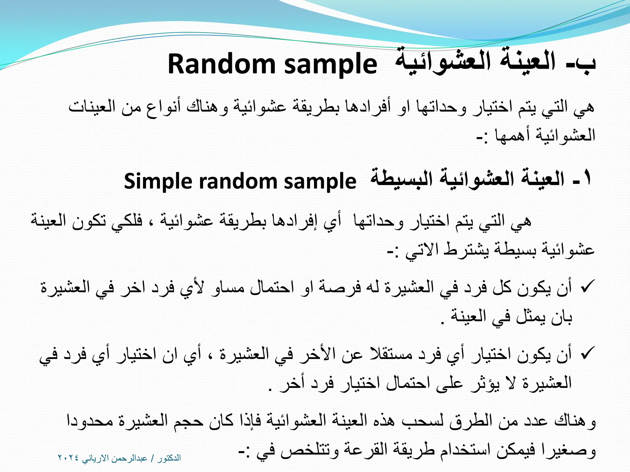 ‫ب‬
-
‫العشوائية‬ ‫العينة‬
Random sample
‫العينات‬ ‫من‬ ‫أنواع‬ ‫وهناك‬ ‫عشوائية‬ ‫بطريقة‬ ‫أفرادها‬ ‫او‬ ‫وحداتها‬ ‫اختيار‬ ‫يتم‬ ‫التي‬ ‫هي‬
‫أهمها‬ ‫العشوائية‬
:
-
1
-
‫البسيطة‬ ‫العشوائية‬ ‫العينة‬
Simple random sample
‫وحداتها‬ ‫اختيار‬ ‫يتم‬ ‫التي‬ ‫هي‬
‫العينة‬ ‫تكون‬ ‫فلكي‬ ، ‫عشوائية‬ ‫بطريقة‬ ‫إفرادها‬ ‫أي‬
‫يشترط‬ ‫بسيطة‬ ‫عشوائية‬
‫االتي‬
:
-

‫مساو‬ ‫احتمال‬ ‫او‬ ‫فرصة‬ ‫له‬ ‫العشيرة‬ ‫في‬ ‫فرد‬ ‫كل‬ ‫يكون‬ ‫أن‬
‫ألي‬
‫العشيرة‬ ‫في‬ ‫اخر‬ ‫فرد‬
‫العينة‬ ‫في‬ ‫يمثل‬ ‫بان‬
.

‫في‬ ‫فرد‬ ‫أي‬ ‫اختيار‬ ‫ان‬ ‫أي‬ ، ‫العشيرة‬ ‫في‬ ‫األخر‬ ‫عن‬ ‫مستقال‬ ‫فرد‬ ‫أي‬ ‫اختيار‬ ‫يكون‬ ‫أن‬
‫أخر‬ ‫فرد‬ ‫اختيار‬ ‫احتمال‬ ‫على‬ ‫يؤثر‬ ‫ال‬ ‫العشيرة‬
.
‫محدودا‬ ‫العشيرة‬ ‫حجم‬ ‫كان‬ ‫فإذا‬ ‫العشوائية‬ ‫العينة‬ ‫هذه‬ ‫لسحب‬ ‫الطرق‬ ‫من‬ ‫عدد‬ ‫وهناك‬
‫في‬ ‫وتتلخص‬ ‫القرعة‬ ‫طريقة‬ ‫استخدام‬ ‫فيمكن‬ ‫وصغيرا‬
:
-
‫الدكتور‬
/
‫االرياني‬ ‫عبدالرحمن‬
2024
 