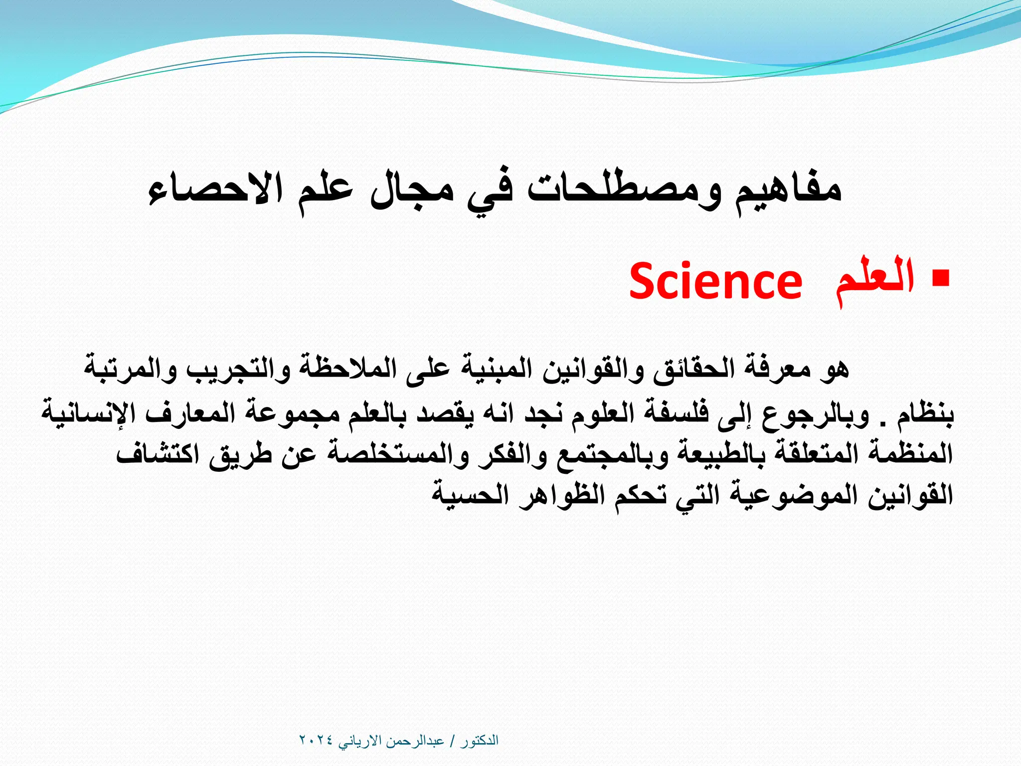 ‫االحصاء‬ ‫علم‬ ‫مجال‬ ‫في‬ ‫ومصطلحات‬ ‫مفاهيم‬

‫العلم‬
Science
‫والمرتبة‬ ‫والتجريب‬ ‫المالحظة‬ ‫على‬ ‫المبنية‬ ‫والقوانين‬ ‫الحقائق‬ ‫معرفة‬ ‫هو‬
‫بنظام‬
.
‫اإلنسانية‬ ‫المعارف‬ ‫مجموعة‬ ‫بالعلم‬ ‫يقصد‬ ‫انه‬ ‫نجد‬ ‫العلوم‬ ‫فلسفة‬ ‫إلى‬ ‫وبالرجوع‬
‫اكتشاف‬ ‫طريق‬ ‫عن‬ ‫والمستخلصة‬ ‫والفكر‬ ‫وبالمجتمع‬ ‫بالطبيعة‬ ‫المتعلقة‬ ‫المنظمة‬
‫الحسية‬ ‫الظواهر‬ ‫تحكم‬ ‫التي‬ ‫الموضوعية‬ ‫القوانين‬
‫الدكتور‬
/
‫االرياني‬ ‫عبدالرحمن‬
2024
 