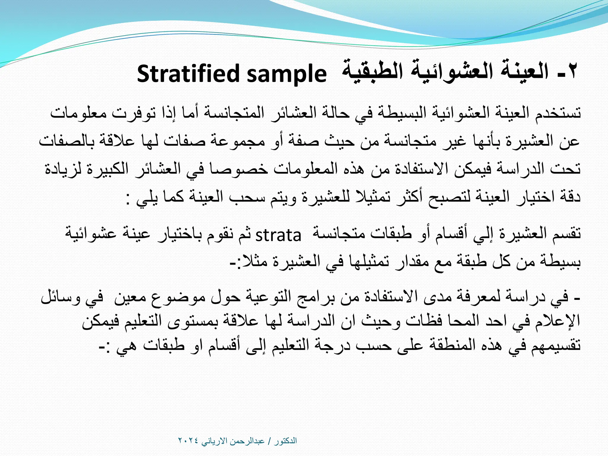 2
-
‫الطبقية‬ ‫العشوائية‬ ‫العينة‬
Stratified sample
‫تستخدم‬
‫معلومات‬ ‫توفرت‬ ‫إذا‬ ‫أما‬ ‫المتجانسة‬ ‫العشائر‬ ‫حالة‬ ‫في‬ ‫البسيطة‬ ‫العشوائية‬ ‫العينة‬
‫بالصفات‬ ‫عالقة‬ ‫لها‬ ‫صفات‬ ‫مجموعة‬ ‫أو‬ ‫صفة‬ ‫حيث‬ ‫من‬ ‫متجانسة‬ ‫غير‬ ‫بأنها‬ ‫العشيرة‬ ‫عن‬
‫لزيادة‬ ‫الكبيرة‬ ‫العشائر‬ ‫في‬ ‫خصوصا‬ ‫المعلومات‬ ‫هذه‬ ‫من‬ ‫االستفادة‬ ‫فيمكن‬ ‫الدراسة‬ ‫تحت‬
‫يلي‬ ‫كما‬ ‫العينة‬ ‫سحب‬ ‫ويتم‬ ‫للعشيرة‬ ‫تمثيال‬ ‫أكثر‬ ‫لتصبح‬ ‫العينة‬ ‫اختيار‬ ‫دقة‬
:
‫تقسم‬
‫متجانسة‬ ‫طبقات‬ ‫أو‬ ‫أقسام‬ ‫إلي‬ ‫العشيرة‬
strata
‫عشوائية‬ ‫عينة‬ ‫باختيار‬ ‫نقوم‬ ‫ثم‬
‫مثال‬ ‫العشيرة‬ ‫في‬ ‫تمثيلها‬ ‫مقدار‬ ‫مع‬ ‫طبقة‬ ‫كل‬ ‫من‬ ‫بسيطة‬
:
-
-
‫وسائل‬ ‫في‬ ‫معين‬ ‫موضوع‬ ‫حول‬ ‫التوعية‬ ‫برامج‬ ‫من‬ ‫االستفادة‬ ‫مدى‬ ‫لمعرفة‬ ‫دراسة‬ ‫في‬
‫فيمكن‬ ‫التعليم‬ ‫بمستوى‬ ‫عالقة‬ ‫لها‬ ‫الدراسة‬ ‫ان‬ ‫وحيث‬ ‫فظات‬ ‫المحا‬ ‫احد‬ ‫في‬ ‫اإلعالم‬
‫هي‬ ‫طبقات‬ ‫او‬ ‫أقسام‬ ‫إلى‬ ‫التعليم‬ ‫درجة‬ ‫حسب‬ ‫على‬ ‫المنطقة‬ ‫هذه‬ ‫في‬ ‫تقسيمهم‬
:
-
‫الدكتور‬
/
‫االرياني‬ ‫عبدالرحمن‬
2024
 