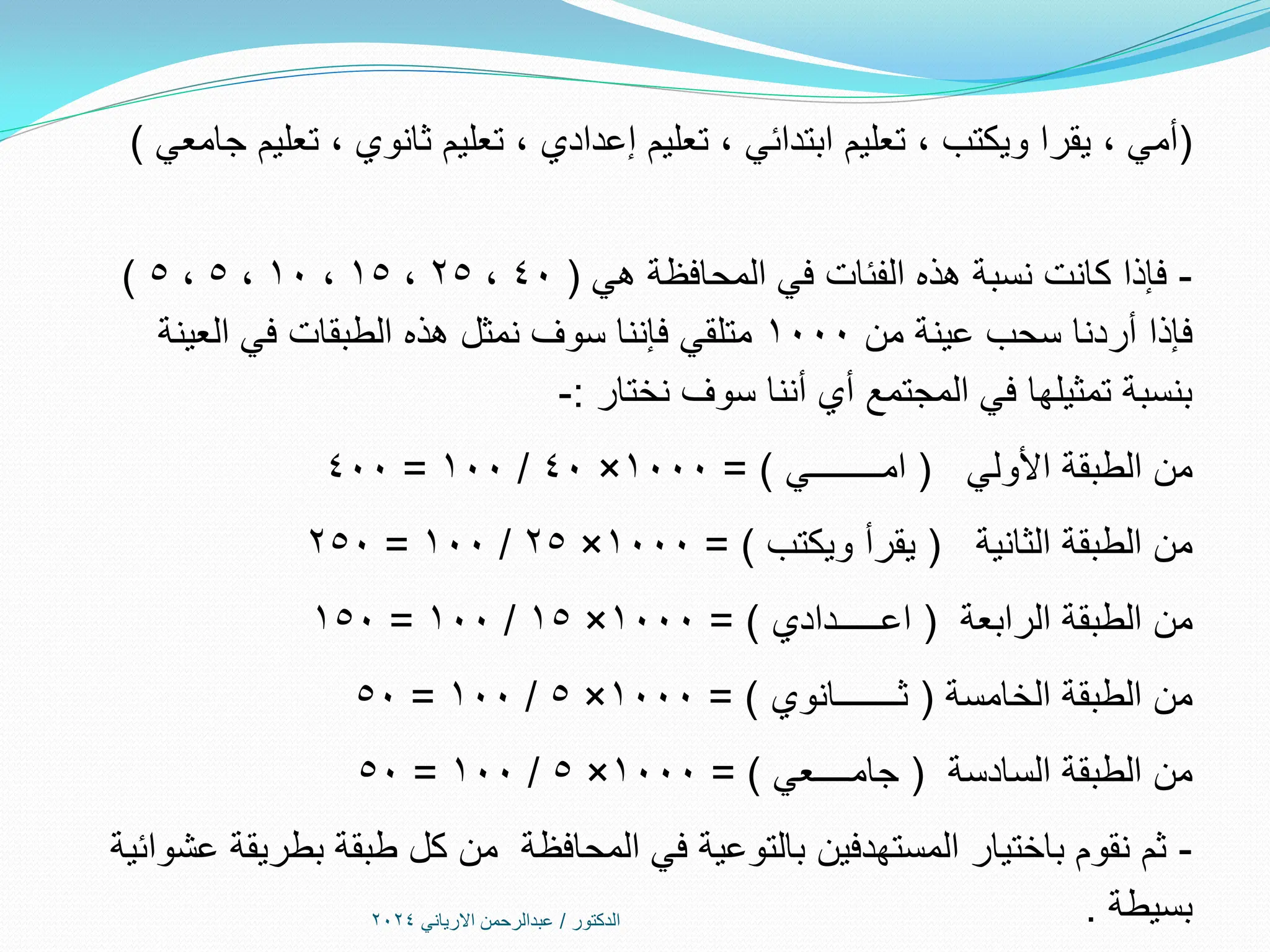 (
‫جامعي‬ ‫تعليم‬ ، ‫ثانوي‬ ‫تعليم‬ ، ‫إعدادي‬ ‫تعليم‬ ، ‫ابتدائي‬ ‫تعليم‬ ، ‫ويكتب‬ ‫يقرا‬ ، ‫أمي‬
)
-
‫في‬ ‫الفئات‬ ‫هذه‬ ‫نسبة‬ ‫كانت‬ ‫فإذا‬
‫المحافظة‬
‫هي‬
(
40
،
25
،
15
،
10
،
5
،
5
)
‫من‬ ‫عينة‬ ‫سحب‬ ‫أردنا‬ ‫فإذا‬
1000
‫العينة‬ ‫في‬ ‫الطبقات‬ ‫هذه‬ ‫نمثل‬ ‫سوف‬ ‫فإننا‬ ‫متلقي‬
‫نختار‬ ‫سوف‬ ‫أننا‬ ‫أي‬ ‫المجتمع‬ ‫في‬ ‫تمثيلها‬ ‫بنسبة‬
:
-
‫األولي‬ ‫الطبقة‬ ‫من‬
(
‫امــــــــي‬
= )
1000
×
40
/
100
=
400
‫الثانية‬ ‫الطبقة‬ ‫من‬
(
‫ويكتب‬ ‫يقرأ‬
= )
1000
×
25
/
100
=
250
‫الرابعة‬ ‫الطبقة‬ ‫من‬
(
‫اعـــــدادي‬
= )
1000
×
15
/
100
=
150
‫الخامسة‬ ‫الطبقة‬ ‫من‬
(
‫ثـــــــانوي‬
= )
1000
×
5
/
100
=
50
‫السادسة‬ ‫الطبقة‬ ‫من‬
(
‫جامــــعي‬
= )
1000
×
5
/
100
=
50
-
‫عشوائية‬ ‫بطريقة‬ ‫طبقة‬ ‫كل‬ ‫من‬ ‫المحافظة‬ ‫في‬ ‫بالتوعية‬ ‫المستهدفين‬ ‫باختيار‬ ‫نقوم‬ ‫ثم‬
‫بسيطة‬
.
‫الدكتور‬
/
‫االرياني‬ ‫عبدالرحمن‬
2024
 