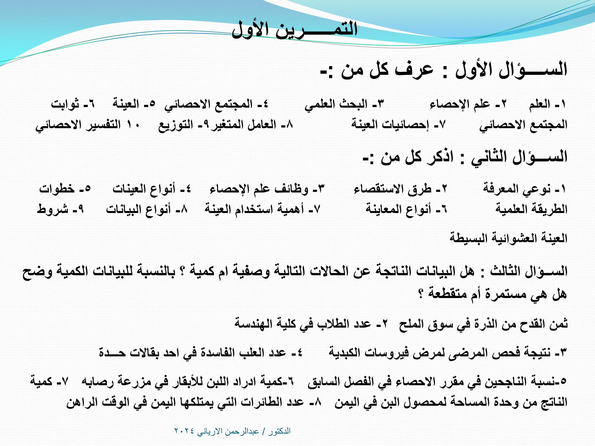 ‫األول‬ ‫التمــــــرين‬
‫األول‬ ‫الســــؤال‬
:
‫من‬ ‫كل‬ ‫عرف‬
:
-
1
-
‫العلم‬
2
-
‫اإلحصاء‬ ‫علم‬
3
-
‫العلمي‬ ‫البحث‬
4
-
‫االحصائي‬ ‫المجتمع‬
5
-
‫العينة‬
6
-
‫ثوابت‬
‫االحصائي‬ ‫المجتمع‬
7
-
‫العينة‬ ‫إحصائيات‬
8
-
‫المتغير‬ ‫العامل‬
9
-
‫التوزيع‬
10
‫االحصائي‬ ‫التفسير‬
‫الثاني‬ ‫الســـؤال‬
:
‫من‬ ‫كل‬ ‫اذكر‬
:
-
1
-
‫المعرفة‬ ‫نوعي‬
2
-
‫االستقصاء‬ ‫طرق‬
3
-
‫علم‬ ‫وظائف‬
‫اإلحصاء‬
4
-
‫العينات‬ ‫أنواع‬
5
-
‫خطوات‬
‫العلمية‬ ‫الطريقة‬
6
-
‫المعاينة‬ ‫أنواع‬
7
-
‫العينة‬ ‫استخدام‬ ‫أهمية‬
8
-
‫البيانات‬ ‫أنواع‬
9
-
‫شروط‬
‫البسيطة‬ ‫العشوائية‬ ‫العينة‬
‫الثالث‬ ‫الســؤال‬
:
‫وضح‬ ‫الكمية‬ ‫للبيانات‬ ‫بالنسبة‬ ‫؟‬ ‫كمية‬ ‫ام‬ ‫وصفية‬ ‫التالية‬ ‫الحاالت‬ ‫عن‬ ‫الناتجة‬ ‫البيانات‬ ‫هل‬
‫؟‬ ‫متقطعة‬ ‫أم‬ ‫مستمرة‬ ‫هي‬ ‫هل‬
‫الملح‬ ‫سوق‬ ‫في‬ ‫الذرة‬ ‫من‬ ‫القدح‬ ‫ثمن‬
2
-
‫كلية‬ ‫في‬ ‫الطالب‬ ‫عدد‬
‫الهندسة‬
3
-
‫فيروسات‬ ‫لمرض‬ ‫المرضى‬ ‫فحص‬ ‫نتيجة‬
‫الكبدية‬
4
-
‫حـــدة‬ ‫بقاالت‬ ‫احد‬ ‫في‬ ‫الفاسدة‬ ‫العلب‬ ‫عدد‬
5
-
‫نسبة‬
‫الفصل‬ ‫في‬ ‫االحصاء‬ ‫مقرر‬ ‫في‬ ‫الناجحين‬
‫السابق‬
6
-
‫كمية‬
‫مزرعة‬ ‫في‬ ‫لألبقار‬ ‫اللبن‬ ‫ادراد‬
‫رصابه‬
7
-
‫كمية‬
‫في‬ ‫البن‬ ‫لمحصول‬ ‫المساحة‬ ‫وحدة‬ ‫من‬ ‫الناتج‬
‫اليمن‬
8
-
‫الراهن‬ ‫الوقت‬ ‫في‬ ‫اليمن‬ ‫يمتلكها‬ ‫التي‬ ‫الطائرات‬ ‫عدد‬
‫الدكتور‬
/
‫االرياني‬ ‫عبدالرحمن‬
2024
 