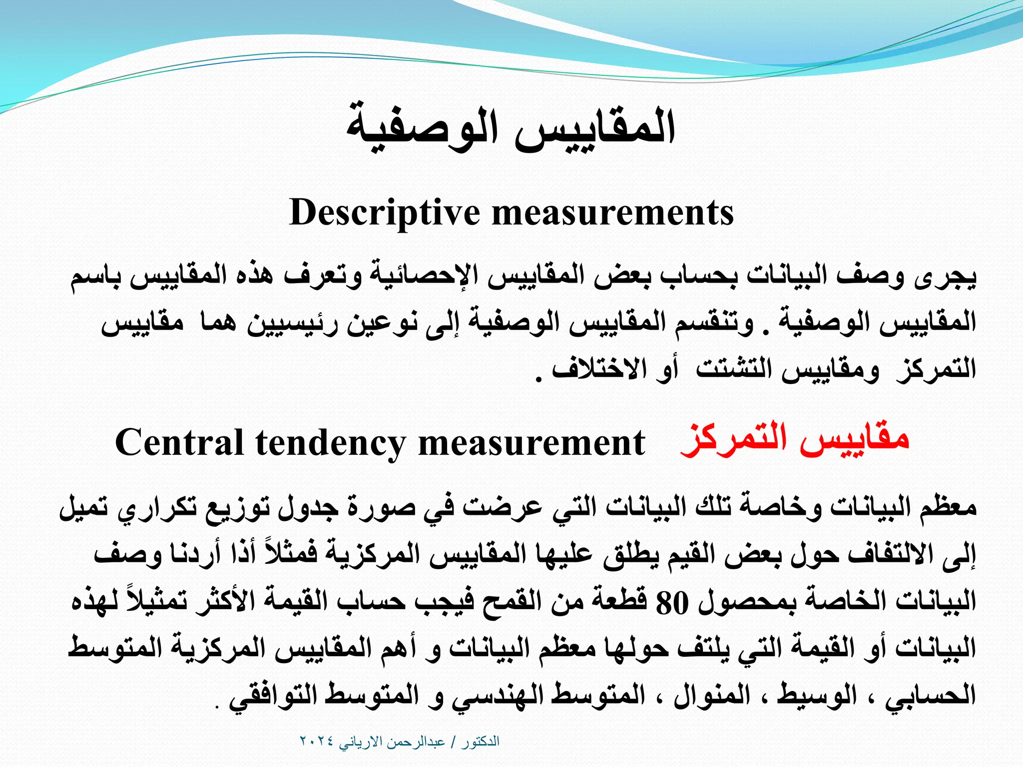 ‫الدكتور‬
/
‫االرياني‬ ‫عبدالرحمن‬
2024
‫الوصفية‬ ‫المقاييس‬
Descriptive measurements
‫باسم‬ ‫المقاييس‬ ‫هذه‬ ‫وتعرف‬ ‫اإلحصائية‬ ‫المقاييس‬ ‫بعض‬ ‫بحساب‬ ‫البيانات‬ ‫وصف‬ ‫يجرى‬
‫الوصفية‬ ‫المقاييس‬
.
‫مقاييس‬ ‫هما‬ ‫رئيسيين‬ ‫نوعين‬ ‫إلى‬ ‫الوصفية‬ ‫المقاييس‬ ‫وتنقسم‬
‫االختالف‬ ‫أو‬ ‫التشتت‬ ‫ومقاييس‬ ‫التمركز‬
.
‫التمركز‬ ‫مقاييس‬
Central tendency measurement
‫تميل‬ ‫تكراري‬ ‫توزيع‬ ‫جدول‬ ‫صورة‬ ‫في‬ ‫عرضت‬ ‫التي‬ ‫البيانات‬ ‫تلك‬ ‫وخاصة‬ ‫البيانات‬ ‫معظم‬
‫وصف‬ ‫أردنا‬ ‫أذا‬ ً‫ال‬‫فمث‬ ‫المركزية‬ ‫المقاييس‬ ‫عليها‬ ‫يطلق‬ ‫القيم‬ ‫بعض‬ ‫حول‬ ‫االلتفاف‬ ‫إلى‬
‫بمحصول‬ ‫الخاصة‬ ‫البيانات‬
80
‫لهذه‬ ً‫ال‬‫تمثي‬ ‫األكثر‬ ‫القيمة‬ ‫حساب‬ ‫فيجب‬ ‫القمح‬ ‫من‬ ‫قطعة‬
‫المتوسط‬ ‫المركزية‬ ‫المقاييس‬ ‫أهم‬ ‫و‬ ‫البيانات‬ ‫معظم‬ ‫حولها‬ ‫يلتف‬ ‫التي‬ ‫القيمة‬ ‫أو‬ ‫البيانات‬
‫التوافقي‬ ‫المتوسط‬ ‫و‬ ‫الهندسي‬ ‫المتوسط‬ ، ‫المنوال‬ ، ‫الوسيط‬ ، ‫الحسابي‬
.
 