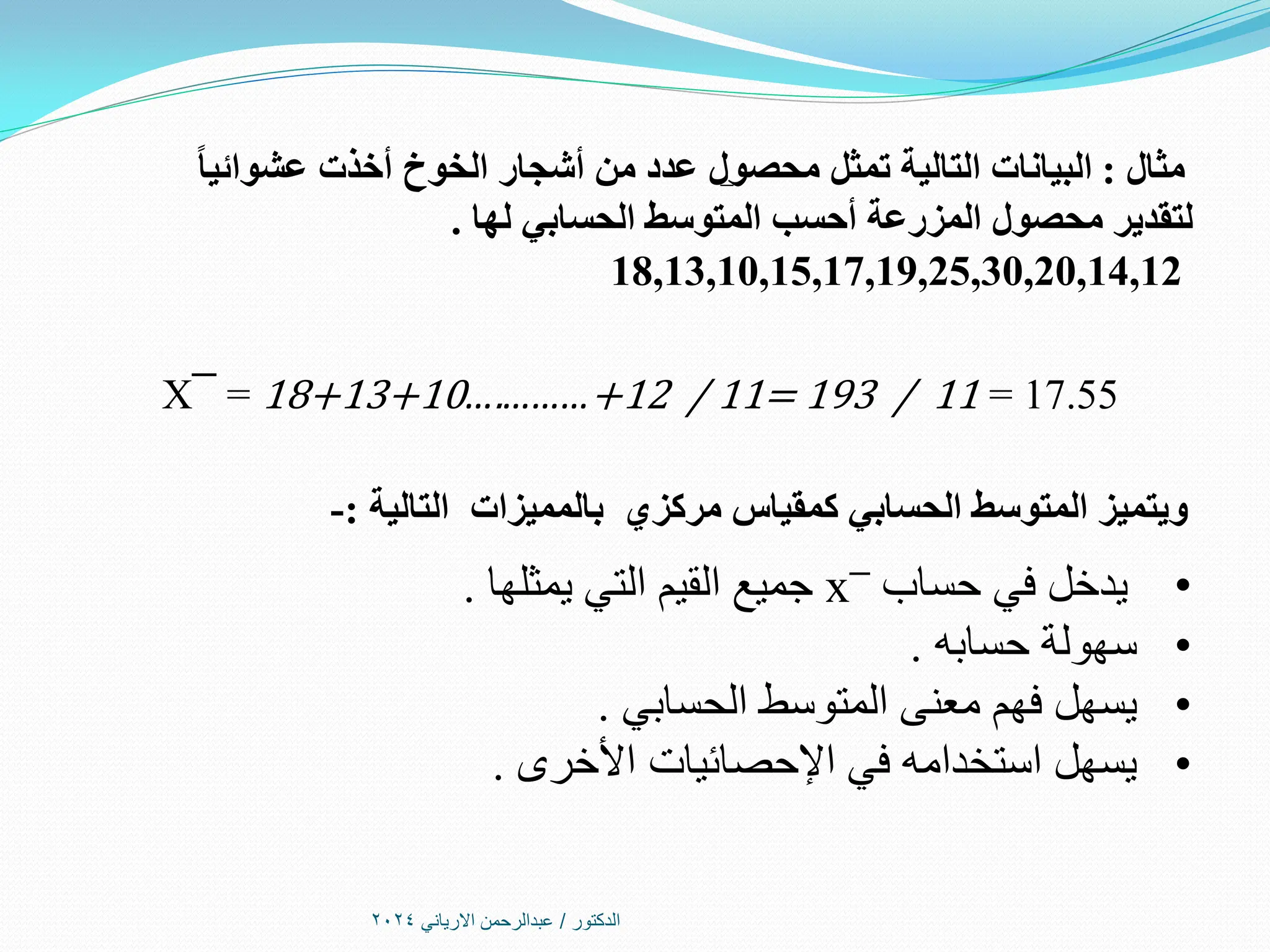 ‫الدكتور‬
/
‫االرياني‬ ‫عبدالرحمن‬
2024
‫مثال‬
:
ً‫ا‬‫عشوائي‬ ‫أخذت‬ ‫الخوخ‬ ‫أشجار‬ ‫من‬ ‫عدد‬ ‫محصول‬ ‫تمثل‬ ‫التالية‬ ‫البيانات‬
‫لها‬ ‫الحسابي‬ ‫المتوسط‬ ‫أحسب‬ ‫المزرعة‬ ‫محصول‬ ‫لتقدير‬
.
18,13,10,15,17,19,25,30,20,14,12
X¯ = 18+13+10….………+12 / 11= 193 / 11 = 17.55
‫مركزي‬ ‫كمقياس‬ ‫الحسابي‬ ‫المتوسط‬ ‫ويتميز‬
‫التالية‬ ‫بالمميزات‬
:
-
•
‫حساب‬ ‫في‬ ‫يدخل‬
x¯
‫يمثلها‬ ‫التي‬ ‫القيم‬ ‫جميع‬
.
•
‫حسابه‬ ‫سهولة‬
.
•
‫الحسابي‬ ‫المتوسط‬ ‫معنى‬ ‫فهم‬ ‫يسهل‬
.
•
‫األخرى‬ ‫اإلحصائيات‬ ‫في‬ ‫استخدامه‬ ‫يسهل‬
.
 