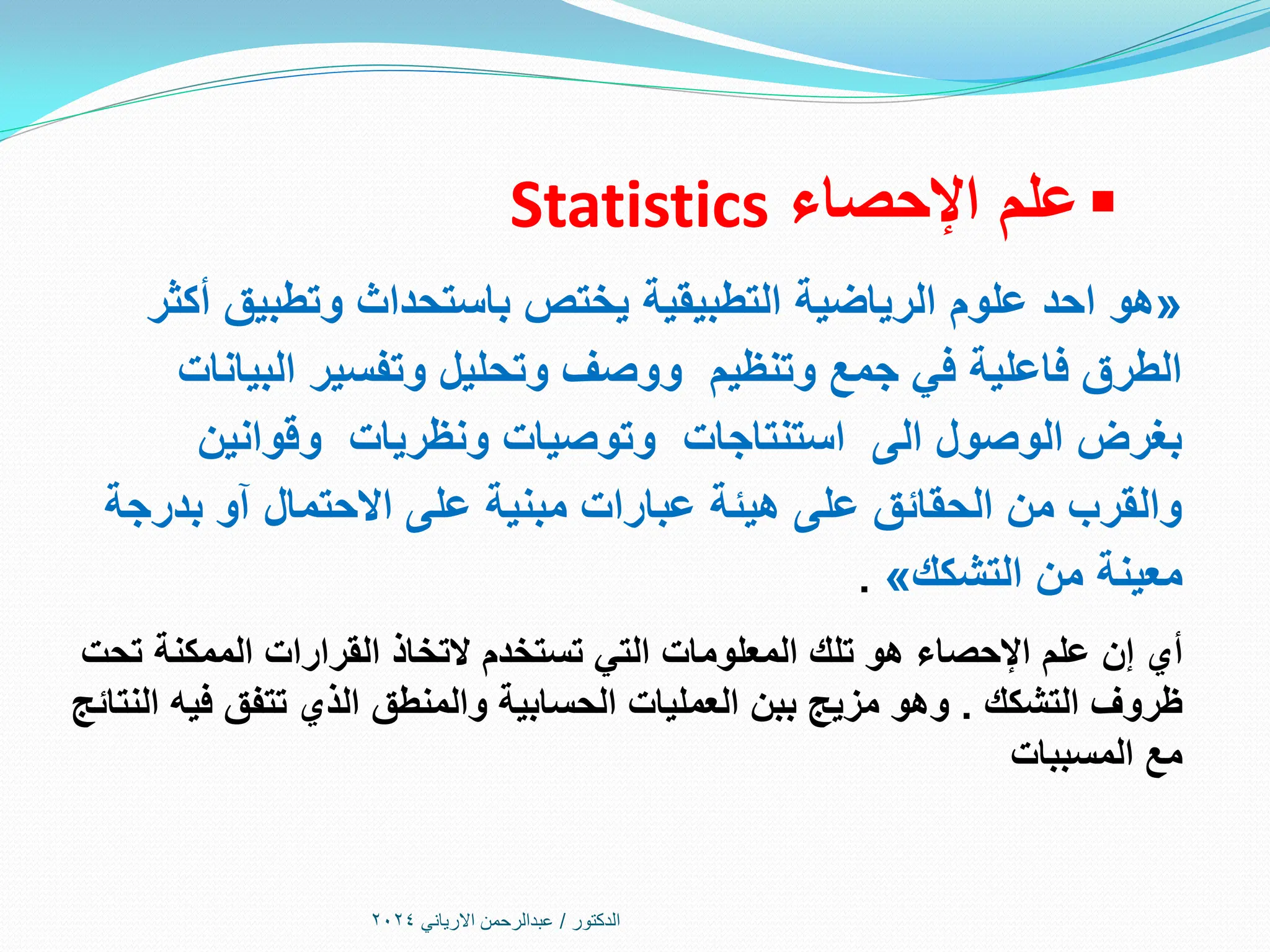 
‫اإلحصاء‬ ‫علم‬
Statistics
«
‫هو‬
‫أكثر‬ ‫وتطبيق‬ ‫باستحداث‬ ‫يختص‬ ‫التطبيقية‬ ‫الرياضية‬ ‫علوم‬ ‫احد‬
‫البيانات‬ ‫وتفسير‬ ‫وتحليل‬ ‫ووصف‬ ‫وتنظيم‬ ‫جمع‬ ‫في‬ ‫فاعلية‬ ‫الطرق‬
‫وقوانين‬ ‫ونظريات‬ ‫وتوصيات‬ ‫استنتاجات‬ ‫الى‬ ‫الوصول‬ ‫بغرض‬
‫بدرجة‬ ‫آو‬ ‫االحتمال‬ ‫على‬ ‫مبنية‬ ‫عبارات‬ ‫هيئة‬ ‫على‬ ‫الحقائق‬ ‫من‬ ‫والقرب‬
‫من‬ ‫معينة‬
‫التشكك‬
»
.
‫أي‬
‫تحت‬ ‫الممكنة‬ ‫القرارات‬ ‫التخاذ‬ ‫تستخدم‬ ‫التي‬ ‫المعلومات‬ ‫تلك‬ ‫هو‬ ‫اإلحصاء‬ ‫علم‬ ‫إن‬
‫التشكك‬ ‫ظروف‬
.
‫النتائج‬ ‫فيه‬ ‫تتفق‬ ‫الذي‬ ‫والمنطق‬ ‫الحسابية‬ ‫العمليات‬ ‫ببن‬ ‫مزيج‬ ‫وهو‬
‫المسببات‬ ‫مع‬
‫الدكتور‬
/
‫االرياني‬ ‫عبدالرحمن‬
2024
 