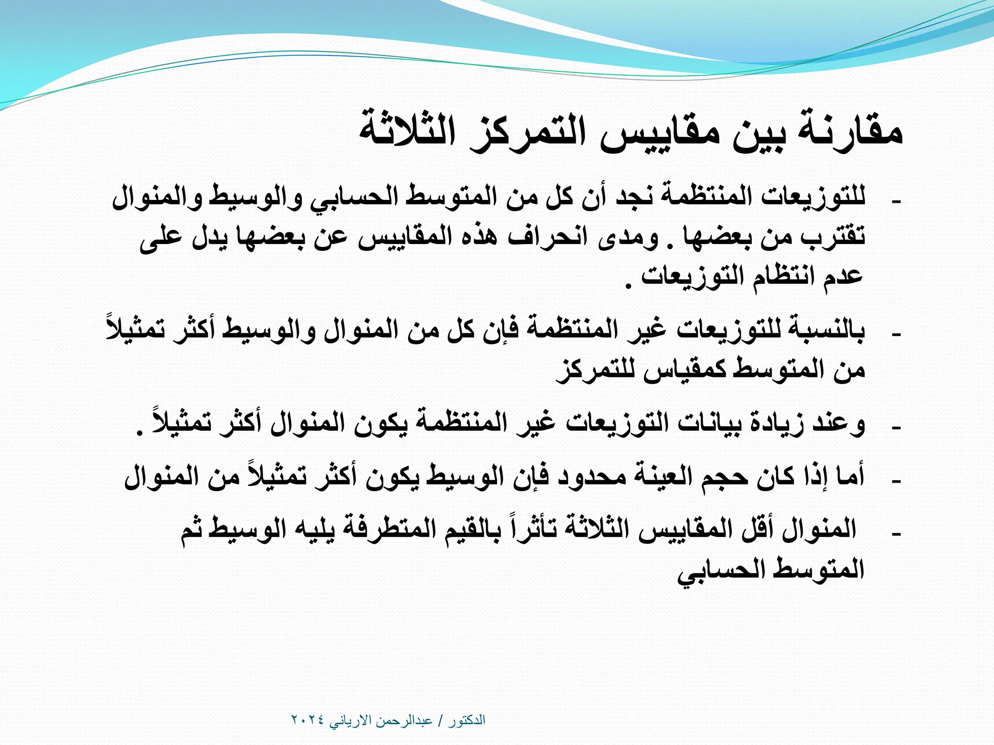 ‫الدكتور‬
/
‫االرياني‬ ‫عبدالرحمن‬
2024
‫الثالثة‬ ‫التمركز‬ ‫مقاييس‬ ‫بين‬ ‫مقارنة‬
-
‫والمنوال‬ ‫والوسيط‬ ‫الحسابي‬ ‫المتوسط‬ ‫من‬ ‫كل‬ ‫أن‬ ‫نجد‬ ‫المنتظمة‬ ‫للتوزيعات‬
‫بعضها‬ ‫من‬ ‫تقترب‬
.
‫على‬ ‫يدل‬ ‫بعضها‬ ‫عن‬ ‫المقاييس‬ ‫هذه‬ ‫انحراف‬ ‫ومدى‬
‫التوزيعات‬ ‫انتظام‬ ‫عدم‬
.
-
‫بالنسبة‬
ً‫ال‬‫تمثي‬ ‫أكثر‬ ‫والوسيط‬ ‫المنوال‬ ‫من‬ ‫كل‬ ‫فإن‬ ‫المنتظمة‬ ‫غير‬ ‫للتوزيعات‬
‫للتمركز‬ ‫كمقياس‬ ‫المتوسط‬ ‫من‬
-
‫وعند‬
ً‫ال‬‫تمثي‬ ‫أكثر‬ ‫المنوال‬ ‫يكون‬ ‫المنتظمة‬ ‫غير‬ ‫التوزيعات‬ ‫بيانات‬ ‫زيادة‬
.
-
‫أما‬
‫من‬ ً‫ال‬‫تمثي‬ ‫أكثر‬ ‫يكون‬ ‫الوسيط‬ ‫فإن‬ ‫محدود‬ ‫العينة‬ ‫حجم‬ ‫كان‬ ‫إذا‬
‫المنوال‬
-
‫المنوال‬
‫ثم‬ ‫الوسيط‬ ‫يليه‬ ‫المتطرفة‬ ‫بالقيم‬ ً‫ا‬‫تأثر‬ ‫الثالثة‬ ‫المقاييس‬ ‫أقل‬
‫الحسابي‬ ‫المتوسط‬
 