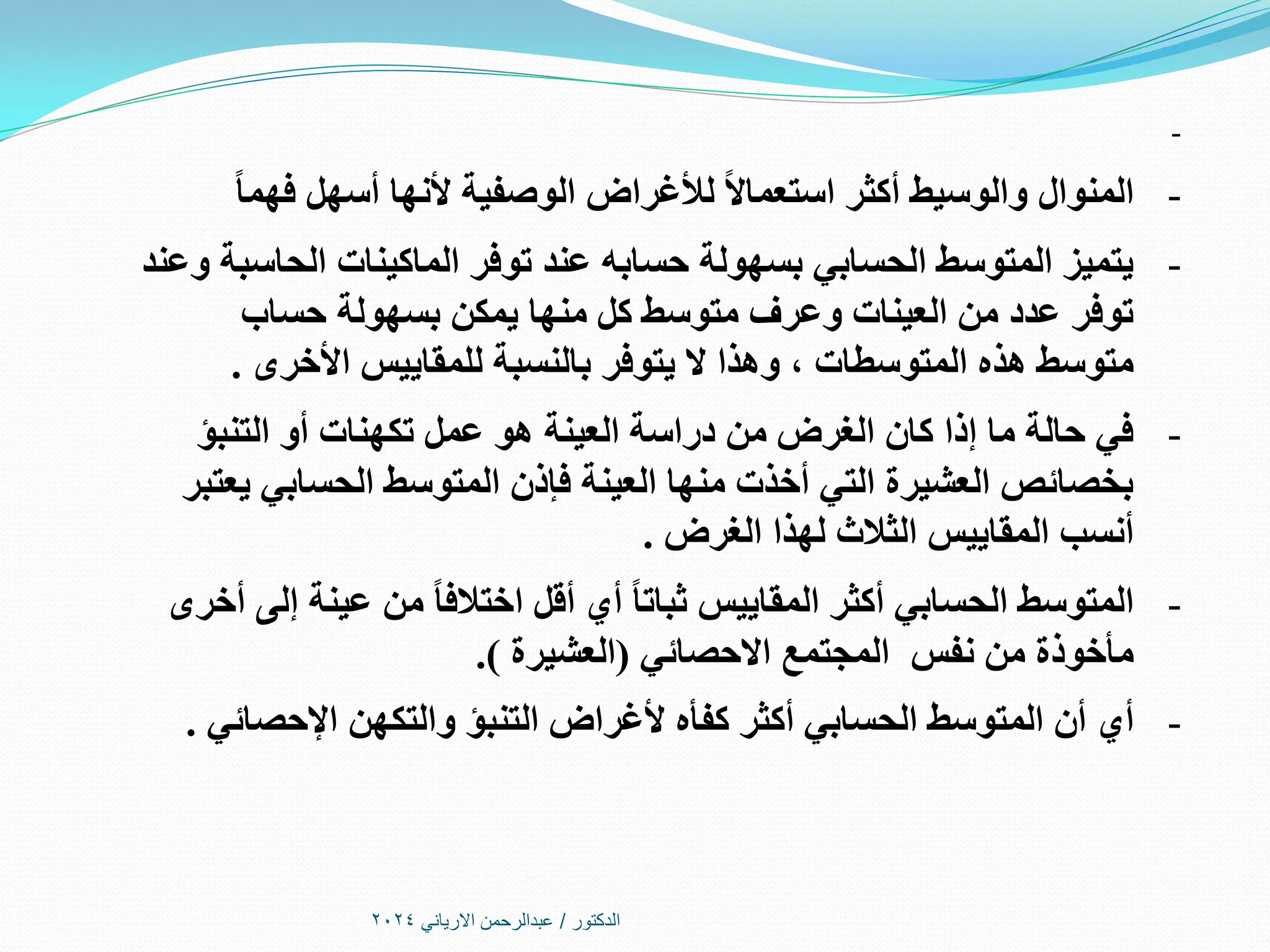 ‫الدكتور‬
/
‫االرياني‬ ‫عبدالرحمن‬
2024
-
-
ً‫ا‬‫فهم‬ ‫أسهل‬ ‫ألنها‬ ‫الوصفية‬ ‫لألغراض‬ ً‫ال‬‫استعما‬ ‫أكثر‬ ‫والوسيط‬ ‫المنوال‬
-
‫وعند‬ ‫الحاسبة‬ ‫الماكينات‬ ‫توفر‬ ‫عند‬ ‫حسابه‬ ‫بسهولة‬ ‫الحسابي‬ ‫المتوسط‬ ‫يتميز‬
‫حساب‬ ‫بسهولة‬ ‫يمكن‬ ‫منها‬ ‫كل‬ ‫متوسط‬ ‫وعرف‬ ‫العينات‬ ‫من‬ ‫عدد‬ ‫توفر‬
‫وهذا‬ ، ‫المتوسطات‬ ‫هذه‬ ‫متوسط‬
‫يتوفر‬ ‫ال‬
‫األخرى‬ ‫للمقاييس‬ ‫بالنسبة‬
.
-
‫التنبؤ‬ ‫أو‬ ‫تكهنات‬ ‫عمل‬ ‫هو‬ ‫العينة‬ ‫دراسة‬ ‫من‬ ‫الغرض‬ ‫كان‬ ‫إذا‬ ‫ما‬ ‫حالة‬ ‫في‬
‫يعتبر‬ ‫الحسابي‬ ‫المتوسط‬ ‫فإذن‬ ‫العينة‬ ‫منها‬ ‫أخذت‬ ‫التي‬ ‫العشيرة‬ ‫بخصائص‬
‫الغرض‬ ‫لهذا‬ ‫الثالث‬ ‫المقاييس‬ ‫أنسب‬
.
-
‫أخرى‬ ‫إلى‬ ‫عينة‬ ‫من‬ ً‫ا‬‫اختالف‬ ‫أقل‬ ‫أي‬ ً‫ا‬‫ثبات‬ ‫المقاييس‬ ‫أكثر‬ ‫الحسابي‬ ‫المتوسط‬
‫نفس‬ ‫من‬ ‫مأخوذة‬
‫االحصائي‬ ‫المجتمع‬
(
‫العشيرة‬
.)
-
‫أي‬
‫اإلحصائي‬ ‫والتكهن‬ ‫التنبؤ‬ ‫ألغراض‬ ‫كفأه‬ ‫أكثر‬ ‫الحسابي‬ ‫المتوسط‬ ‫أن‬
.
 