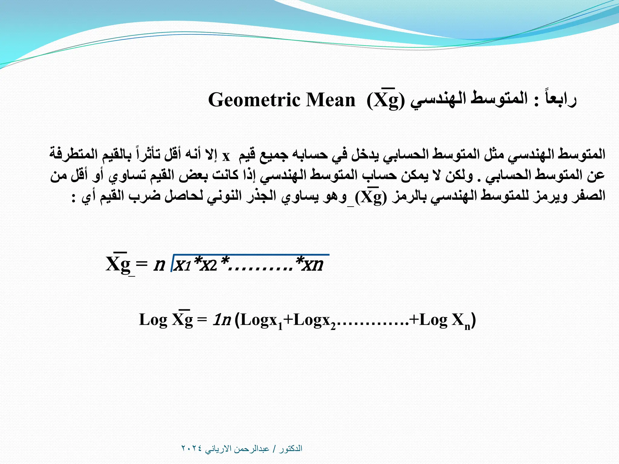 ‫الدكتور‬
/
‫االرياني‬ ‫عبدالرحمن‬
2024
ً‫ا‬‫رابع‬
:
‫الهندسي‬ ‫المتوسط‬
(
X
͞͞ g
)
Geometric Mean
‫قيم‬ ‫جميع‬ ‫حسابه‬ ‫في‬ ‫يدخل‬ ‫الحسابي‬ ‫المتوسط‬ ‫مثل‬ ‫الهندسي‬ ‫المتوسط‬
x
‫المتطرفة‬ ‫بالقيم‬ ً‫ا‬‫تأثر‬ ‫أقل‬ ‫أنه‬ ‫إال‬
‫الحسابي‬ ‫المتوسط‬ ‫عن‬
.
‫من‬ ‫أقل‬ ‫أو‬ ‫تساوي‬ ‫القيم‬ ‫بعض‬ ‫كانت‬ ‫إذا‬ ‫الهندسي‬ ‫المتوسط‬ ‫حساب‬ ‫يمكن‬ ‫ال‬ ‫ولكن‬
‫بالرمز‬ ‫الهندسي‬ ‫للمتوسط‬ ‫ويرمز‬ ‫الصفر‬
(
X
͞ g
)
‫أي‬ ‫القيم‬ ‫ضرب‬ ‫لحاصل‬ ‫النوني‬ ‫الجذر‬ ‫يساوي‬ ‫وهو‬
:
X
͞ g = n x1*x2*……….*xn
Log X
͞ g = 1n (Logx1+Logx2………….+Log Xn)
 