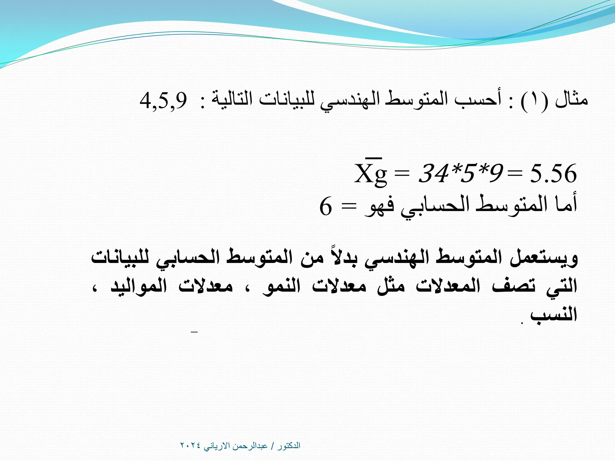 ‫الدكتور‬
/
‫االرياني‬ ‫عبدالرحمن‬
2024
‫مثال‬
(
1
: )
‫التالية‬ ‫للبيانات‬ ‫الهندسي‬ ‫المتوسط‬ ‫أحسب‬
:
4,5,9
X
͞ g = 34*5*9 = 5.56
‫فهو‬ ‫الحسابي‬ ‫المتوسط‬ ‫أما‬
=
6
‫ويستعمل‬
‫المتوسط‬
‫الهندسي‬
ً‫ال‬‫بد‬
‫من‬
‫المتوسط‬
‫الحسابي‬
‫للبيانات‬
‫التي‬
‫تصف‬
‫المعدالت‬
‫مثل‬
‫معدالت‬
‫النمو‬
،
‫معدالت‬
‫المواليد‬
،
‫النسب‬
.
 