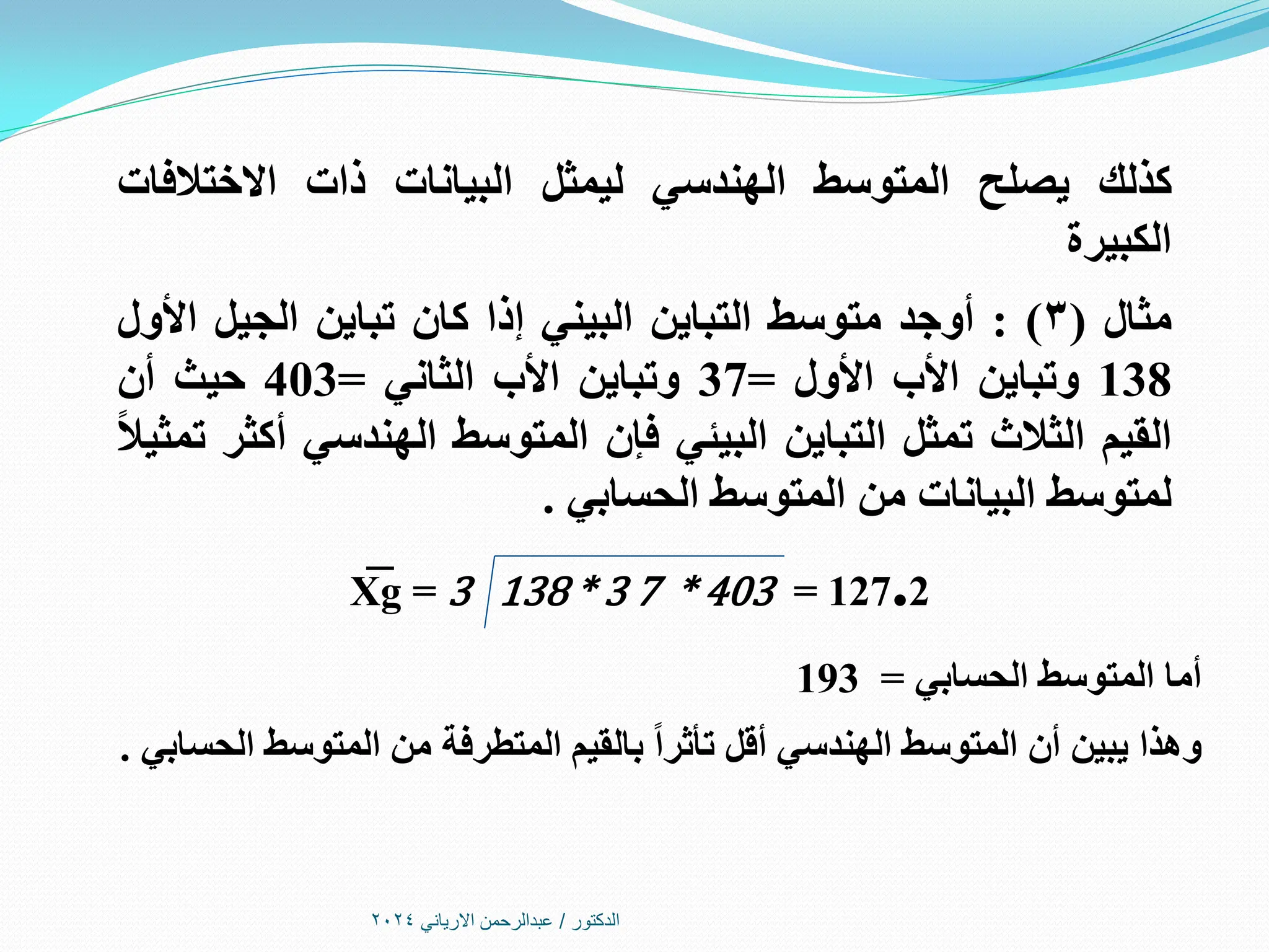 ‫الدكتور‬
/
‫االرياني‬ ‫عبدالرحمن‬
2024
‫كذلك‬
‫يصلح‬
‫المتوسط‬
‫الهندسي‬
‫ليمثل‬
‫البيانات‬
‫ذات‬
‫االختالفات‬
‫الكبيرة‬
‫مثال‬
(
3
)
:
‫أوجد‬
‫متوسط‬
‫التباين‬
‫البيني‬
‫إذا‬
‫كان‬
‫تباين‬
‫الجيل‬
‫األول‬
138
‫وتباين‬
‫األب‬
‫األول‬
=
37
‫وتباين‬
‫األب‬
‫الثاني‬
=
403
‫حيث‬
‫أن‬
‫القيم‬
‫الثالث‬
‫تمثل‬
‫التباين‬
‫البيئي‬
‫فإن‬
‫المتوسط‬
‫الهندسي‬
‫أكثر‬
ً‫ال‬‫تمثي‬
‫لمتوسط‬
‫البيانات‬
‫من‬
‫المتوسط‬
‫الحسابي‬
.
X
͞ g = 3 138 * 3 7 * 403 = 127.2
‫الحسابي‬ ‫المتوسط‬ ‫أما‬
=
193
‫الحسابي‬ ‫المتوسط‬ ‫من‬ ‫المتطرفة‬ ‫بالقيم‬ ً‫ا‬‫تأثر‬ ‫أقل‬ ‫الهندسي‬ ‫المتوسط‬ ‫أن‬ ‫يبين‬ ‫وهذا‬
.
 