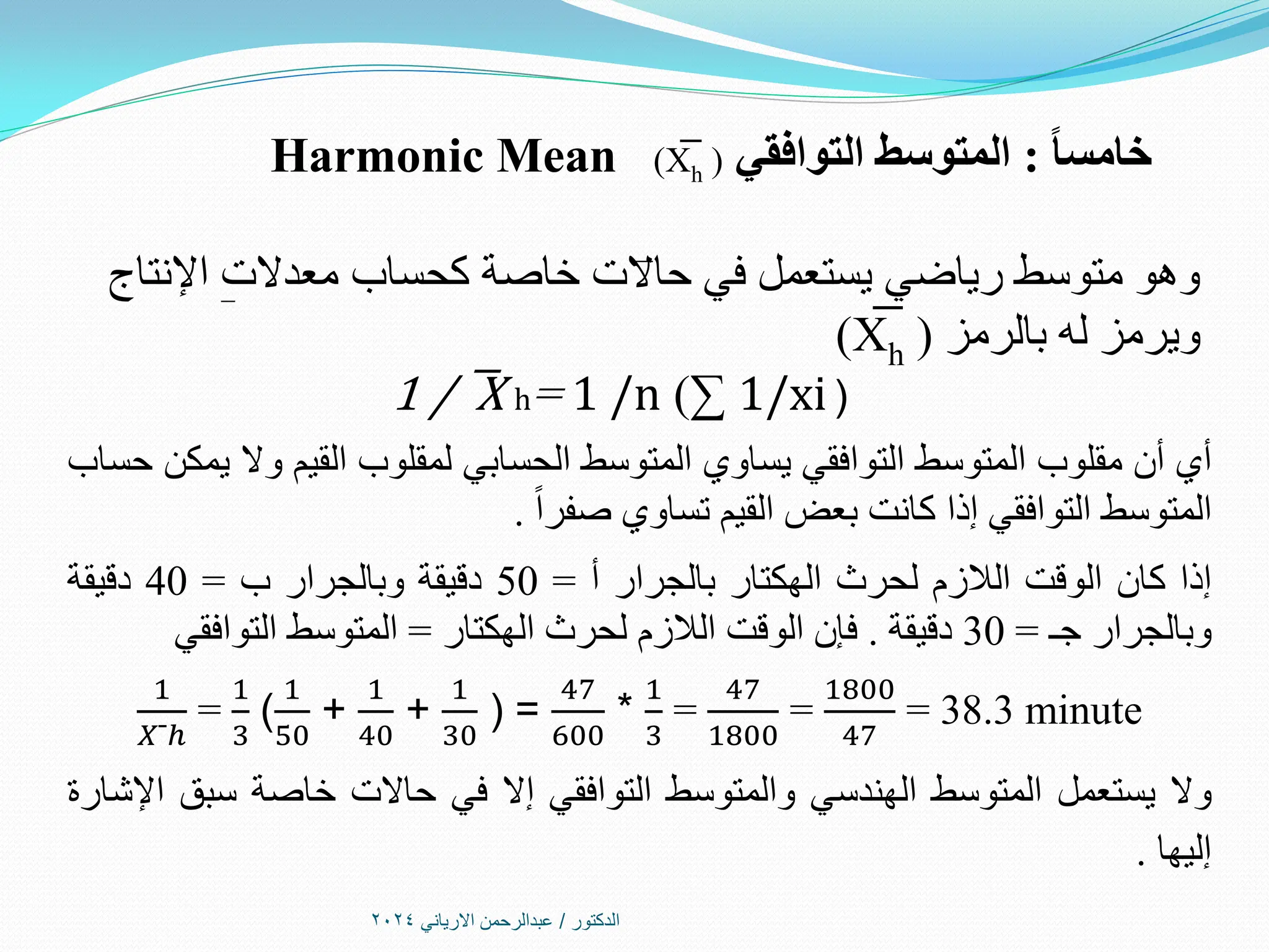 ‫الدكتور‬
/
‫االرياني‬ ‫عبدالرحمن‬
2024
ً‫ا‬‫خامس‬
:
‫التوافقي‬ ‫المتوسط‬
(
X
͞
h
)
Harmonic Mean
‫اإلنتاج‬ ‫معدالت‬ ‫كحساب‬ ‫خاصة‬ ‫حاالت‬ ‫في‬ ‫يستعمل‬ ‫رياضي‬ ‫متوسط‬ ‫وهو‬
‫بالرمز‬ ‫له‬ ‫ويرمز‬
(
X
͞
h
)
1 / ͞X h= 1 /n )∑ 1/xi)
‫أي‬
‫أن‬
‫مقلوب‬
‫المتوسط‬
‫التوافقي‬
‫يساوي‬
‫المتوسط‬
‫الحسابي‬
‫لمقلوب‬
‫القيم‬
‫وال‬
‫يمكن‬
‫حساب‬
‫المتوسط‬
‫التوافقي‬
‫إذا‬
‫كانت‬
‫بعض‬
‫القيم‬
‫تساوي‬
‫صفرا‬
.
‫إذا‬
‫كان‬
‫الوقت‬
‫الالزم‬
‫لحرث‬
‫الهكتار‬
‫بالجرار‬
‫أ‬
=
50
‫دقيقة‬
‫وبالجرار‬
‫ب‬
=
40
‫دقيقة‬
‫وبالجرار‬
‫جـ‬
=
30
‫دقيقة‬
.
‫فإن‬
‫الوقت‬
‫الالزم‬
‫لحرث‬
‫الهكتار‬
=
‫المتوسط‬
‫التوافقي‬
1
𝑋¯ℎ
=
1
3
(
1
50
+
1
40
+
1
30
) =
47
600
*
1
3
=
47
1800
=
1800
47
= 38.3 minute
‫وال‬
‫يستعمل‬
‫المتوسط‬
‫الهندسي‬
‫والمتوسط‬
‫التوافقي‬
‫إال‬
‫في‬
‫حاالت‬
‫خاصة‬
‫سبق‬
‫اإلشارة‬
‫إليها‬
.
 