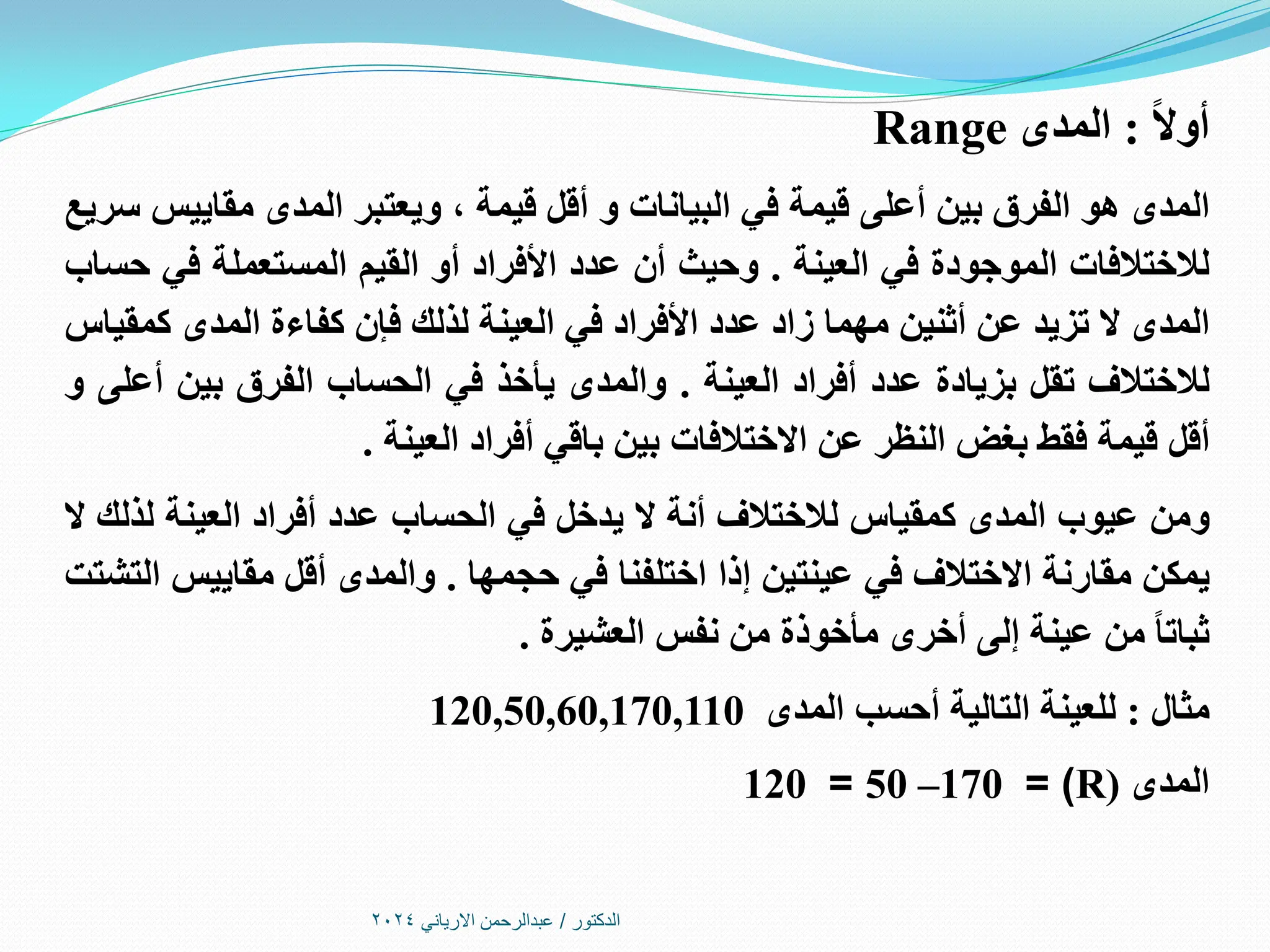‫الدكتور‬
/
‫االرياني‬ ‫عبدالرحمن‬
2024
ً‫ال‬‫أو‬
:
‫المدى‬
Range
‫المدى‬
‫هو‬
‫الفرق‬
‫بين‬
‫أعلى‬
‫قيمة‬
‫في‬
‫البيانات‬
‫و‬
‫أقل‬
‫قيمة‬
،
‫ويعتبر‬
‫المدى‬
‫مقاييس‬
‫سريع‬
‫لالختالفات‬
‫الموجودة‬
‫في‬
‫العينة‬
.
‫وحيث‬
‫أن‬
‫عدد‬
‫األفراد‬
‫أو‬
‫القيم‬
‫المستعملة‬
‫في‬
‫حساب‬
‫المدى‬
‫ال‬
‫تزيد‬
‫عن‬
‫أثنين‬
‫مهما‬
‫زاد‬
‫عدد‬
‫األفراد‬
‫في‬
‫العينة‬
‫لذلك‬
‫فإن‬
‫كفاءة‬
‫المدى‬
‫كمقياس‬
‫لالختالف‬
‫تقل‬
‫بزيادة‬
‫عدد‬
‫أفراد‬
‫العينة‬
.
‫والمدى‬
‫يأخذ‬
‫في‬
‫الحساب‬
‫الفرق‬
‫بين‬
‫أعلى‬
‫و‬
‫أقل‬
‫قيمة‬
‫فقط‬
‫بغض‬
‫النظر‬
‫عن‬
‫االختالفات‬
‫بين‬
‫باقي‬
‫أفراد‬
‫العينة‬
.
‫ومن‬
‫عيوب‬
‫المدى‬
‫كمقياس‬
‫لالختالف‬
‫أنة‬
‫ال‬
‫يدخل‬
‫في‬
‫الحساب‬
‫عدد‬
‫أفراد‬
‫العينة‬
‫لذلك‬
‫ال‬
‫يمكن‬
‫مقارنة‬
‫االختالف‬
‫في‬
‫عينتين‬
‫إذا‬
‫اختلفنا‬
‫في‬
‫حجمها‬
.
‫والمدى‬
‫أقل‬
‫مقاييس‬
‫التشتت‬
ً‫ا‬‫ثبات‬
‫من‬
‫عينة‬
‫إلى‬
‫أخرى‬
‫مأخوذة‬
‫من‬
‫نفس‬
‫العشيرة‬
.
‫مثال‬
:
‫للعينة‬
‫التالية‬
‫أحسب‬
‫المدى‬
120,50,60,170,110
‫المدى‬
(
R
= )
170
–
50
=
120
 