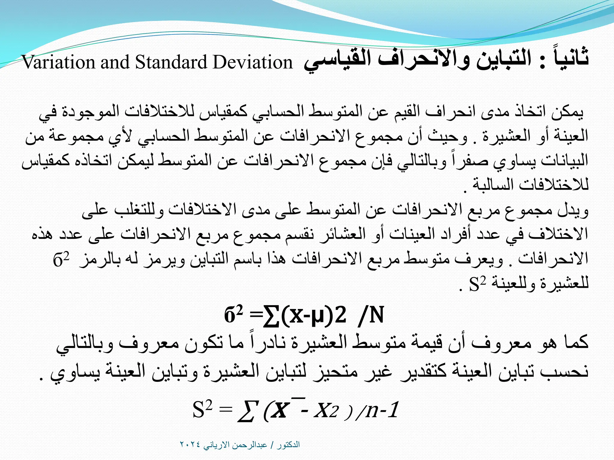 ‫الدكتور‬
/
‫االرياني‬ ‫عبدالرحمن‬
2024
ً‫ا‬‫ثاني‬
:
‫القياسي‬ ‫واالنحراف‬ ‫التباين‬
Variation and Standard Deviation
‫في‬ ‫الموجودة‬ ‫لالختالفات‬ ‫كمقياس‬ ‫الحسابي‬ ‫المتوسط‬ ‫عن‬ ‫القيم‬ ‫انحراف‬ ‫مدى‬ ‫اتخاذ‬ ‫يمكن‬
‫العشيرة‬ ‫أو‬ ‫العينة‬
.
‫من‬ ‫مجموعة‬ ‫ألي‬ ‫الحسابي‬ ‫المتوسط‬ ‫عن‬ ‫االنحرافات‬ ‫مجموع‬ ‫أن‬ ‫وحيث‬
‫كمقياس‬ ‫اتخاذه‬ ‫ليمكن‬ ‫المتوسط‬ ‫عن‬ ‫االنحرافات‬ ‫مجموع‬ ‫فإن‬ ‫وبالتالي‬ ‫صفرا‬ ‫يساوي‬ ‫البيانات‬
‫السالبة‬ ‫لالختالفات‬
.
‫على‬ ‫وللتغلب‬ ‫االختالفات‬ ‫مدى‬ ‫على‬ ‫المتوسط‬ ‫عن‬ ‫االنحرافات‬ ‫مربع‬ ‫مجموع‬ ‫ويدل‬
‫هذه‬ ‫عدد‬ ‫على‬ ‫االنحرافات‬ ‫مربع‬ ‫مجموع‬ ‫نقسم‬ ‫العشائر‬ ‫أو‬ ‫العينات‬ ‫أفراد‬ ‫عدد‬ ‫في‬ ‫االختالف‬
‫االنحرافات‬
.
‫بالرمز‬ ‫له‬ ‫ويرمز‬ ‫التباين‬ ‫باسم‬ ‫هذا‬ ‫االنحرافات‬ ‫مربع‬ ‫متوسط‬ ‫ويعرف‬
б2
‫وللعينة‬ ‫للعشيرة‬
S2
.
б2 =∑(x-µ)2 /N
‫وبالتالي‬ ‫معروف‬ ‫تكون‬ ‫ما‬ ‫نادرا‬ ‫العشيرة‬ ‫متوسط‬ ‫قيمة‬ ‫أن‬ ‫معروف‬ ‫هو‬ ‫كما‬
‫يساوي‬ ‫العينة‬ ‫وتباين‬ ‫العشيرة‬ ‫لتباين‬ ‫متحيز‬ ‫غير‬ ‫كتقدير‬ ‫العينة‬ ‫تباين‬ ‫نحسب‬
.
Ѕ2 = ∑ (x¯- x2 ) /n-1
 
