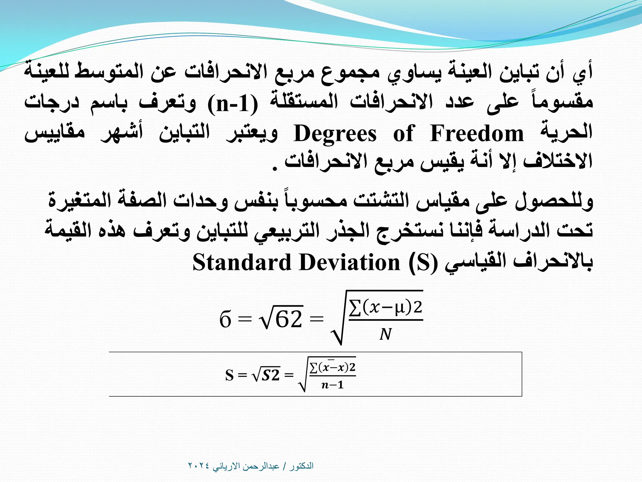 ‫الدكتور‬
/
‫االرياني‬ ‫عبدالرحمن‬
2024
‫أي‬
‫أن‬
‫تباين‬
‫العينة‬
‫يساوي‬
‫مجموع‬
‫مربع‬
‫االنحرافات‬
‫عن‬
‫المتوسط‬
‫للعينة‬
ً‫ا‬‫مقسوم‬
‫على‬
‫عدد‬
‫االنحرافات‬
‫المستقلة‬
(
n-1
)
‫وتعرف‬
‫باسم‬
‫درجات‬
‫الحرية‬
Degrees of Freedom
‫ويعتبر‬
‫التباين‬
‫أشهر‬
‫مقاييس‬
‫االختالف‬
‫إال‬
‫أنة‬
‫يقيس‬
‫مربع‬
‫االنحرافات‬
.
‫المتغيرة‬ ‫الصفة‬ ‫وحدات‬ ‫بنفس‬ ً‫ا‬‫محسوب‬ ‫التشتت‬ ‫مقياس‬ ‫على‬ ‫وللحصول‬
‫القيمة‬ ‫هذه‬ ‫وتعرف‬ ‫للتباين‬ ‫التربيعي‬ ‫الجذر‬ ‫نستخرج‬ ‫فإننا‬ ‫الدراسة‬ ‫تحت‬
‫القياسي‬ ‫باالنحراف‬
(
S
)
Standard Deviation
б = Ϭ2 =
∑ 𝑥−µ 2
𝑁
Ѕ = 𝑺𝟐 =
∑(𝒙−𝒙 𝟐
𝒏−𝟏
 