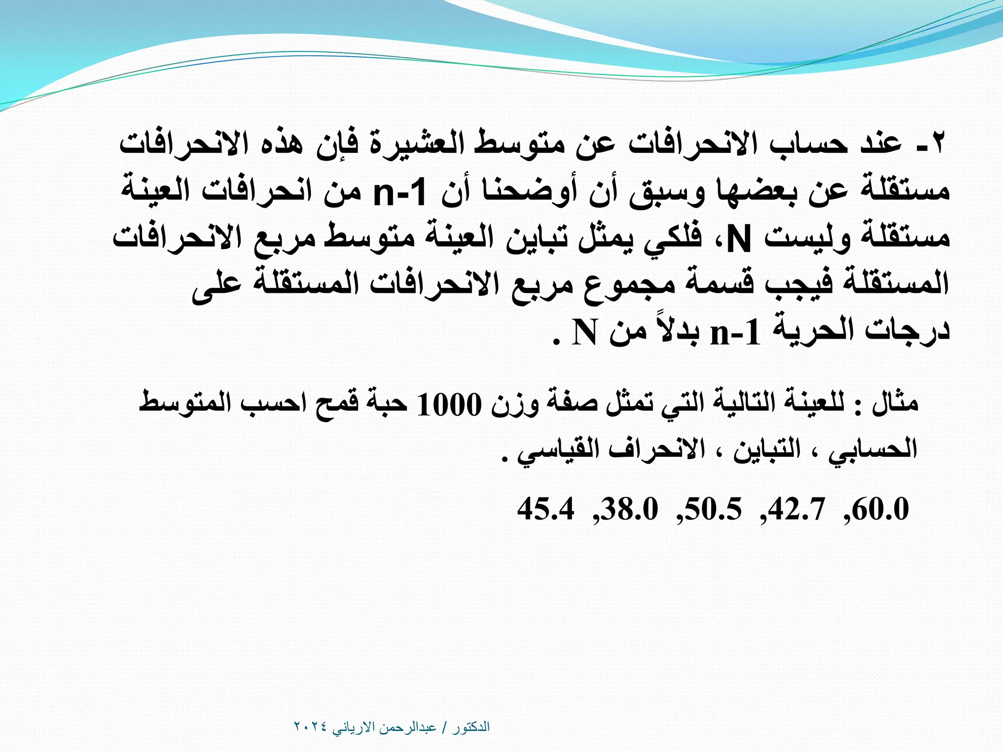 ‫الدكتور‬
/
‫االرياني‬ ‫عبدالرحمن‬
2024
2
-
‫عند‬
‫االنحرافات‬ ‫هذه‬ ‫فإن‬ ‫العشيرة‬ ‫متوسط‬ ‫عن‬ ‫االنحرافات‬ ‫حساب‬
‫أن‬ ‫أوضحنا‬ ‫أن‬ ‫وسبق‬ ‫بعضها‬ ‫عن‬ ‫مستقلة‬
n-1
‫العينة‬ ‫انحرافات‬ ‫من‬
‫وليست‬ ‫مستقلة‬
N
،
‫االنحرافات‬ ‫مربع‬ ‫متوسط‬ ‫العينة‬ ‫تباين‬ ‫يمثل‬ ‫فلكي‬
‫اال‬ ‫مربع‬ ‫مجموع‬ ‫قسمة‬ ‫فيجب‬ ‫المستقلة‬
‫المستقلة‬ ‫نحرافات‬
‫على‬
‫الحرية‬ ‫درجات‬
n-1
‫من‬ ً‫ال‬‫بد‬
N
.
‫مثال‬
:
‫وزن‬ ‫صفة‬ ‫تمثل‬ ‫التي‬ ‫التالية‬ ‫للعينة‬
1000
‫المتوسط‬ ‫احسب‬ ‫قمح‬ ‫حبة‬
‫القياسي‬ ‫االنحراف‬ ، ‫التباين‬ ، ‫الحسابي‬
.
45.4 ,38.0 ,50.5 ,42.7 ,60.0
 