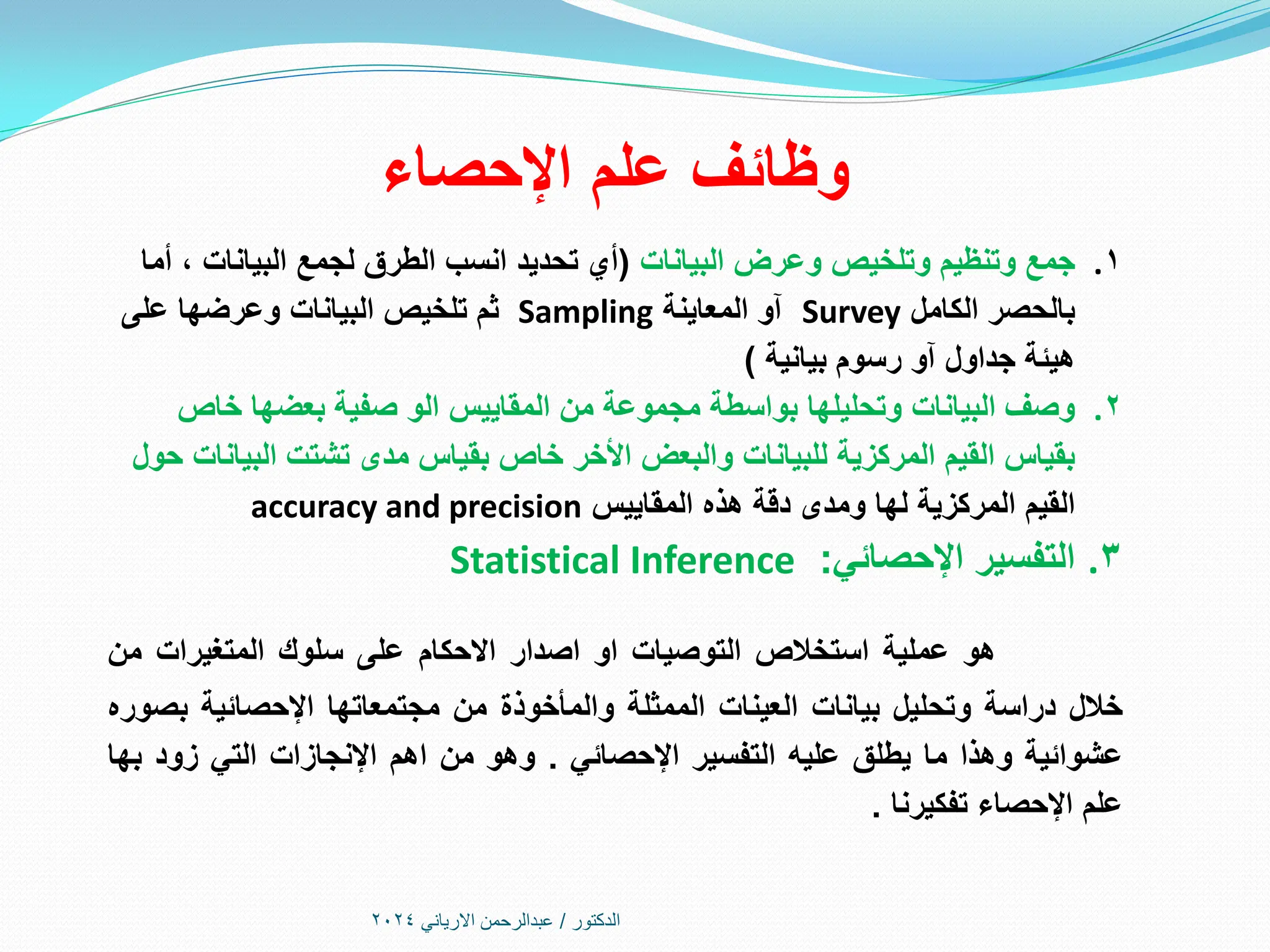 ‫اإلحصاء‬ ‫علم‬ ‫وظائف‬
.1
‫البيانات‬ ‫وعرض‬ ‫وتلخيص‬ ‫وتنظيم‬ ‫جمع‬
(
‫أما‬ ، ‫البيانات‬ ‫لجمع‬ ‫الطرق‬ ‫انسب‬ ‫تحديد‬ ‫أي‬
‫الكامل‬ ‫بالحصر‬
Survey
‫المعاينة‬ ‫آو‬
Sampling
‫على‬ ‫وعرضها‬ ‫البيانات‬ ‫تلخيص‬ ‫ثم‬
‫بيانية‬ ‫رسوم‬ ‫آو‬ ‫جداول‬ ‫هيئة‬
)
.2
‫خاص‬ ‫بعضها‬ ‫صفية‬ ‫الو‬ ‫المقاييس‬ ‫من‬ ‫مجموعة‬ ‫بواسطة‬ ‫وتحليلها‬ ‫البيانات‬ ‫وصف‬
‫حول‬ ‫البيانات‬ ‫تشتت‬ ‫مدى‬ ‫بقياس‬ ‫خاص‬ ‫األخر‬ ‫والبعض‬ ‫للبيانات‬ ‫المركزية‬ ‫القيم‬ ‫بقياس‬
‫المقاييس‬ ‫هذه‬ ‫دقة‬ ‫ومدى‬ ‫لها‬ ‫المركزية‬ ‫القيم‬
accuracy and precision
.3
‫اإلحصائي‬ ‫التفسير‬
:
Statistical Inference
‫هو‬
‫عملية‬
‫استخالص‬
‫التوصيات‬
‫او‬
‫اصدار‬
‫االحكام‬
‫على‬
‫سلوك‬
‫المتغيرات‬
‫من‬
‫خالل‬
‫دراسة‬
‫وتحليل‬
‫بيانات‬
‫العينات‬
‫الممثلة‬
‫والمأخوذة‬
‫من‬
‫مجتمعاتها‬
‫اإلحصائية‬
‫بصوره‬
‫عشوائية‬
‫وهذا‬
‫ما‬
‫يطلق‬
‫عليه‬
‫التفسير‬
‫اإلحصائي‬
.
‫وهو‬
‫من‬
‫اهم‬
‫اإلنجازات‬
‫التي‬
‫زود‬
‫بها‬
‫علم‬
‫اإلحصاء‬
‫تفكيرنا‬
.
‫الدكتور‬
/
‫االرياني‬ ‫عبدالرحمن‬
2024
 