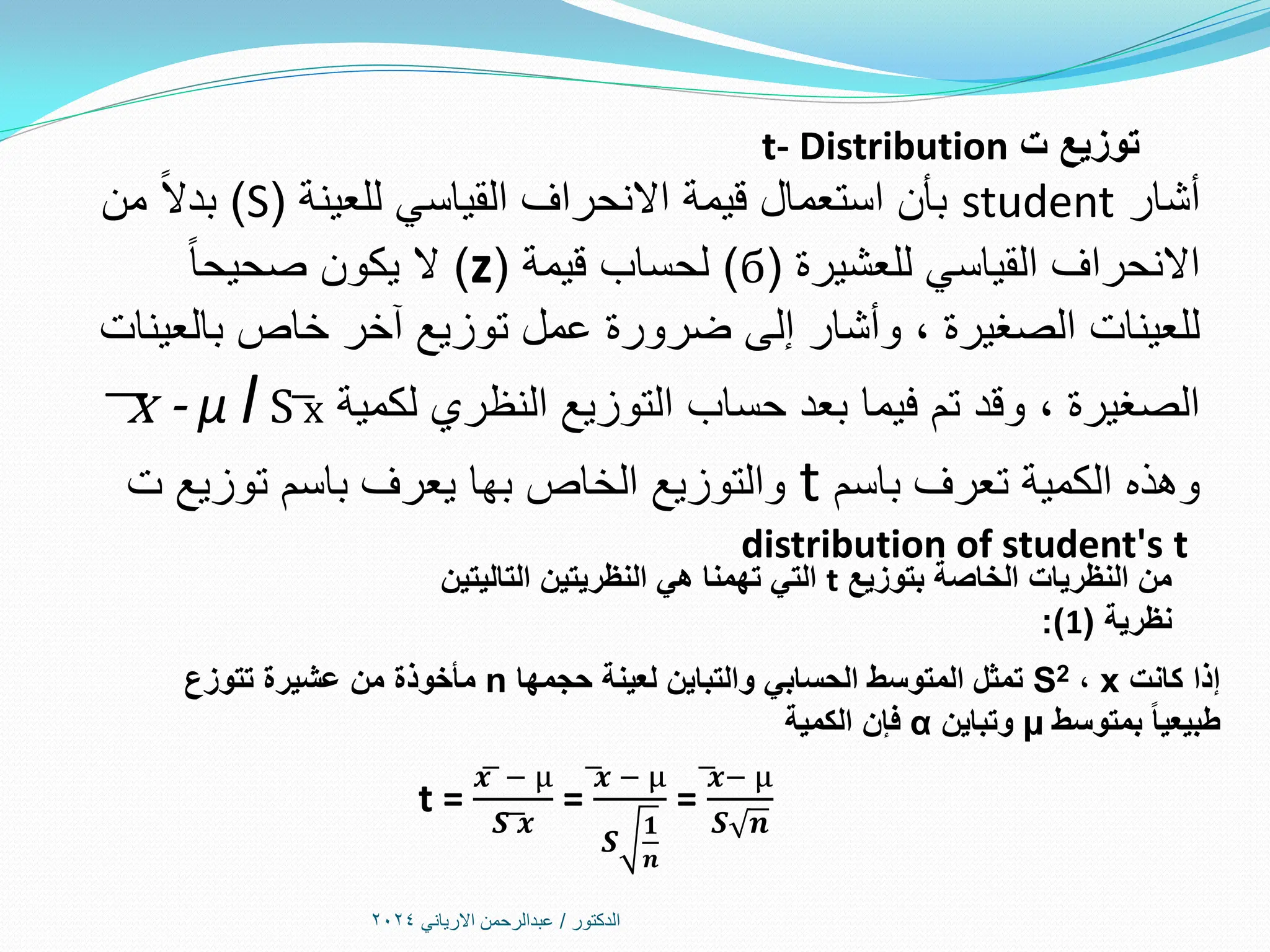 ‫الدكتور‬
/
‫االرياني‬ ‫عبدالرحمن‬
2024
‫ت‬ ‫توزيع‬
t- Distribution
‫أشار‬
student
‫للعينة‬ ‫القياسي‬ ‫االنحراف‬ ‫قيمة‬ ‫استعمال‬ ‫بأن‬
(
S
)
‫من‬ ً‫ال‬‫بد‬
‫للعشيرة‬ ‫القياسي‬ ‫االنحراف‬
(
б
)
‫قيمة‬ ‫لحساب‬
(
z
)
ً‫ا‬‫صحيح‬ ‫يكون‬ ‫ال‬
‫بالعينات‬ ‫خاص‬ ‫آخر‬ ‫توزيع‬ ‫عمل‬ ‫ضرورة‬ ‫إلى‬ ‫وأشار‬ ، ‫الصغيرة‬ ‫للعينات‬
‫لكمية‬ ‫النظري‬ ‫التوزيع‬ ‫حساب‬ ‫بعد‬ ‫فيما‬ ‫تم‬ ‫وقد‬ ، ‫الصغيرة‬
͞x - µ l S ͞x
‫باسم‬ ‫تعرف‬ ‫الكمية‬ ‫وهذه‬
t
‫ت‬ ‫توزيع‬ ‫باسم‬ ‫يعرف‬ ‫بها‬ ‫الخاص‬ ‫والتوزيع‬
distribution of student's t
‫بتوزيع‬ ‫الخاصة‬ ‫النظريات‬ ‫من‬
t
‫التاليتين‬ ‫النظريتين‬ ‫هي‬ ‫تهمنا‬ ‫التي‬
‫نظرية‬
(
1
:)
‫كانت‬ ‫إذا‬
x
،
S2
‫حجمها‬ ‫لعينة‬ ‫والتباين‬ ‫الحسابي‬ ‫المتوسط‬ ‫تمثل‬
n
‫تتوزع‬ ‫عشيرة‬ ‫من‬ ‫مأخوذة‬
‫بمتوسط‬ ‫طبيعيا‬
µ
‫وتباين‬
α
‫الكمية‬ ‫فإن‬
t =
𝒙͞ − µ
𝑺͞ ͞𝒙
=
͞𝒙 − µ
𝑺
𝟏
𝒏
=
͞𝒙− µ
𝑺 𝒏
 
