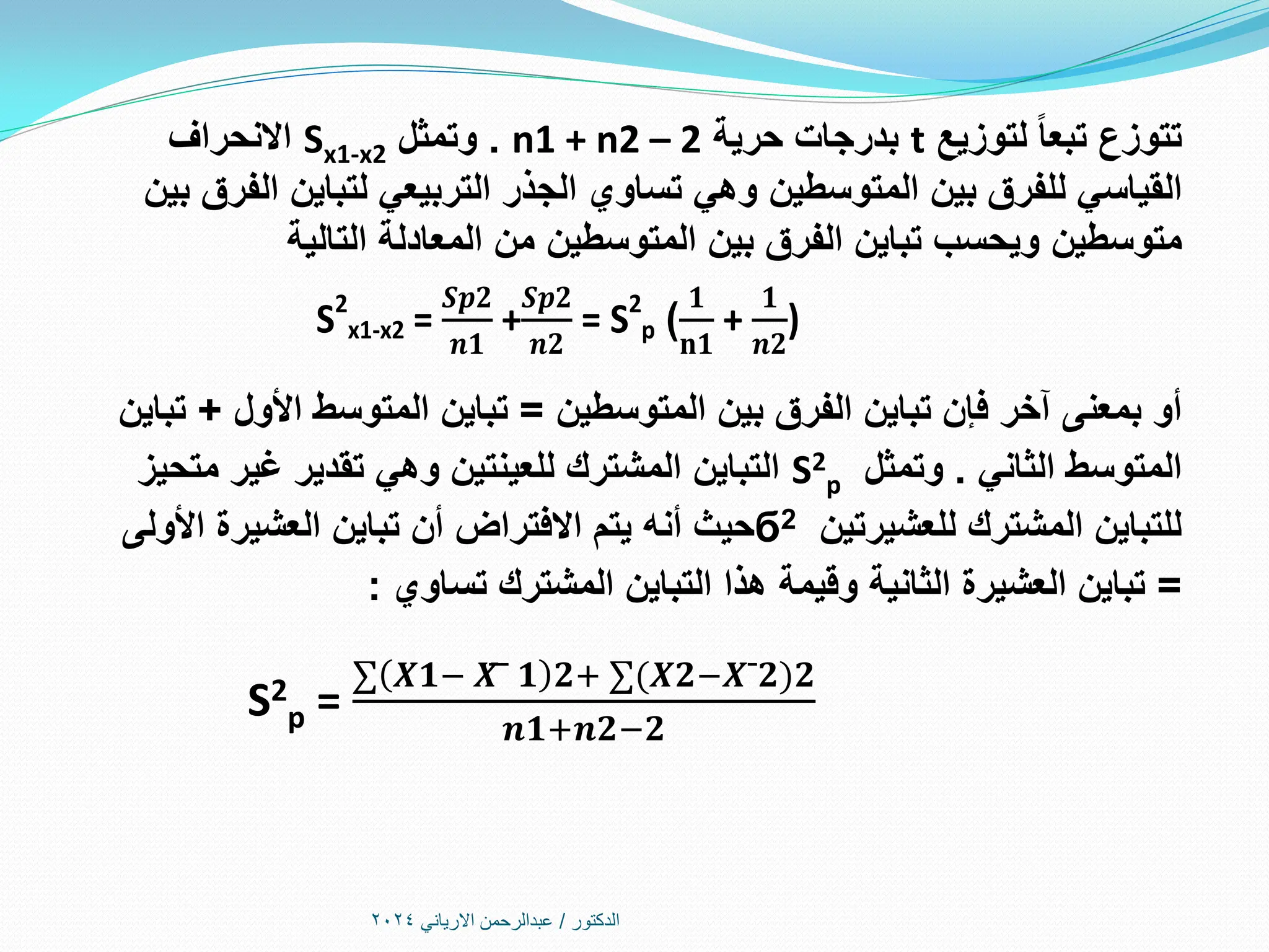‫الدكتور‬
/
‫االرياني‬ ‫عبدالرحمن‬
2024
‫لتوزيع‬ ‫تبعا‬ ‫تتوزع‬
t
‫حرية‬ ‫بدرجات‬
n1 + n2 – 2
.
‫وتمثل‬
Sx1-x2
‫االنحراف‬
‫بين‬ ‫الفرق‬ ‫لتباين‬ ‫التربيعي‬ ‫الجذر‬ ‫تساوي‬ ‫وهي‬ ‫المتوسطين‬ ‫بين‬ ‫للفرق‬ ‫القياسي‬
‫التالية‬ ‫المعادلة‬ ‫من‬ ‫المتوسطين‬ ‫بين‬ ‫الفرق‬ ‫تباين‬ ‫ويحسب‬ ‫متوسطين‬
‫المتوسطين‬ ‫بين‬ ‫الفرق‬ ‫تباين‬ ‫فإن‬ ‫آخر‬ ‫بمعنى‬ ‫أو‬
=
‫األول‬ ‫المتوسط‬ ‫تباين‬
+
‫تباين‬
‫الثاني‬ ‫المتوسط‬
.
‫وتمثل‬
S2
p
‫متحيز‬ ‫غير‬ ‫تقدير‬ ‫وهي‬ ‫للعينتين‬ ‫المشترك‬ ‫التباين‬
‫للعشيرتين‬ ‫المشترك‬ ‫للتباين‬
б2
‫حيث‬
‫أنه‬
‫األولى‬ ‫العشيرة‬ ‫تباين‬ ‫أن‬ ‫االفتراض‬ ‫يتم‬
=
‫تساوي‬ ‫المشترك‬ ‫التباين‬ ‫هذا‬ ‫وقيمة‬ ‫الثانية‬ ‫العشيرة‬ ‫تباين‬
:
S2
p =
∑ 𝑿͞𝟏− 𝑿͞͞¯ 𝟏 𝟐+ ∑(𝑿͞𝟐−𝑿͞¯𝟐 𝟐
𝒏𝟏+𝒏𝟐−𝟐
𝟏
𝐧𝟏
+
𝟏
𝒏𝟐
)
)
S2
x1-x2 =
𝑺𝒑𝟐
𝒏𝟏
+
𝑺𝒑𝟐
𝒏𝟐
= S2
p
 
