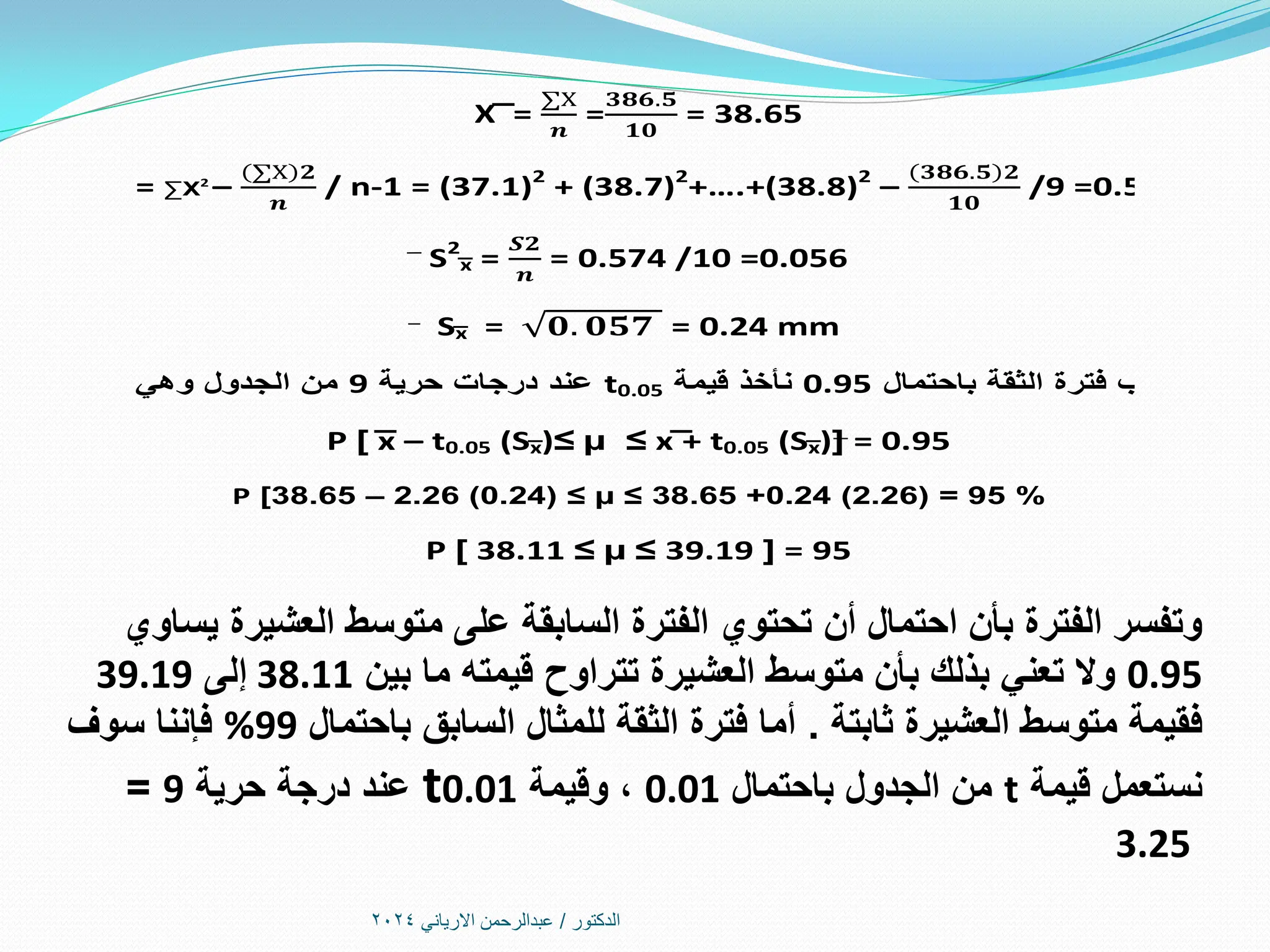 ‫الدكتور‬
/
‫االرياني‬ ‫عبدالرحمن‬
2024
‫يساوي‬ ‫العشيرة‬ ‫متوسط‬ ‫على‬ ‫السابقة‬ ‫الفترة‬ ‫تحتوي‬ ‫أن‬ ‫احتمال‬ ‫بأن‬ ‫الفترة‬ ‫وتفسر‬
0.95
‫قيمته‬ ‫تتراوح‬ ‫العشيرة‬ ‫متوسط‬ ‫بأن‬ ‫بذلك‬ ‫تعني‬ ‫وال‬
‫ما‬
‫بين‬
38.11
‫إلى‬
39.19
‫ثابتة‬ ‫العشيرة‬ ‫متوسط‬ ‫فقيمة‬
.
‫باحتمال‬ ‫السابق‬ ‫للمثال‬ ‫الثقة‬ ‫فترة‬ ‫أما‬
%99
‫سوف‬ ‫فإننا‬
‫قيمة‬ ‫نستعمل‬
t
‫باحتمال‬ ‫الجدول‬ ‫من‬
0.01
‫وقيمة‬ ،
t0.01
‫حرية‬ ‫درجة‬ ‫عند‬
9
=
3.25
X͞ =
∑Х
𝒏
=
𝟑𝟖𝟔.𝟓
𝟏𝟎
= 38.65
S2
= ∑Х2
–
(∑Х 𝟐
𝒏
/ n-1 = (37.1)2
+ (38.7)2
+….+(38.8)2
–
(𝟑𝟖𝟔.𝟓 𝟐
𝟏𝟎
/9 =0.574
S2
͞͞x =
𝑺𝟐
𝒏
= 0.574 /10 =0.056
S͞x = 𝟎. 𝟎𝟓𝟕 = 0.24 mm
‫باحتمال‬ ‫الثقة‬ ‫فترة‬ ‫ولحساب‬
0.95
‫قيمة‬ ‫نأخذ‬
t0.05
‫حرية‬ ‫درجات‬ ‫عند‬
9
‫وهي‬ ‫الجدول‬ ‫من‬
2.26
P [ ͞x – t0.05 (S͞x)≤ µ ≤ x͞ + t0.05 (S͞x)] = 0.95
P [38.65 – 2.26 (0.24) ≤ µ ≤ 38.65 +0.24 (2.26) = 95 %
P [ 38.11 ≤ µ ≤ 39.19 ] = 95
 