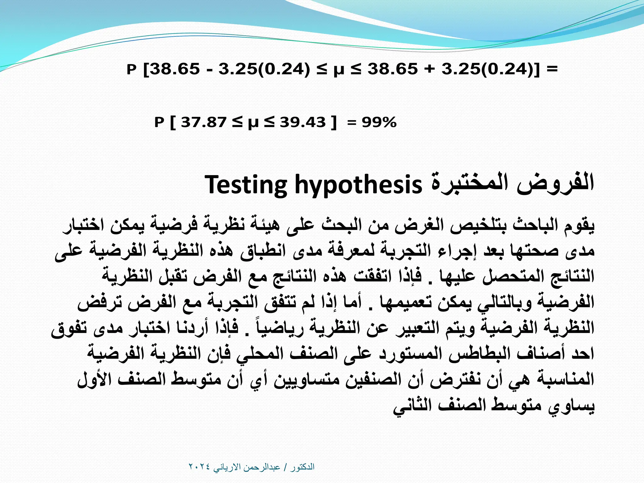 ‫الدكتور‬
/
‫االرياني‬ ‫عبدالرحمن‬
2024
P [38.65 - 3.25(0.24) ≤ µ ≤ 38.65 + 3.25(0.24)] = 0.95
P [ 37.87 ≤ µ ≤ 39.43 ] = 99%
‫المختبرة‬ ‫الفروض‬
Testing hypothesis
‫اختبار‬ ‫يمكن‬ ‫فرضية‬ ‫نظرية‬ ‫هيئة‬ ‫على‬ ‫البحث‬ ‫من‬ ‫الغرض‬ ‫بتلخيص‬ ‫الباحث‬ ‫يقوم‬
‫على‬ ‫الفرضية‬ ‫النظرية‬ ‫هذه‬ ‫انطباق‬ ‫مدى‬ ‫لمعرفة‬ ‫التجربة‬ ‫إجراء‬ ‫بعد‬ ‫صحتها‬ ‫مدى‬
‫عليها‬ ‫المتحصل‬ ‫النتائج‬
.
‫مع‬ ‫النتائج‬ ‫هذه‬ ‫اتفقت‬ ‫فإذا‬
‫ال‬
‫ف‬
‫رض‬
‫النظرية‬ ‫تقبل‬
‫تعميمها‬ ‫يمكن‬ ‫وبالتالي‬ ‫الفرضية‬
.
‫مع‬ ‫التجربة‬ ‫تتفق‬ ‫لم‬ ‫إذا‬ ‫أما‬
‫ال‬
‫ف‬
‫رض‬
‫ترفض‬
‫رياضيا‬ ‫النظرية‬ ‫عن‬ ‫التعبير‬ ‫ويتم‬ ‫الفرضية‬ ‫النظرية‬
.
‫تفوق‬ ‫مدى‬ ‫اختبار‬ ‫أردنا‬ ‫فإذا‬
‫الفرضية‬ ‫النظرية‬ ‫فإن‬ ‫المحلي‬ ‫الصنف‬ ‫على‬ ‫المستورد‬ ‫البطاطس‬ ‫أصناف‬ ‫احد‬
‫األول‬ ‫الصنف‬ ‫متوسط‬ ‫أن‬ ‫أي‬ ‫متساويين‬ ‫الصنفين‬ ‫أن‬ ‫نفترض‬ ‫أن‬ ‫هي‬ ‫المناسبة‬
‫الثاني‬ ‫الصنف‬ ‫متوسط‬ ‫يساوي‬
 