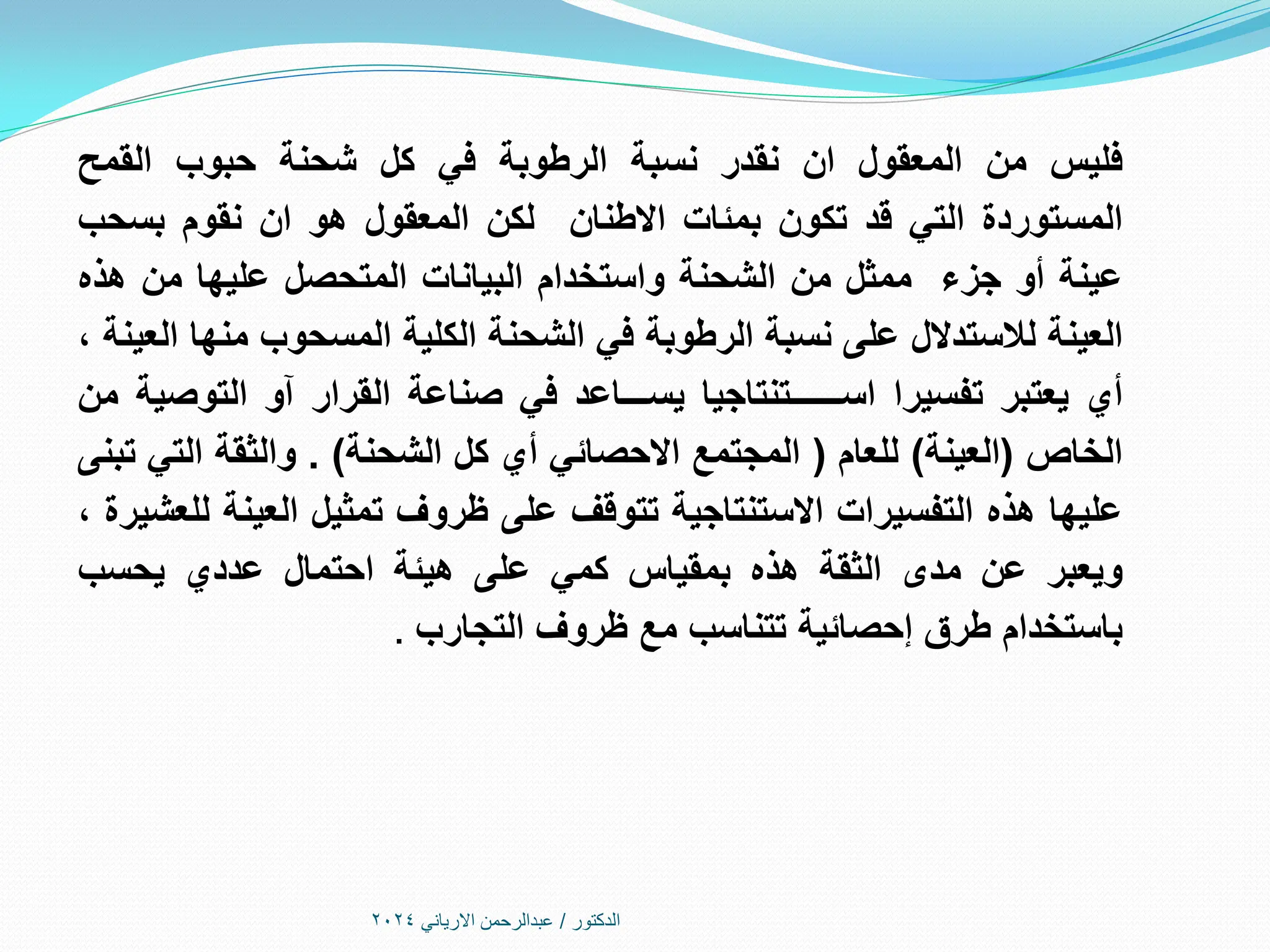 ‫فليس‬
‫من‬
‫المعقول‬
‫ان‬
‫نقدر‬
‫نسبة‬
‫الرطوبة‬
‫في‬
‫كل‬
‫شحنة‬
‫حبوب‬
‫القمح‬
‫المستوردة‬
‫التي‬
‫قد‬
‫تكون‬
‫بمئات‬
‫االطنان‬
‫لكن‬
‫المعقول‬
‫هو‬
‫ان‬
‫نقوم‬
‫بسحب‬
‫عينة‬
‫أو‬
‫جزء‬
‫ممثل‬
‫من‬
‫الشحنة‬
‫واستخدام‬
‫البيانات‬
‫المتحصل‬
‫عليها‬
‫من‬
‫هذه‬
‫العينة‬
‫لالستدالل‬
‫على‬
‫نسبة‬
‫الرطوبة‬
‫في‬
‫الشحنة‬
‫الكلية‬
‫المسحوب‬
‫منها‬
‫العينة‬
،
‫أي‬
‫يعتبر‬
‫تفسيرا‬
‫اســــــتنتاجيا‬
‫يســـاعد‬
‫في‬
‫صناعة‬
‫القرار‬
‫آو‬
‫التوصية‬
‫من‬
‫الخاص‬
(
‫العينة‬
)
‫للعام‬
(
‫المجتمع‬
‫االحصائي‬
‫أي‬
‫كل‬
‫الشحنة‬
)
.
‫والثقة‬
‫التي‬
‫تبنى‬
‫عليها‬
‫هذه‬
‫التفسيرات‬
‫االستنتاجية‬
‫تتوقف‬
‫على‬
‫ظروف‬
‫تمثيل‬
‫العينة‬
‫للعشيرة‬
،
‫ويعبر‬
‫عن‬
‫مدى‬
‫الثقة‬
‫هذه‬
‫بمقياس‬
‫كمي‬
‫على‬
‫هيئة‬
‫احتمال‬
‫عددي‬
‫يحسب‬
‫باستخدام‬
‫طرق‬
‫إحصائية‬
‫تتناسب‬
‫مع‬
‫ظروف‬
‫التجارب‬
.
‫الدكتور‬
/
‫االرياني‬ ‫عبدالرحمن‬
2024
 