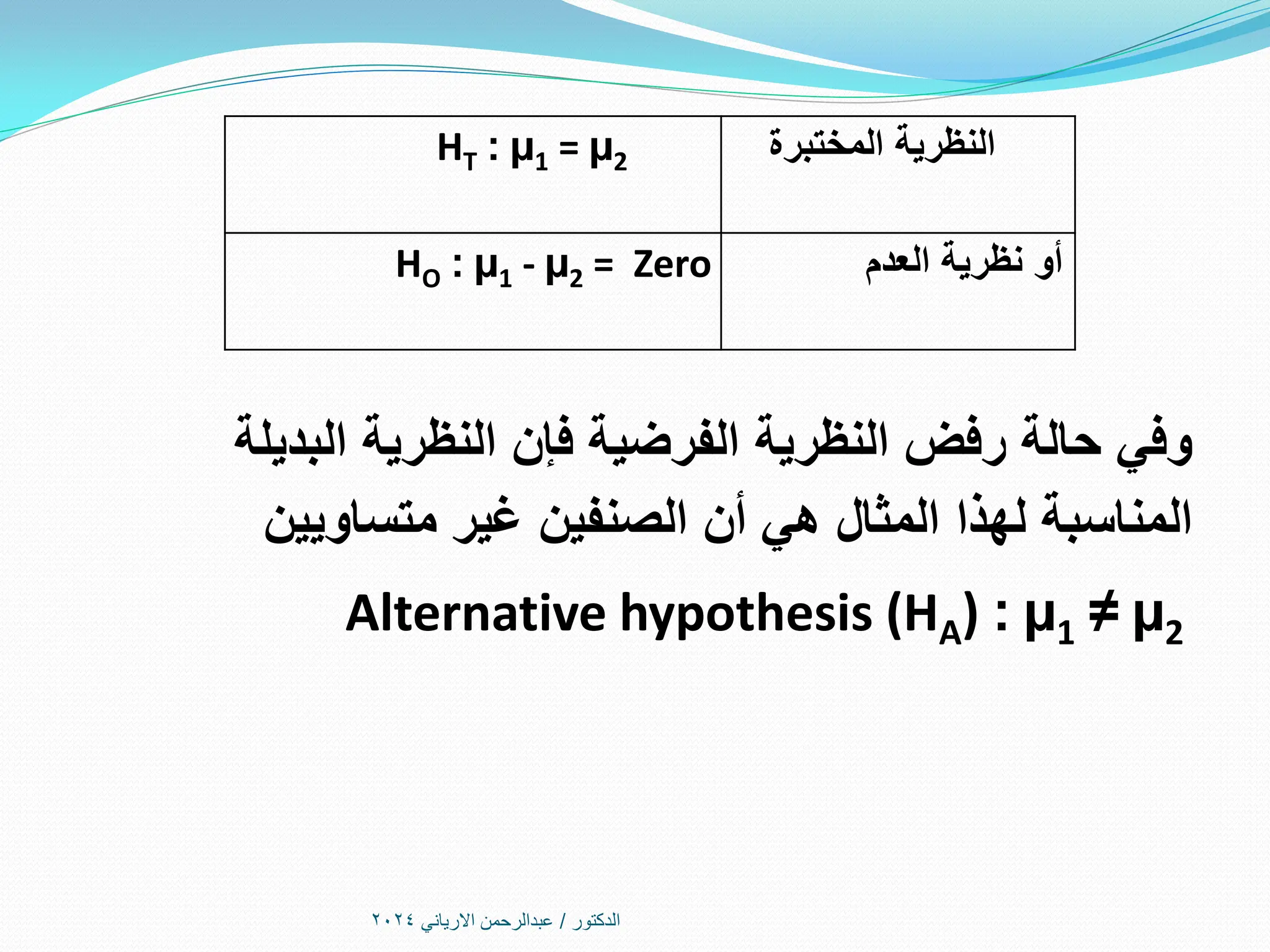 ‫الدكتور‬
/
‫االرياني‬ ‫عبدالرحمن‬
2024
HT : µ1 = µ2 ‫المختبرة‬ ‫النظرية‬
HO : µ1 - µ2 = Zero ‫العدم‬ ‫نظرية‬ ‫أو‬
‫البديلة‬ ‫النظرية‬ ‫فإن‬ ‫الفرضية‬ ‫النظرية‬ ‫رفض‬ ‫حالة‬ ‫وفي‬
‫متساويين‬ ‫غير‬ ‫الصنفين‬ ‫أن‬ ‫هي‬ ‫المثال‬ ‫لهذا‬ ‫المناسبة‬
Alternative hypothesis (HA) : µ1 ≠ µ2
 